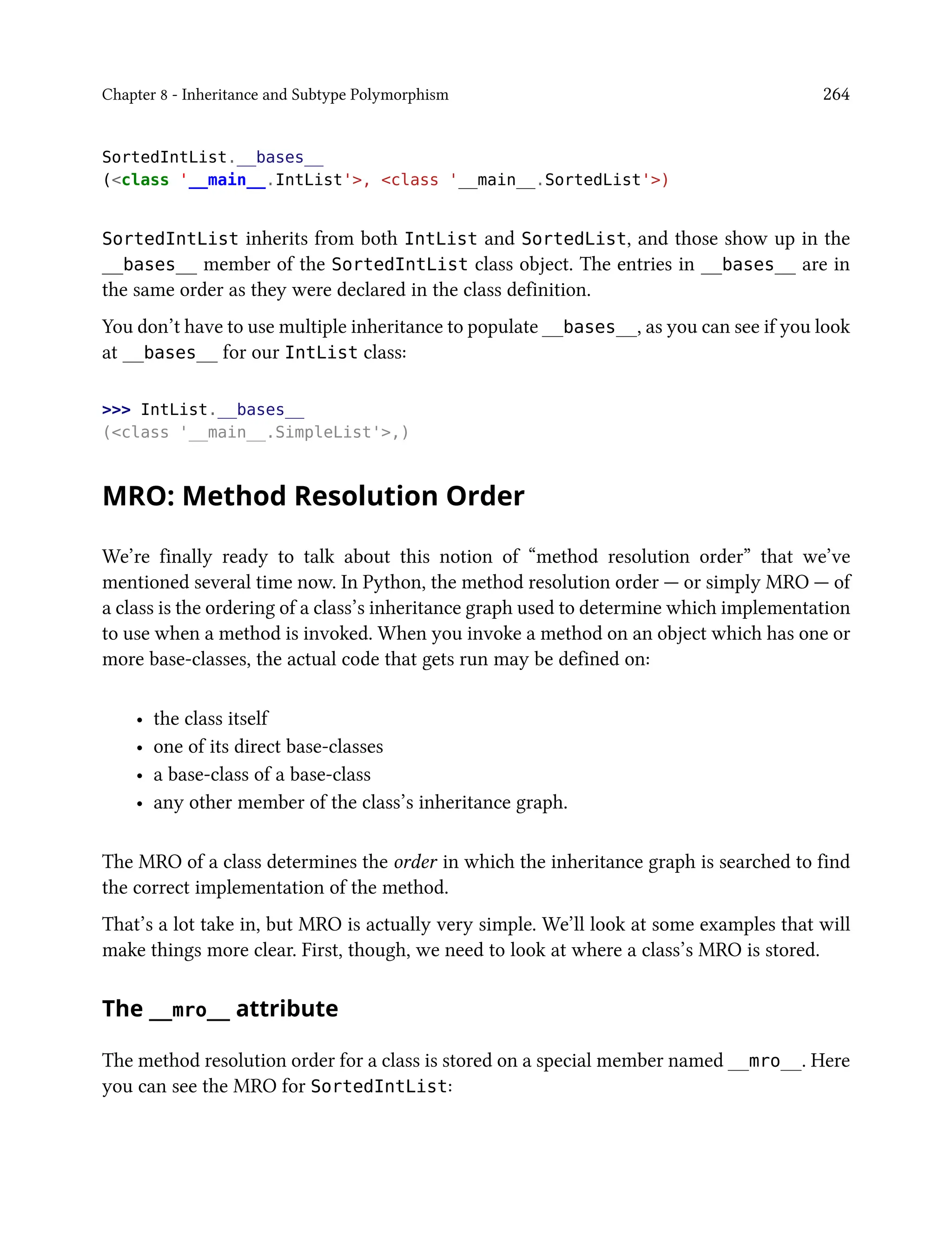 Chapter 8 - Inheritance and Subtype Polymorphism 264
SortedIntList.__bases__
(<class '__main__.IntList'>, <class '__main__.SortedList'>)
SortedIntList inherits from both IntList and SortedList, and those show up in the
__bases__ member of the SortedIntList class object. The entries in __bases__ are in
the same order as they were declared in the class definition.
You don’t have to use multiple inheritance to populate __bases__, as you can see if you look
at __bases__ for our IntList class:
>>> IntList.__bases__
(<class '__main__.SimpleList'>,)
MRO: Method Resolution Order
We’re finally ready to talk about this notion of “method resolution order” that we’ve
mentioned several time now. In Python, the method resolution order — or simply MRO — of
a class is the ordering of a class’s inheritance graph used to determine which implementation
to use when a method is invoked. When you invoke a method on an object which has one or
more base-classes, the actual code that gets run may be defined on:
• the class itself
• one of its direct base-classes
• a base-class of a base-class
• any other member of the class’s inheritance graph.
The MRO of a class determines the order in which the inheritance graph is searched to find
the correct implementation of the method.
That’s a lot take in, but MRO is actually very simple. We’ll look at some examples that will
make things more clear. First, though, we need to look at where a class’s MRO is stored.
The __mro__ attribute
The method resolution order for a class is stored on a special member named __mro__. Here
you can see the MRO for SortedIntList:
 