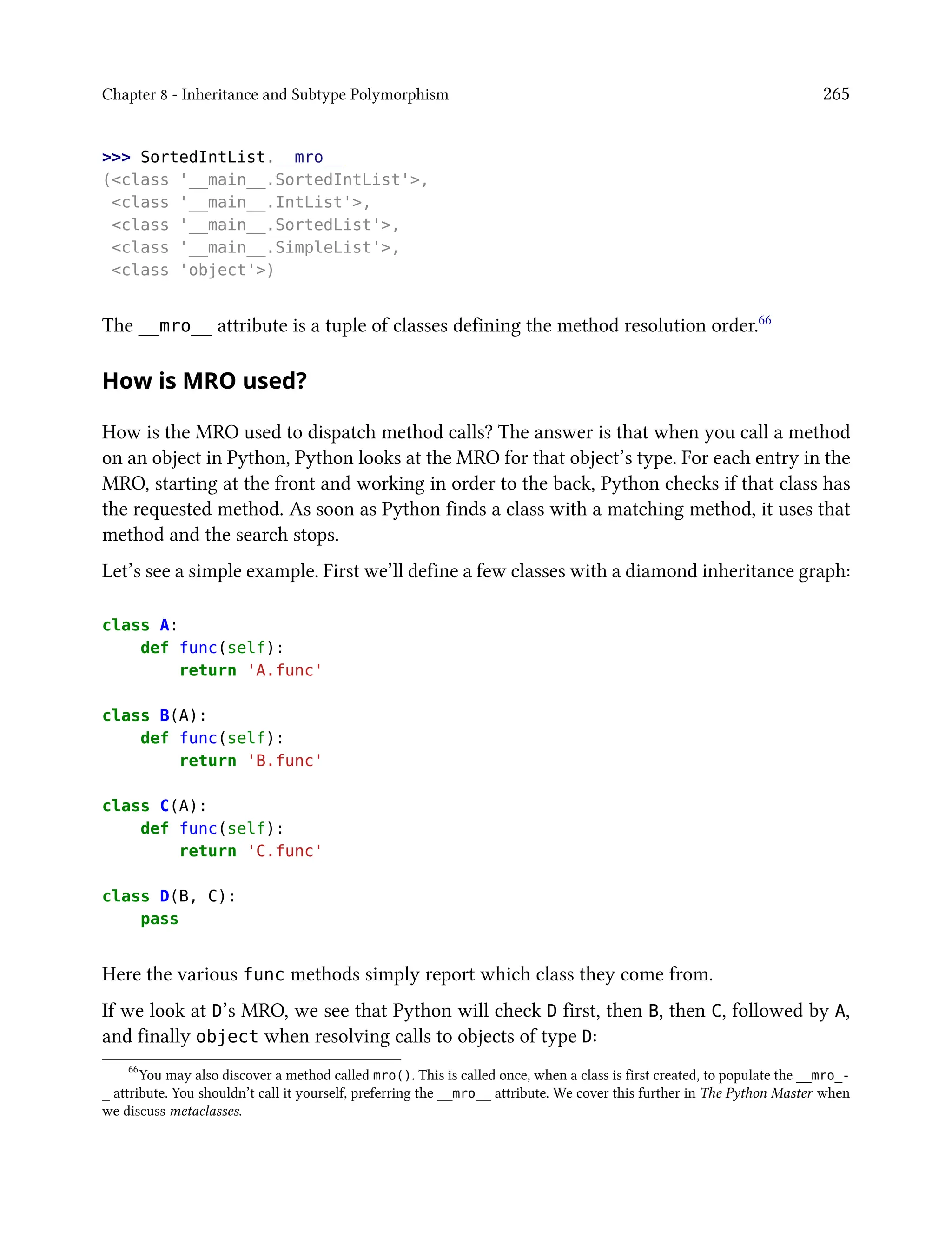 Chapter 8 - Inheritance and Subtype Polymorphism 265
>>> SortedIntList.__mro__
(<class '__main__.SortedIntList'>,
<class '__main__.IntList'>,
<class '__main__.SortedList'>,
<class '__main__.SimpleList'>,
<class 'object'>)
The __mro__ attribute is a tuple of classes defining the method resolution order.66
How is MRO used?
How is the MRO used to dispatch method calls? The answer is that when you call a method
on an object in Python, Python looks at the MRO for that object’s type. For each entry in the
MRO, starting at the front and working in order to the back, Python checks if that class has
the requested method. As soon as Python finds a class with a matching method, it uses that
method and the search stops.
Let’s see a simple example. First we’ll define a few classes with a diamond inheritance graph:
class A:
def func(self):
return 'A.func'
class B(A):
def func(self):
return 'B.func'
class C(A):
def func(self):
return 'C.func'
class D(B, C):
pass
Here the various func methods simply report which class they come from.
If we look at D’s MRO, we see that Python will check D first, then B, then C, followed by A,
and finally object when resolving calls to objects of type D:
66
You may also discover a method called mro(). This is called once, when a class is first created, to populate the __mro_-
_ attribute. You shouldn’t call it yourself, preferring the __mro__ attribute. We cover this further in The Python Master when
we discuss metaclasses.
 