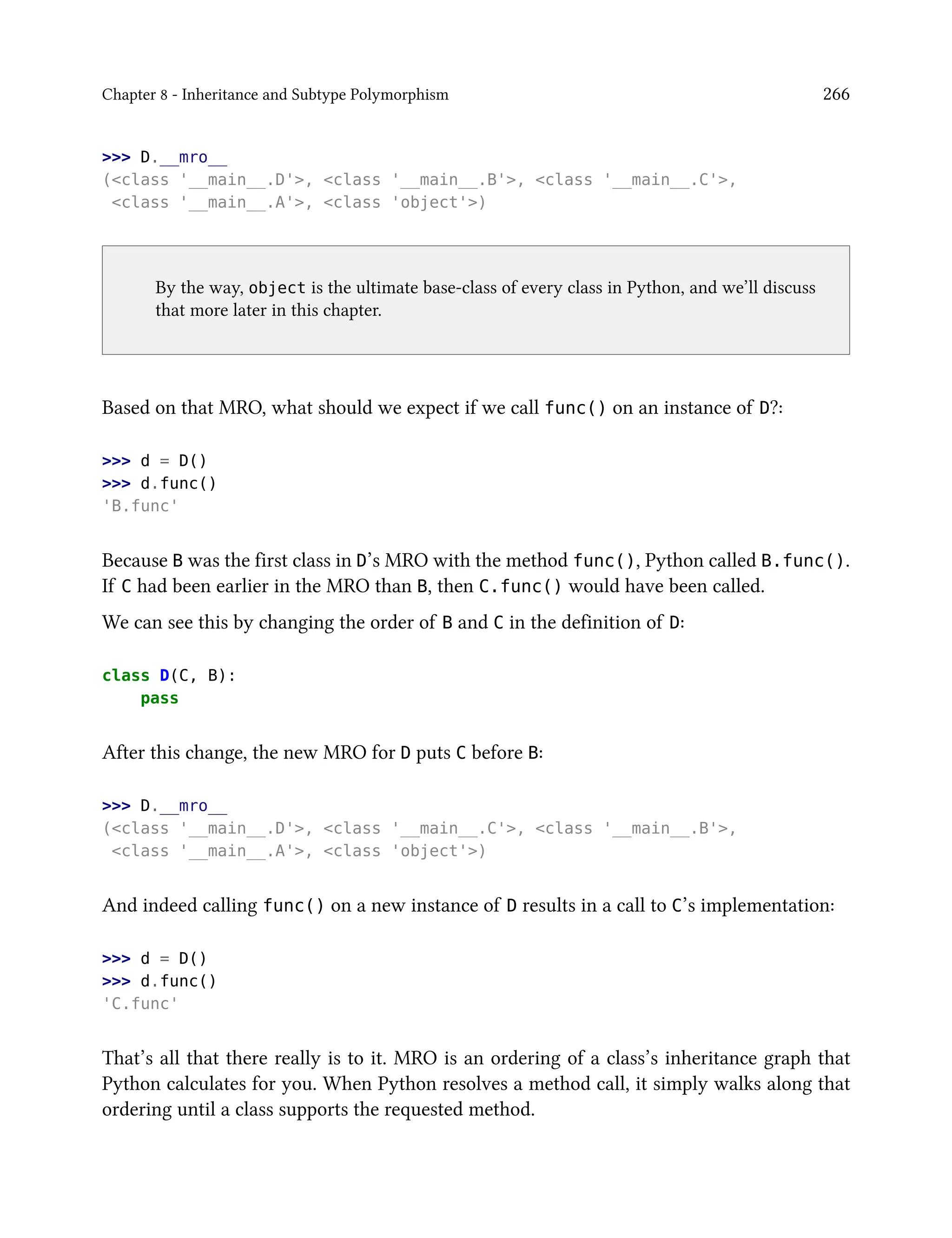 Chapter 8 - Inheritance and Subtype Polymorphism 266
>>> D.__mro__
(<class '__main__.D'>, <class '__main__.B'>, <class '__main__.C'>,
<class '__main__.A'>, <class 'object'>)
By the way, object is the ultimate base-class of every class in Python, and we’ll discuss
that more later in this chapter.
Based on that MRO, what should we expect if we call func() on an instance of D?:
>>> d = D()
>>> d.func()
'B.func'
Because B was the first class in D’s MRO with the method func(), Python called B.func().
If C had been earlier in the MRO than B, then C.func() would have been called.
We can see this by changing the order of B and C in the definition of D:
class D(C, B):
pass
After this change, the new MRO for D puts C before B:
>>> D.__mro__
(<class '__main__.D'>, <class '__main__.C'>, <class '__main__.B'>,
<class '__main__.A'>, <class 'object'>)
And indeed calling func() on a new instance of D results in a call to C’s implementation:
>>> d = D()
>>> d.func()
'C.func'
That’s all that there really is to it. MRO is an ordering of a class’s inheritance graph that
Python calculates for you. When Python resolves a method call, it simply walks along that
ordering until a class supports the requested method.
 