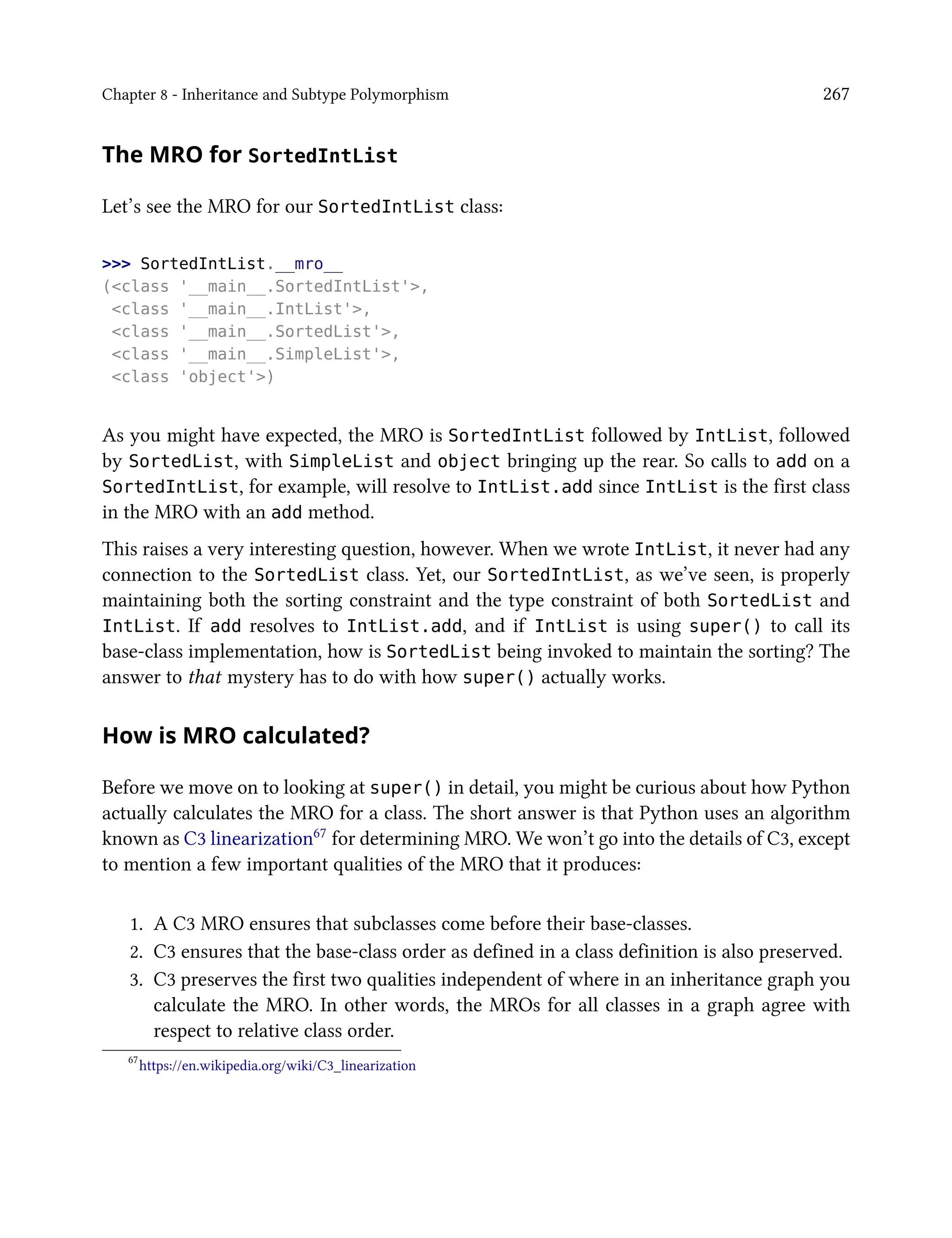 Chapter 8 - Inheritance and Subtype Polymorphism 267
The MRO for SortedIntList
Let’s see the MRO for our SortedIntList class:
>>> SortedIntList.__mro__
(<class '__main__.SortedIntList'>,
<class '__main__.IntList'>,
<class '__main__.SortedList'>,
<class '__main__.SimpleList'>,
<class 'object'>)
As you might have expected, the MRO is SortedIntList followed by IntList, followed
by SortedList, with SimpleList and object bringing up the rear. So calls to add on a
SortedIntList, for example, will resolve to IntList.add since IntList is the first class
in the MRO with an add method.
This raises a very interesting question, however. When we wrote IntList, it never had any
connection to the SortedList class. Yet, our SortedIntList, as we’ve seen, is properly
maintaining both the sorting constraint and the type constraint of both SortedList and
IntList. If add resolves to IntList.add, and if IntList is using super() to call its
base-class implementation, how is SortedList being invoked to maintain the sorting? The
answer to that mystery has to do with how super() actually works.
How is MRO calculated?
Before we move on to looking at super() in detail, you might be curious about how Python
actually calculates the MRO for a class. The short answer is that Python uses an algorithm
known as C3 linearization67 for determining MRO. We won’t go into the details of C3, except
to mention a few important qualities of the MRO that it produces:
1. A C3 MRO ensures that subclasses come before their base-classes.
2. C3 ensures that the base-class order as defined in a class definition is also preserved.
3. C3 preserves the first two qualities independent of where in an inheritance graph you
calculate the MRO. In other words, the MROs for all classes in a graph agree with
respect to relative class order.
67
https://en.wikipedia.org/wiki/C3_linearization
 