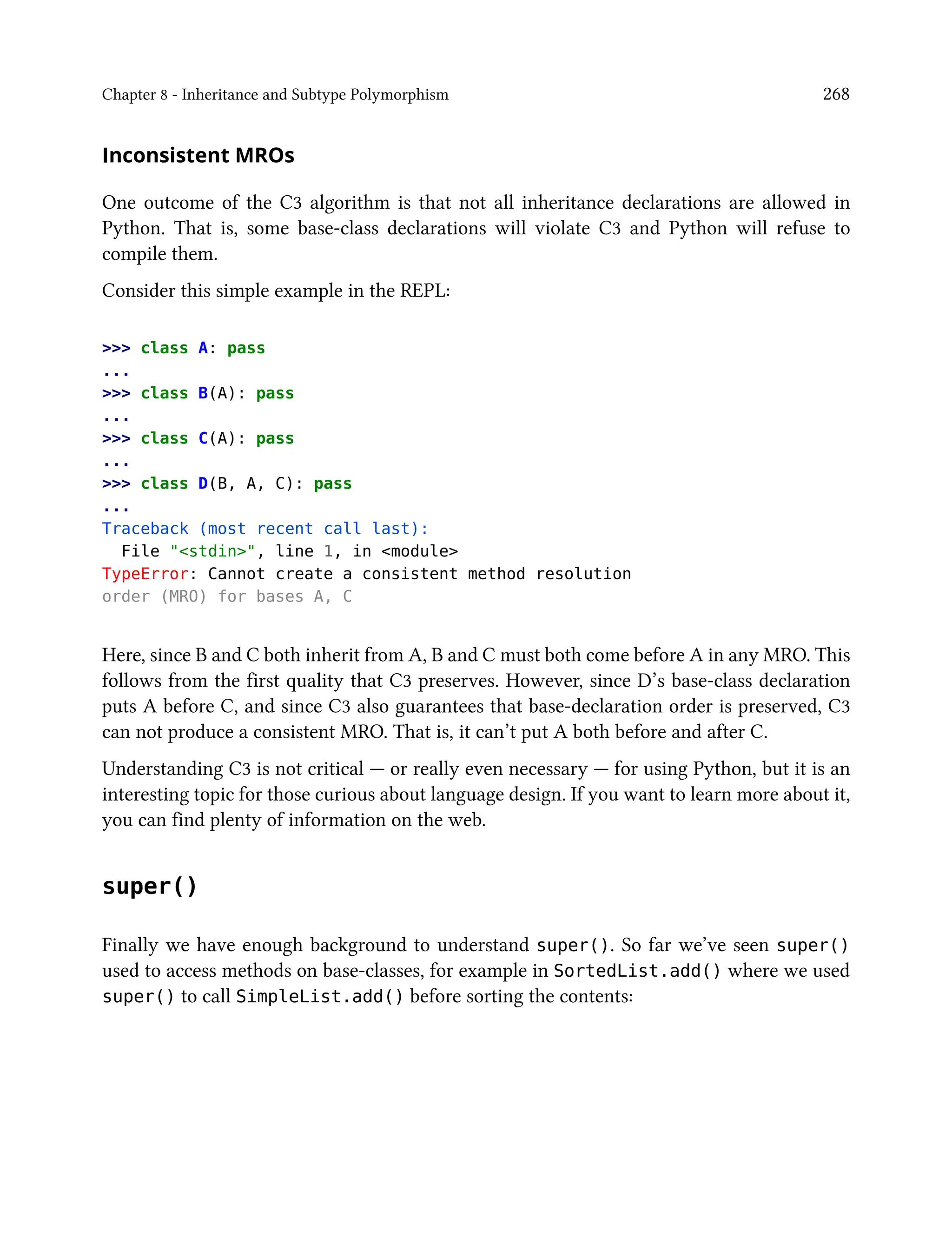 Chapter 8 - Inheritance and Subtype Polymorphism 268
Inconsistent MROs
One outcome of the C3 algorithm is that not all inheritance declarations are allowed in
Python. That is, some base-class declarations will violate C3 and Python will refuse to
compile them.
Consider this simple example in the REPL:
>>> class A: pass
...
>>> class B(A): pass
...
>>> class C(A): pass
...
>>> class D(B, A, C): pass
...
Traceback (most recent call last):
File "<stdin>", line 1, in <module>
TypeError: Cannot create a consistent method resolution
order (MRO) for bases A, C
Here, since B and C both inherit from A, B and C must both come before A in any MRO. This
follows from the first quality that C3 preserves. However, since D’s base-class declaration
puts A before C, and since C3 also guarantees that base-declaration order is preserved, C3
can not produce a consistent MRO. That is, it can’t put A both before and after C.
Understanding C3 is not critical — or really even necessary — for using Python, but it is an
interesting topic for those curious about language design. If you want to learn more about it,
you can find plenty of information on the web.
super()
Finally we have enough background to understand super(). So far we’ve seen super()
used to access methods on base-classes, for example in SortedList.add() where we used
super() to call SimpleList.add() before sorting the contents:
 
