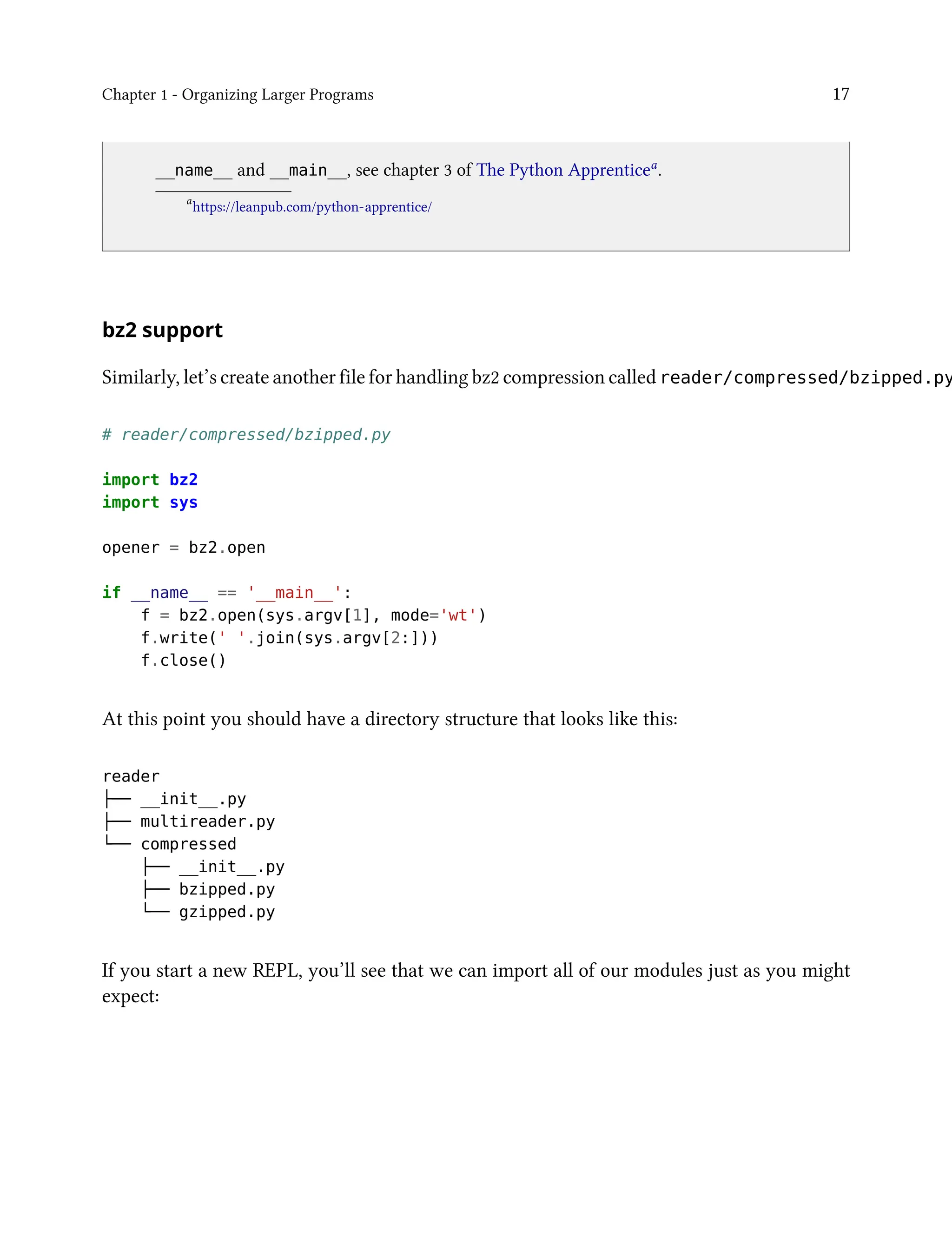 Chapter 1 - Organizing Larger Programs 17
__name__ and __main__, see chapter 3 of The Python Apprenticea
.
a
https://leanpub.com/python-apprentice/
bz2 support
Similarly, let’s create another file for handling bz2 compression called reader/compressed/bzipped.py
# reader/compressed/bzipped.py
import bz2
import sys
opener = bz2.open
if __name__ == '__main__':
f = bz2.open(sys.argv[1], mode='wt')
f.write(' '.join(sys.argv[2:]))
f.close()
At this point you should have a directory structure that looks like this:
reader
├── __init__.py
├── multireader.py
└── compressed
├── __init__.py
├── bzipped.py
└── gzipped.py
If you start a new REPL, you’ll see that we can import all of our modules just as you might
expect:
 