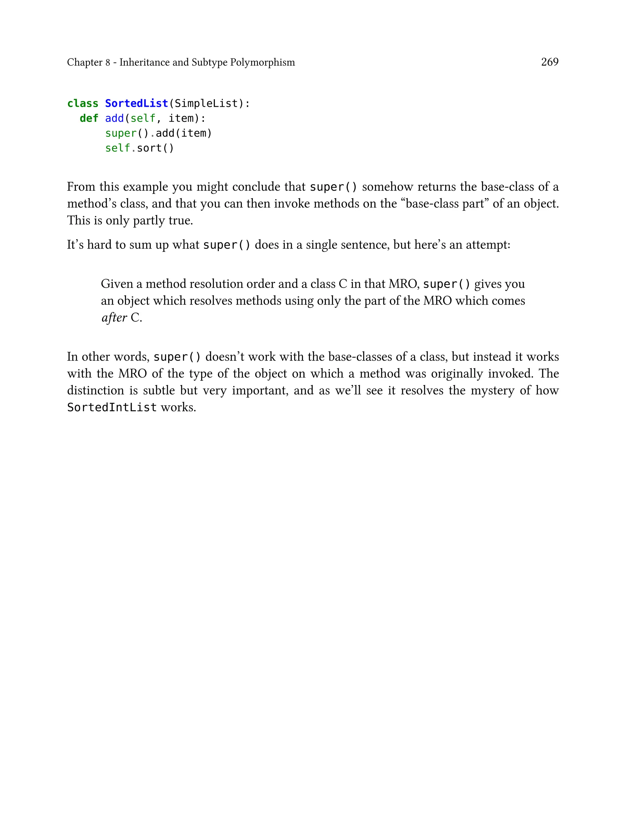 Chapter 8 - Inheritance and Subtype Polymorphism 269
class SortedList(SimpleList):
def add(self, item):
super().add(item)
self.sort()
From this example you might conclude that super() somehow returns the base-class of a
method’s class, and that you can then invoke methods on the “base-class part” of an object.
This is only partly true.
It’s hard to sum up what super() does in a single sentence, but here’s an attempt:
Given a method resolution order and a class C in that MRO, super() gives you
an object which resolves methods using only the part of the MRO which comes
after C.
In other words, super() doesn’t work with the base-classes of a class, but instead it works
with the MRO of the type of the object on which a method was originally invoked. The
distinction is subtle but very important, and as we’ll see it resolves the mystery of how
SortedIntList works.
 