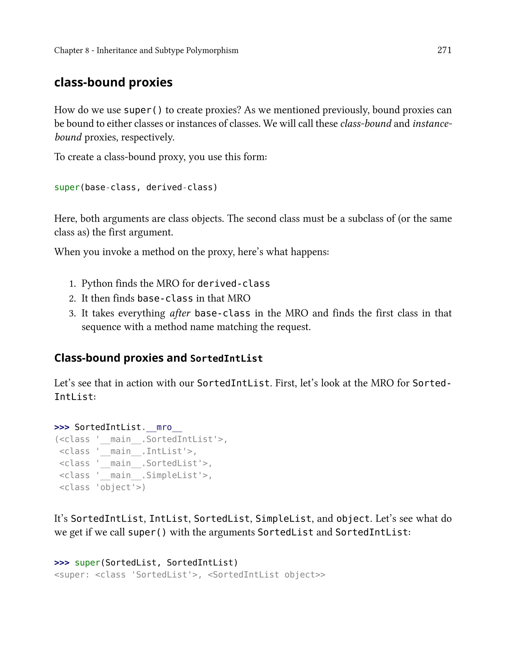 Chapter 8 - Inheritance and Subtype Polymorphism 271
class-bound proxies
How do we use super() to create proxies? As we mentioned previously, bound proxies can
be bound to either classes or instances of classes. We will call these class-bound and instance-
bound proxies, respectively.
To create a class-bound proxy, you use this form:
super(base-class, derived-class)
Here, both arguments are class objects. The second class must be a subclass of (or the same
class as) the first argument.
When you invoke a method on the proxy, here’s what happens:
1. Python finds the MRO for derived-class
2. It then finds base-class in that MRO
3. It takes everything after base-class in the MRO and finds the first class in that
sequence with a method name matching the request.
Class-bound proxies and SortedIntList
Let’s see that in action with our SortedIntList. First, let’s look at the MRO for Sorted-
IntList:
>>> SortedIntList.__mro__
(<class '__main__.SortedIntList'>,
<class '__main__.IntList'>,
<class '__main__.SortedList'>,
<class '__main__.SimpleList'>,
<class 'object'>)
It’s SortedIntList, IntList, SortedList, SimpleList, and object. Let’s see what do
we get if we call super() with the arguments SortedList and SortedIntList:
>>> super(SortedList, SortedIntList)
<super: <class 'SortedList'>, <SortedIntList object>>
 
