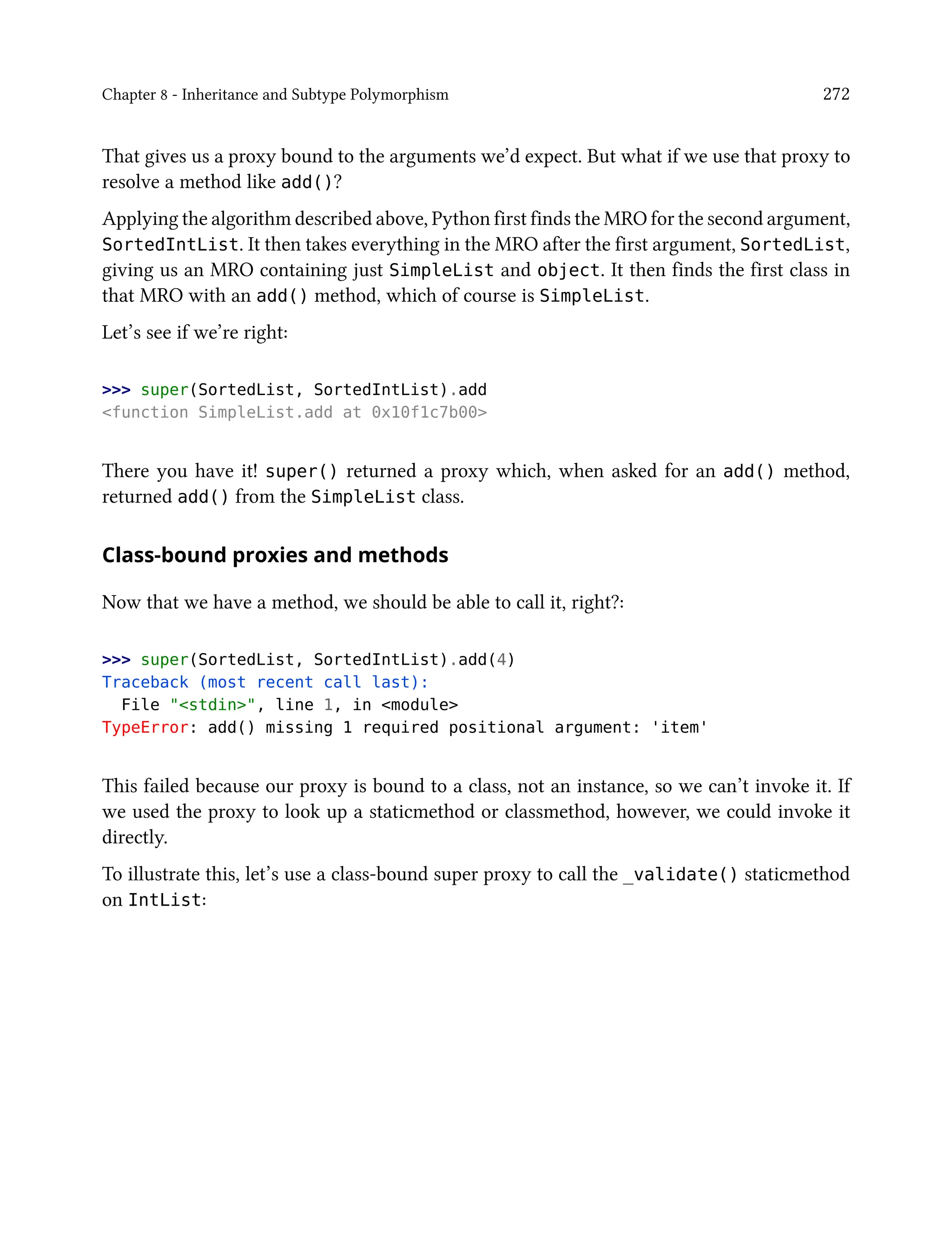 Chapter 8 - Inheritance and Subtype Polymorphism 272
That gives us a proxy bound to the arguments we’d expect. But what if we use that proxy to
resolve a method like add()?
Applying the algorithm described above, Python first finds the MRO for the second argument,
SortedIntList. It then takes everything in the MRO after the first argument, SortedList,
giving us an MRO containing just SimpleList and object. It then finds the first class in
that MRO with an add() method, which of course is SimpleList.
Let’s see if we’re right:
>>> super(SortedList, SortedIntList).add
<function SimpleList.add at 0x10f1c7b00>
There you have it! super() returned a proxy which, when asked for an add() method,
returned add() from the SimpleList class.
Class-bound proxies and methods
Now that we have a method, we should be able to call it, right?:
>>> super(SortedList, SortedIntList).add(4)
Traceback (most recent call last):
File "<stdin>", line 1, in <module>
TypeError: add() missing 1 required positional argument: 'item'
This failed because our proxy is bound to a class, not an instance, so we can’t invoke it. If
we used the proxy to look up a staticmethod or classmethod, however, we could invoke it
directly.
To illustrate this, let’s use a class-bound super proxy to call the _validate() staticmethod
on IntList:
 