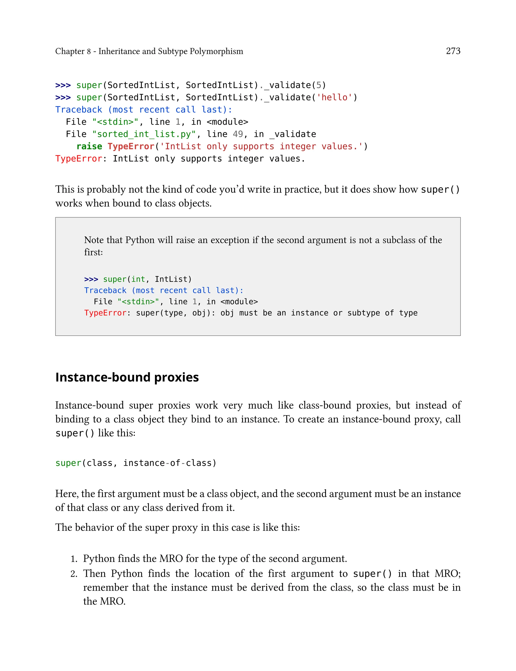 Chapter 8 - Inheritance and Subtype Polymorphism 273
>>> super(SortedIntList, SortedIntList)._validate(5)
>>> super(SortedIntList, SortedIntList)._validate('hello')
Traceback (most recent call last):
File "<stdin>", line 1, in <module>
File "sorted_int_list.py", line 49, in _validate
raise TypeError('IntList only supports integer values.')
TypeError: IntList only supports integer values.
This is probably not the kind of code you’d write in practice, but it does show how super()
works when bound to class objects.
Note that Python will raise an exception if the second argument is not a subclass of the
first:
>>> super(int, IntList)
Traceback (most recent call last):
File "<stdin>", line 1, in <module>
TypeError: super(type, obj): obj must be an instance or subtype of type
Instance-bound proxies
Instance-bound super proxies work very much like class-bound proxies, but instead of
binding to a class object they bind to an instance. To create an instance-bound proxy, call
super() like this:
super(class, instance-of-class)
Here, the first argument must be a class object, and the second argument must be an instance
of that class or any class derived from it.
The behavior of the super proxy in this case is like this:
1. Python finds the MRO for the type of the second argument.
2. Then Python finds the location of the first argument to super() in that MRO;
remember that the instance must be derived from the class, so the class must be in
the MRO.
 