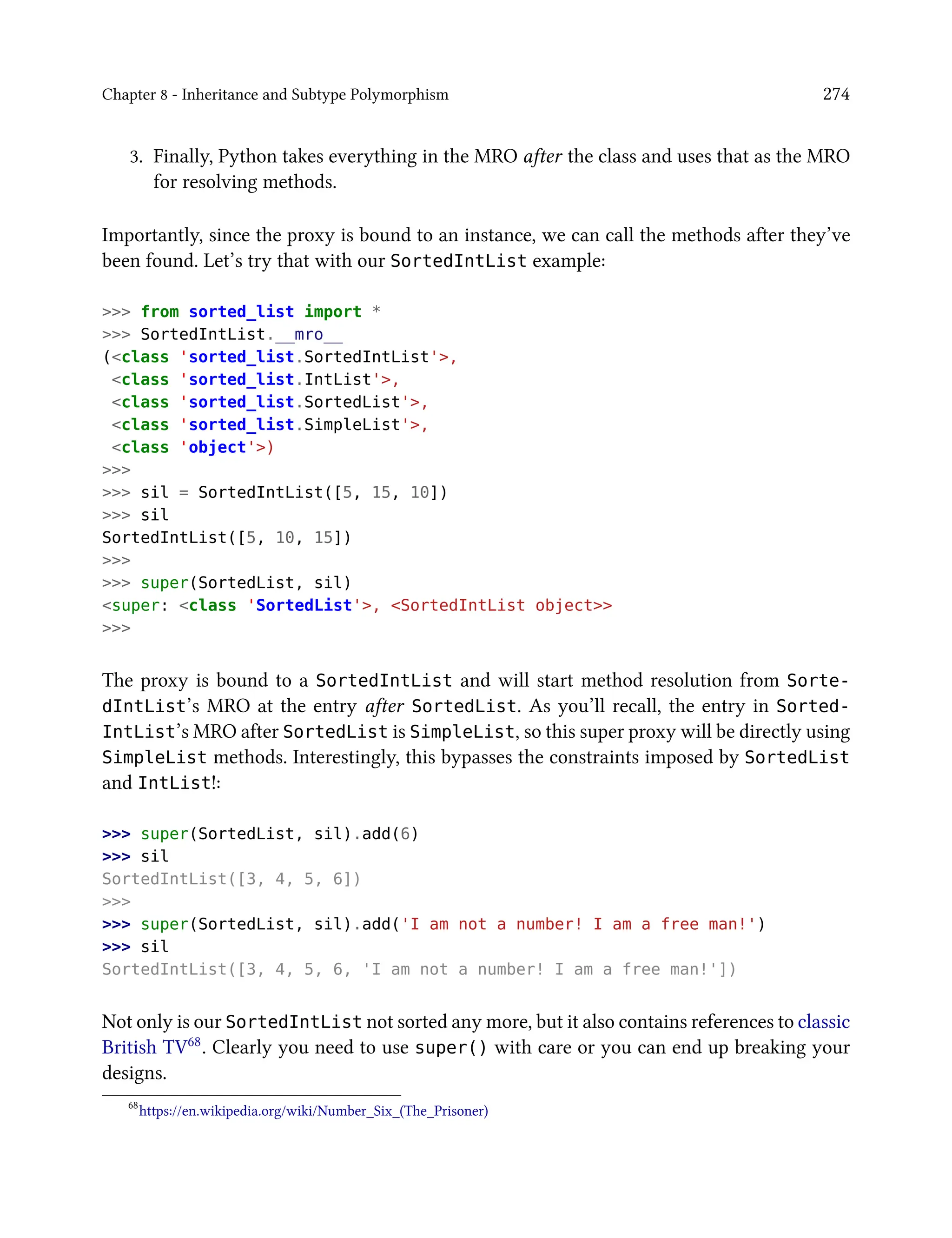 Chapter 8 - Inheritance and Subtype Polymorphism 274
3. Finally, Python takes everything in the MRO after the class and uses that as the MRO
for resolving methods.
Importantly, since the proxy is bound to an instance, we can call the methods after they’ve
been found. Let’s try that with our SortedIntList example:
>>> from sorted_list import *
>>> SortedIntList.__mro__
(<class 'sorted_list.SortedIntList'>,
<class 'sorted_list.IntList'>,
<class 'sorted_list.SortedList'>,
<class 'sorted_list.SimpleList'>,
<class 'object'>)
>>>
>>> sil = SortedIntList([5, 15, 10])
>>> sil
SortedIntList([5, 10, 15])
>>>
>>> super(SortedList, sil)
<super: <class 'SortedList'>, <SortedIntList object>>
>>>
The proxy is bound to a SortedIntList and will start method resolution from Sorte-
dIntList’s MRO at the entry after SortedList. As you’ll recall, the entry in Sorted-
IntList’s MRO after SortedList is SimpleList, so this super proxy will be directly using
SimpleList methods. Interestingly, this bypasses the constraints imposed by SortedList
and IntList!:
>>> super(SortedList, sil).add(6)
>>> sil
SortedIntList([3, 4, 5, 6])
>>>
>>> super(SortedList, sil).add('I am not a number! I am a free man!')
>>> sil
SortedIntList([3, 4, 5, 6, 'I am not a number! I am a free man!'])
Not only is our SortedIntList not sorted any more, but it also contains references to classic
British TV68. Clearly you need to use super() with care or you can end up breaking your
designs.
68
https://en.wikipedia.org/wiki/Number_Six_(The_Prisoner)
 