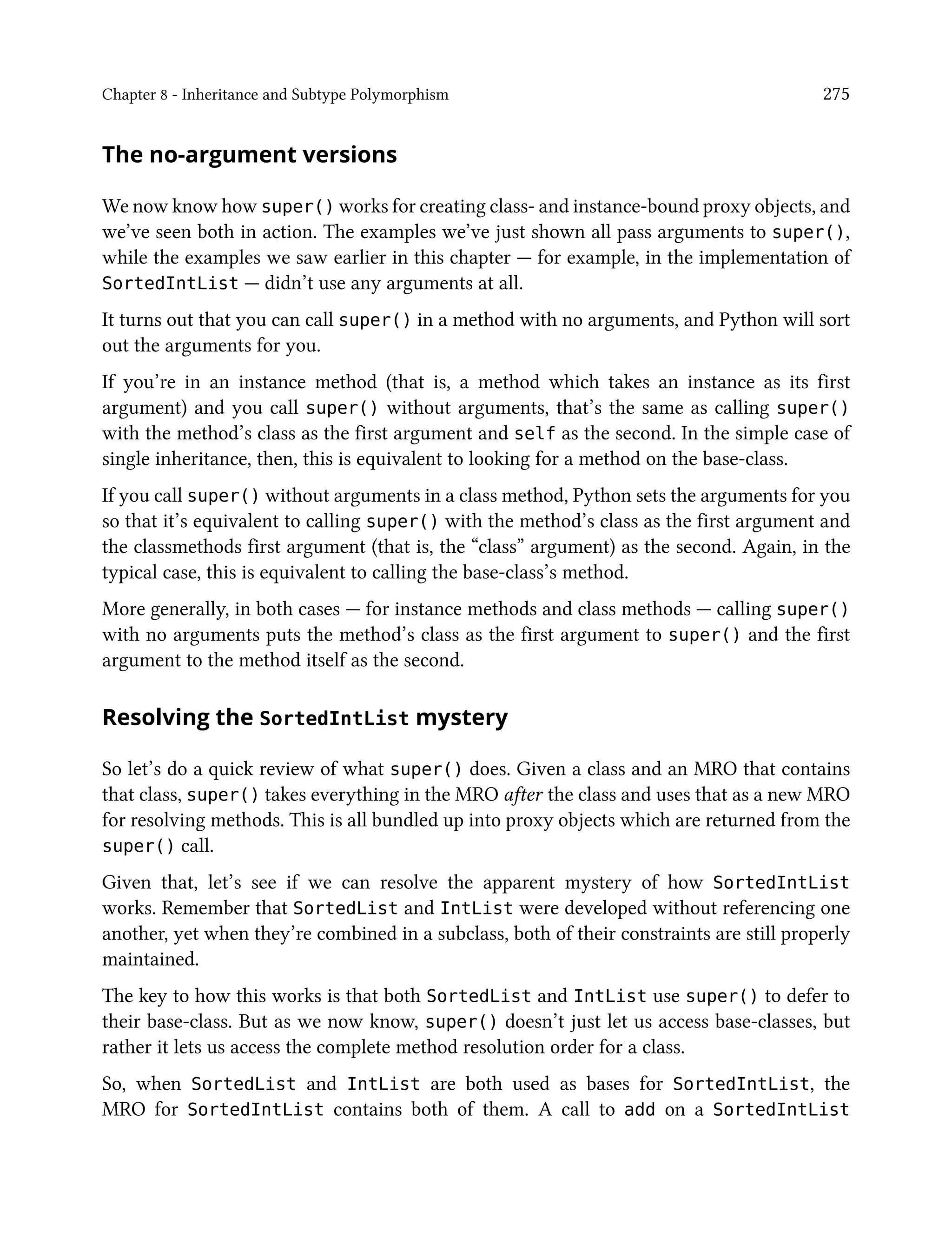 Chapter 8 - Inheritance and Subtype Polymorphism 275
The no-argument versions
We now know how super() works for creating class- and instance-bound proxy objects, and
we’ve seen both in action. The examples we’ve just shown all pass arguments to super(),
while the examples we saw earlier in this chapter — for example, in the implementation of
SortedIntList — didn’t use any arguments at all.
It turns out that you can call super() in a method with no arguments, and Python will sort
out the arguments for you.
If you’re in an instance method (that is, a method which takes an instance as its first
argument) and you call super() without arguments, that’s the same as calling super()
with the method’s class as the first argument and self as the second. In the simple case of
single inheritance, then, this is equivalent to looking for a method on the base-class.
If you call super() without arguments in a class method, Python sets the arguments for you
so that it’s equivalent to calling super() with the method’s class as the first argument and
the classmethods first argument (that is, the “class” argument) as the second. Again, in the
typical case, this is equivalent to calling the base-class’s method.
More generally, in both cases — for instance methods and class methods — calling super()
with no arguments puts the method’s class as the first argument to super() and the first
argument to the method itself as the second.
Resolving the SortedIntList mystery
So let’s do a quick review of what super() does. Given a class and an MRO that contains
that class, super() takes everything in the MRO after the class and uses that as a new MRO
for resolving methods. This is all bundled up into proxy objects which are returned from the
super() call.
Given that, let’s see if we can resolve the apparent mystery of how SortedIntList
works. Remember that SortedList and IntList were developed without referencing one
another, yet when they’re combined in a subclass, both of their constraints are still properly
maintained.
The key to how this works is that both SortedList and IntList use super() to defer to
their base-class. But as we now know, super() doesn’t just let us access base-classes, but
rather it lets us access the complete method resolution order for a class.
So, when SortedList and IntList are both used as bases for SortedIntList, the
MRO for SortedIntList contains both of them. A call to add on a SortedIntList
 
