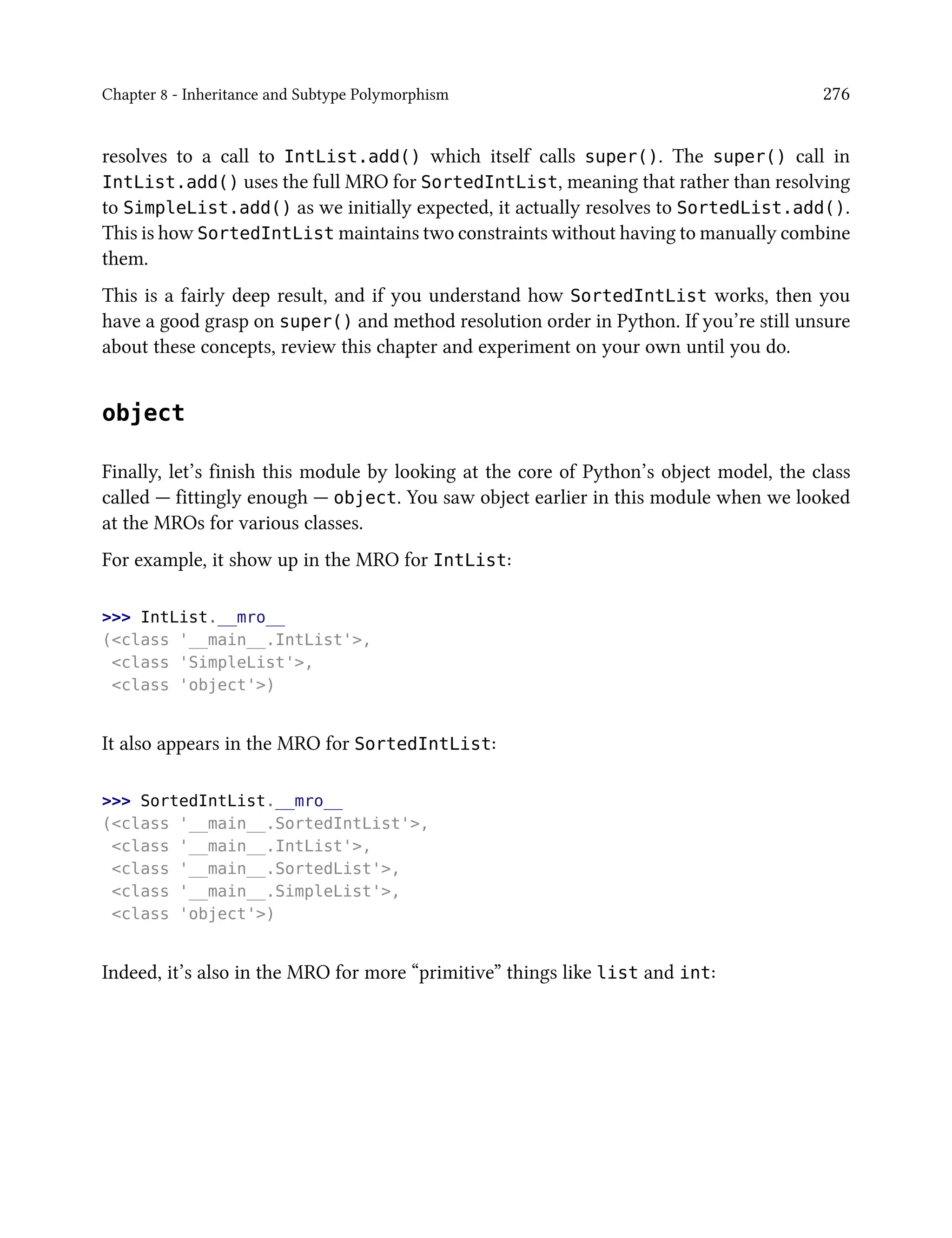 Chapter 8 - Inheritance and Subtype Polymorphism 276
resolves to a call to IntList.add() which itself calls super(). The super() call in
IntList.add() uses the full MRO for SortedIntList, meaning that rather than resolving
to SimpleList.add() as we initially expected, it actually resolves to SortedList.add().
This is how SortedIntList maintains two constraints without having to manually combine
them.
This is a fairly deep result, and if you understand how SortedIntList works, then you
have a good grasp on super() and method resolution order in Python. If you’re still unsure
about these concepts, review this chapter and experiment on your own until you do.
object
Finally, let’s finish this module by looking at the core of Python’s object model, the class
called — fittingly enough — object. You saw object earlier in this module when we looked
at the MROs for various classes.
For example, it show up in the MRO for IntList:
>>> IntList.__mro__
(<class '__main__.IntList'>,
<class 'SimpleList'>,
<class 'object'>)
It also appears in the MRO for SortedIntList:
>>> SortedIntList.__mro__
(<class '__main__.SortedIntList'>,
<class '__main__.IntList'>,
<class '__main__.SortedList'>,
<class '__main__.SimpleList'>,
<class 'object'>)
Indeed, it’s also in the MRO for more “primitive” things like list and int:
 