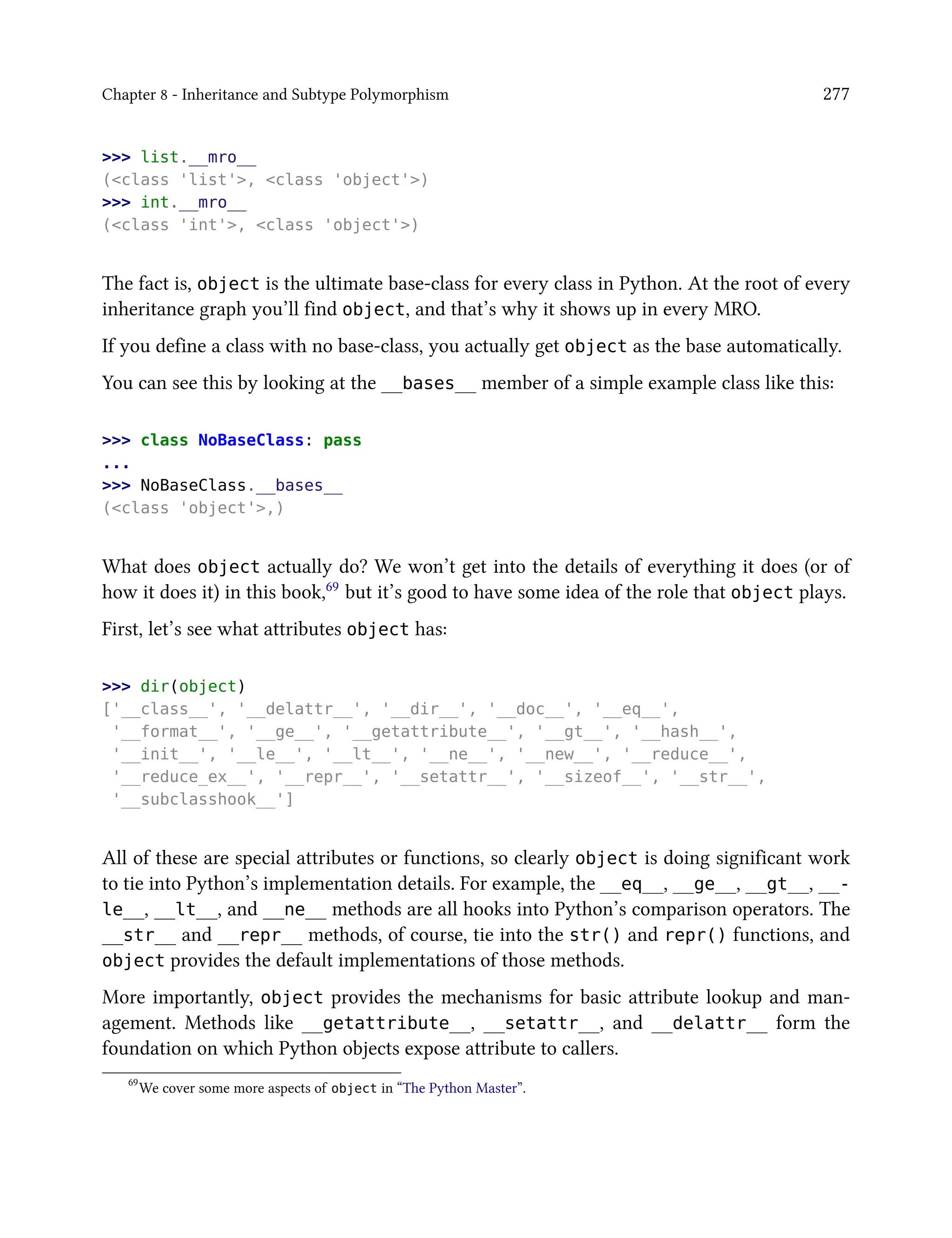 Chapter 8 - Inheritance and Subtype Polymorphism 277
>>> list.__mro__
(<class 'list'>, <class 'object'>)
>>> int.__mro__
(<class 'int'>, <class 'object'>)
The fact is, object is the ultimate base-class for every class in Python. At the root of every
inheritance graph you’ll find object, and that’s why it shows up in every MRO.
If you define a class with no base-class, you actually get object as the base automatically.
You can see this by looking at the __bases__ member of a simple example class like this:
>>> class NoBaseClass: pass
...
>>> NoBaseClass.__bases__
(<class 'object'>,)
What does object actually do? We won’t get into the details of everything it does (or of
how it does it) in this book,69 but it’s good to have some idea of the role that object plays.
First, let’s see what attributes object has:
>>> dir(object)
['__class__', '__delattr__', '__dir__', '__doc__', '__eq__',
'__format__', '__ge__', '__getattribute__', '__gt__', '__hash__',
'__init__', '__le__', '__lt__', '__ne__', '__new__', '__reduce__',
'__reduce_ex__', '__repr__', '__setattr__', '__sizeof__', '__str__',
'__subclasshook__']
All of these are special attributes or functions, so clearly object is doing significant work
to tie into Python’s implementation details. For example, the __eq__, __ge__, __gt__, __-
le__, __lt__, and __ne__ methods are all hooks into Python’s comparison operators. The
__str__ and __repr__ methods, of course, tie into the str() and repr() functions, and
object provides the default implementations of those methods.
More importantly, object provides the mechanisms for basic attribute lookup and man-
agement. Methods like __getattribute__, __setattr__, and __delattr__ form the
foundation on which Python objects expose attribute to callers.
69
We cover some more aspects of object in “The Python Master”.
 