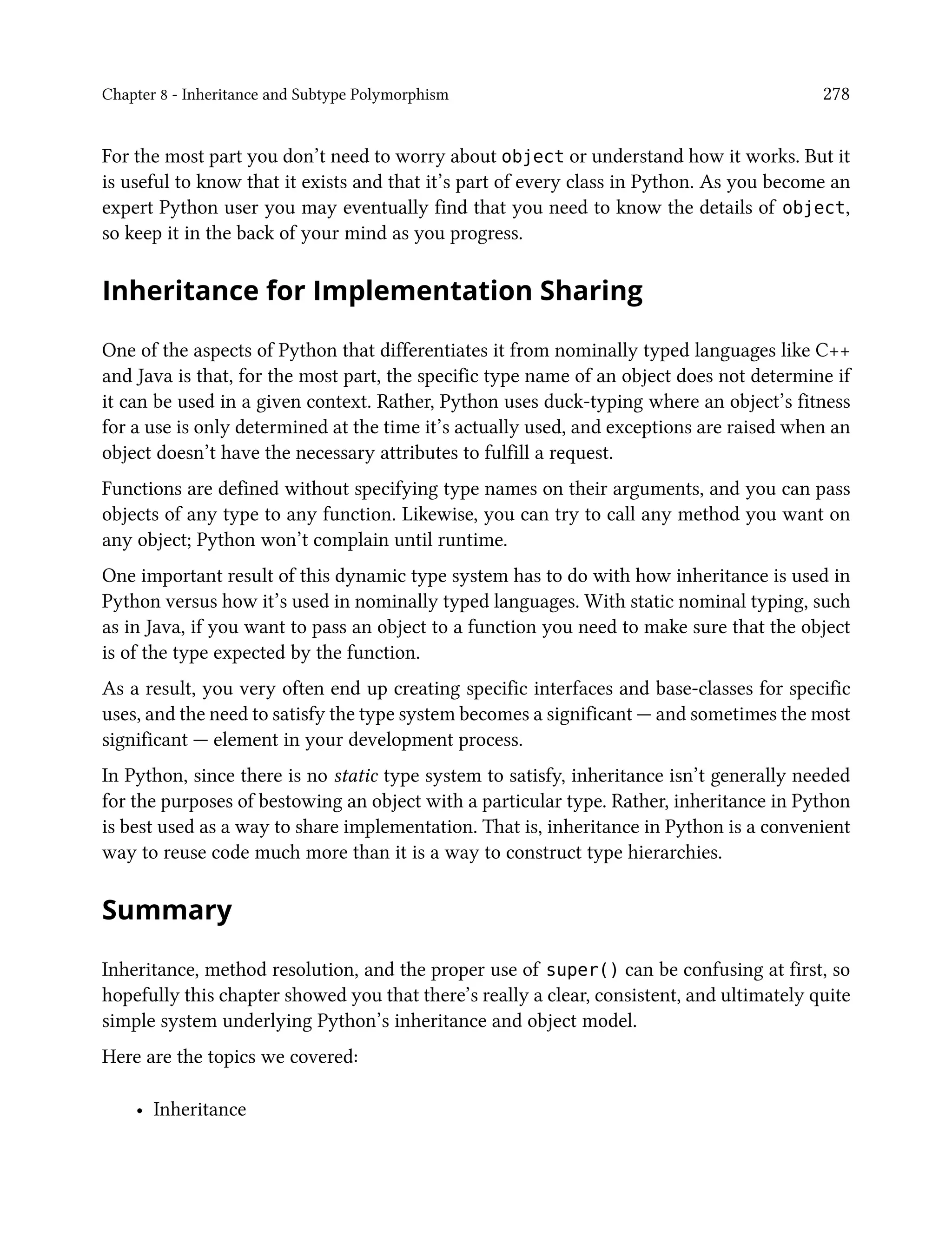 Chapter 8 - Inheritance and Subtype Polymorphism 278
For the most part you don’t need to worry about object or understand how it works. But it
is useful to know that it exists and that it’s part of every class in Python. As you become an
expert Python user you may eventually find that you need to know the details of object,
so keep it in the back of your mind as you progress.
Inheritance for Implementation Sharing
One of the aspects of Python that differentiates it from nominally typed languages like C++
and Java is that, for the most part, the specific type name of an object does not determine if
it can be used in a given context. Rather, Python uses duck-typing where an object’s fitness
for a use is only determined at the time it’s actually used, and exceptions are raised when an
object doesn’t have the necessary attributes to fulfill a request.
Functions are defined without specifying type names on their arguments, and you can pass
objects of any type to any function. Likewise, you can try to call any method you want on
any object; Python won’t complain until runtime.
One important result of this dynamic type system has to do with how inheritance is used in
Python versus how it’s used in nominally typed languages. With static nominal typing, such
as in Java, if you want to pass an object to a function you need to make sure that the object
is of the type expected by the function.
As a result, you very often end up creating specific interfaces and base-classes for specific
uses, and the need to satisfy the type system becomes a significant — and sometimes the most
significant — element in your development process.
In Python, since there is no static type system to satisfy, inheritance isn’t generally needed
for the purposes of bestowing an object with a particular type. Rather, inheritance in Python
is best used as a way to share implementation. That is, inheritance in Python is a convenient
way to reuse code much more than it is a way to construct type hierarchies.
Summary
Inheritance, method resolution, and the proper use of super() can be confusing at first, so
hopefully this chapter showed you that there’s really a clear, consistent, and ultimately quite
simple system underlying Python’s inheritance and object model.
Here are the topics we covered:
• Inheritance
 