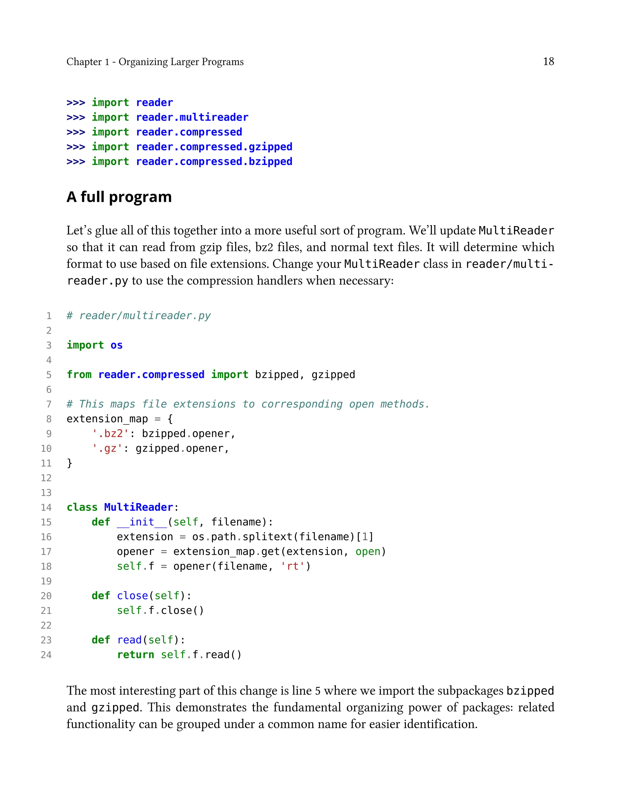 Chapter 1 - Organizing Larger Programs 18
>>> import reader
>>> import reader.multireader
>>> import reader.compressed
>>> import reader.compressed.gzipped
>>> import reader.compressed.bzipped
A full program
Let’s glue all of this together into a more useful sort of program. We’ll update MultiReader
so that it can read from gzip files, bz2 files, and normal text files. It will determine which
format to use based on file extensions. Change your MultiReader class in reader/multi-
reader.py to use the compression handlers when necessary:
1 # reader/multireader.py
2
3 import os
4
5 from reader.compressed import bzipped, gzipped
6
7 # This maps file extensions to corresponding open methods.
8 extension_map = {
9 '.bz2': bzipped.opener,
10 '.gz': gzipped.opener,
11 }
12
13
14 class MultiReader:
15 def __init__(self, filename):
16 extension = os.path.splitext(filename)[1]
17 opener = extension_map.get(extension, open)
18 self.f = opener(filename, 'rt')
19
20 def close(self):
21 self.f.close()
22
23 def read(self):
24 return self.f.read()
The most interesting part of this change is line 5 where we import the subpackages bzipped
and gzipped. This demonstrates the fundamental organizing power of packages: related
functionality can be grouped under a common name for easier identification.
 
