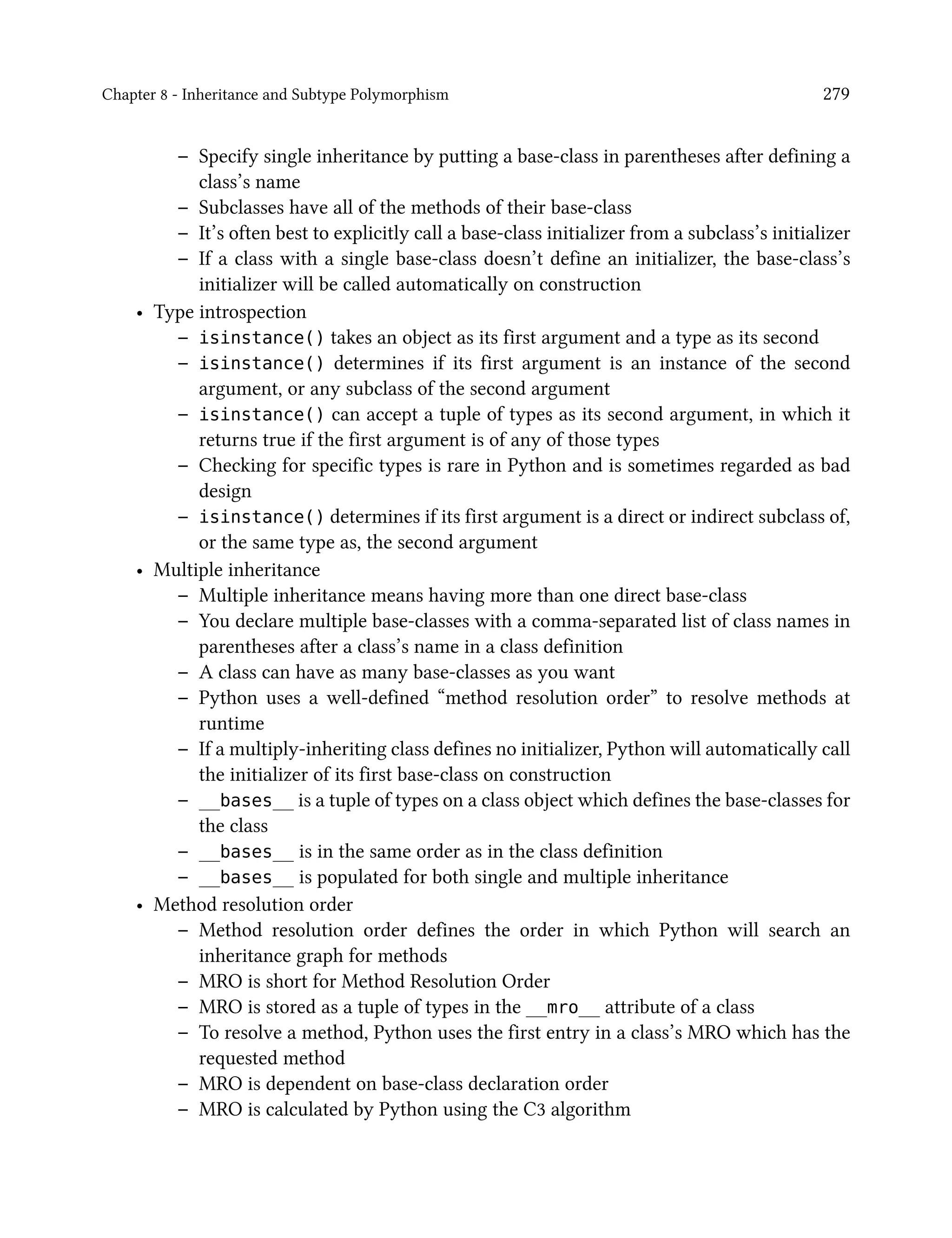Chapter 8 - Inheritance and Subtype Polymorphism 279
– Specify single inheritance by putting a base-class in parentheses after defining a
class’s name
– Subclasses have all of the methods of their base-class
– It’s often best to explicitly call a base-class initializer from a subclass’s initializer
– If a class with a single base-class doesn’t define an initializer, the base-class’s
initializer will be called automatically on construction
• Type introspection
– isinstance() takes an object as its first argument and a type as its second
– isinstance() determines if its first argument is an instance of the second
argument, or any subclass of the second argument
– isinstance() can accept a tuple of types as its second argument, in which it
returns true if the first argument is of any of those types
– Checking for specific types is rare in Python and is sometimes regarded as bad
design
– isinstance() determines if its first argument is a direct or indirect subclass of,
or the same type as, the second argument
• Multiple inheritance
– Multiple inheritance means having more than one direct base-class
– You declare multiple base-classes with a comma-separated list of class names in
parentheses after a class’s name in a class definition
– A class can have as many base-classes as you want
– Python uses a well-defined “method resolution order” to resolve methods at
runtime
– If a multiply-inheriting class defines no initializer, Python will automatically call
the initializer of its first base-class on construction
– __bases__ is a tuple of types on a class object which defines the base-classes for
the class
– __bases__ is in the same order as in the class definition
– __bases__ is populated for both single and multiple inheritance
• Method resolution order
– Method resolution order defines the order in which Python will search an
inheritance graph for methods
– MRO is short for Method Resolution Order
– MRO is stored as a tuple of types in the __mro__ attribute of a class
– To resolve a method, Python uses the first entry in a class’s MRO which has the
requested method
– MRO is dependent on base-class declaration order
– MRO is calculated by Python using the C3 algorithm
 