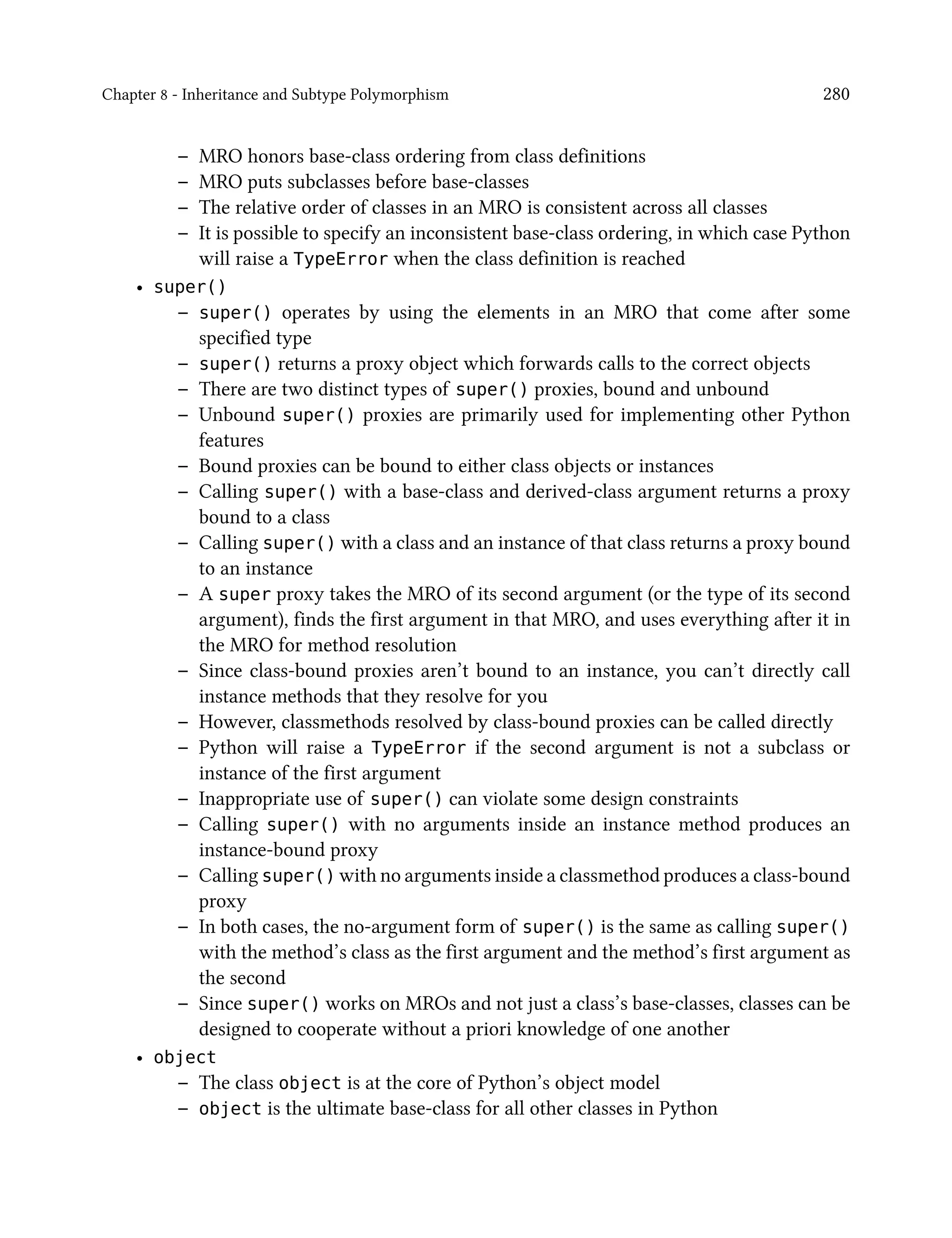 Chapter 8 - Inheritance and Subtype Polymorphism 280
– MRO honors base-class ordering from class definitions
– MRO puts subclasses before base-classes
– The relative order of classes in an MRO is consistent across all classes
– It is possible to specify an inconsistent base-class ordering, in which case Python
will raise a TypeError when the class definition is reached
• super()
– super() operates by using the elements in an MRO that come after some
specified type
– super() returns a proxy object which forwards calls to the correct objects
– There are two distinct types of super() proxies, bound and unbound
– Unbound super() proxies are primarily used for implementing other Python
features
– Bound proxies can be bound to either class objects or instances
– Calling super() with a base-class and derived-class argument returns a proxy
bound to a class
– Calling super() with a class and an instance of that class returns a proxy bound
to an instance
– A super proxy takes the MRO of its second argument (or the type of its second
argument), finds the first argument in that MRO, and uses everything after it in
the MRO for method resolution
– Since class-bound proxies aren’t bound to an instance, you can’t directly call
instance methods that they resolve for you
– However, classmethods resolved by class-bound proxies can be called directly
– Python will raise a TypeError if the second argument is not a subclass or
instance of the first argument
– Inappropriate use of super() can violate some design constraints
– Calling super() with no arguments inside an instance method produces an
instance-bound proxy
– Calling super() with no arguments inside a classmethod produces a class-bound
proxy
– In both cases, the no-argument form of super() is the same as calling super()
with the method’s class as the first argument and the method’s first argument as
the second
– Since super() works on MROs and not just a class’s base-classes, classes can be
designed to cooperate without a priori knowledge of one another
• object
– The class object is at the core of Python’s object model
– object is the ultimate base-class for all other classes in Python
 