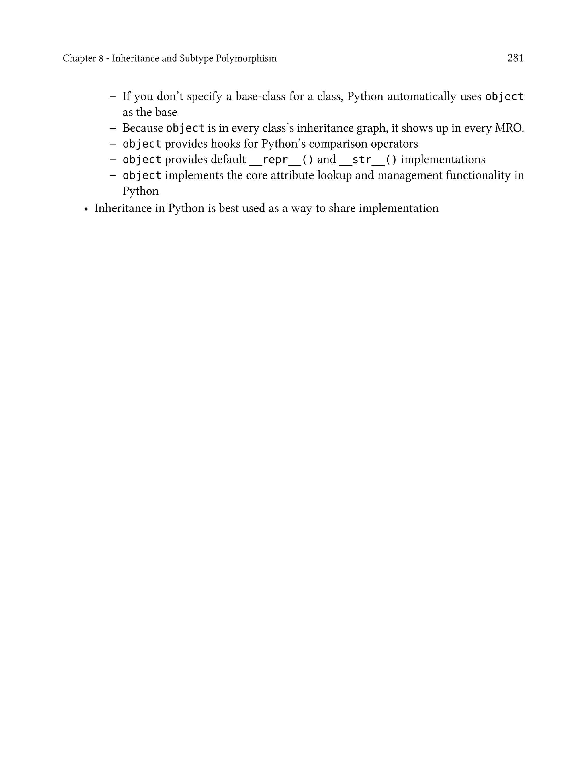 Chapter 8 - Inheritance and Subtype Polymorphism 281
– If you don’t specify a base-class for a class, Python automatically uses object
as the base
– Because object is in every class’s inheritance graph, it shows up in every MRO.
– object provides hooks for Python’s comparison operators
– object provides default __repr__() and __str__() implementations
– object implements the core attribute lookup and management functionality in
Python
• Inheritance in Python is best used as a way to share implementation
 