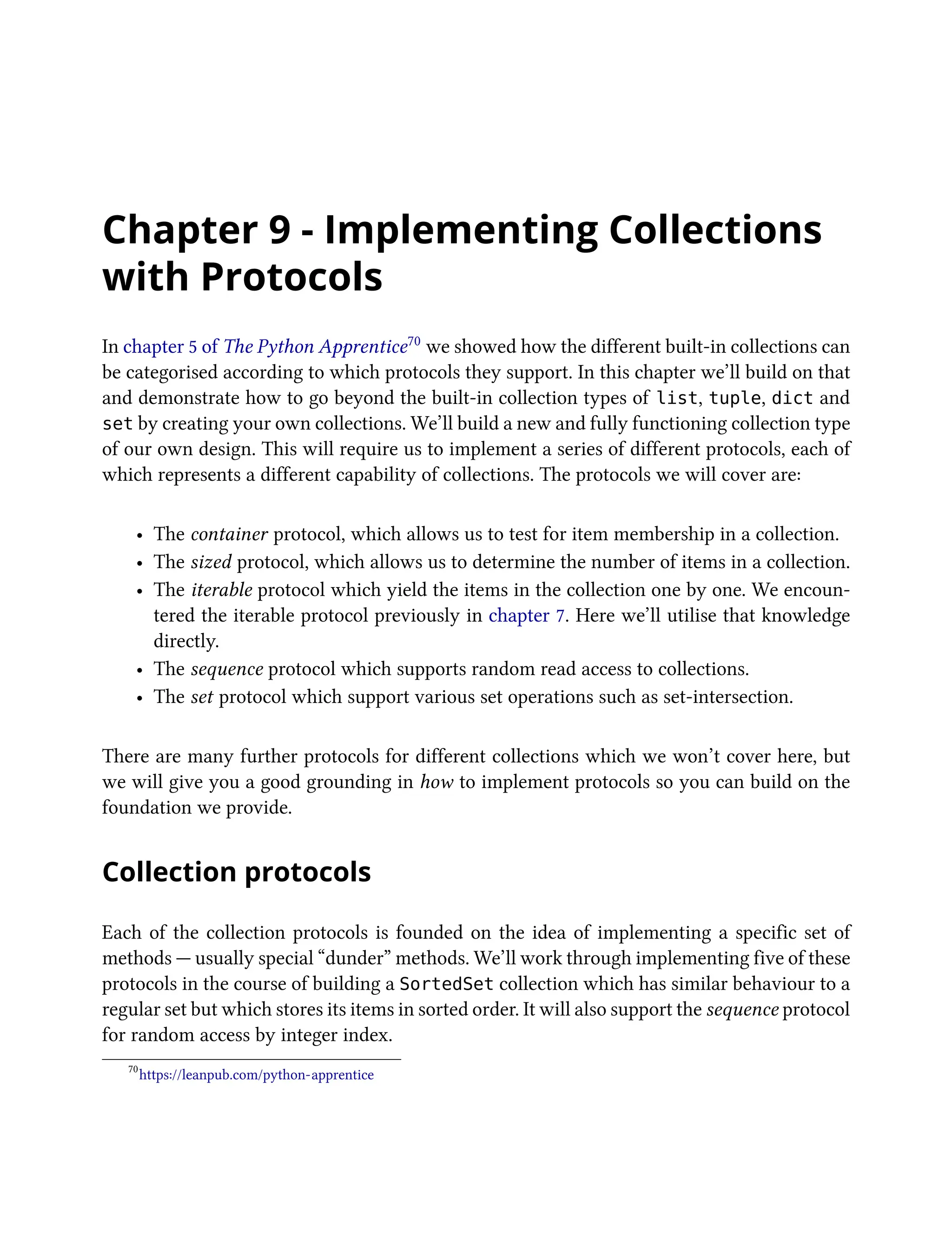 Chapter 9 - Implementing Collections
with Protocols
In chapter 5 of The Python Apprentice70 we showed how the different built-in collections can
be categorised according to which protocols they support. In this chapter we’ll build on that
and demonstrate how to go beyond the built-in collection types of list, tuple, dict and
set by creating your own collections. We’ll build a new and fully functioning collection type
of our own design. This will require us to implement a series of different protocols, each of
which represents a different capability of collections. The protocols we will cover are:
• The container protocol, which allows us to test for item membership in a collection.
• The sized protocol, which allows us to determine the number of items in a collection.
• The iterable protocol which yield the items in the collection one by one. We encoun-
tered the iterable protocol previously in chapter 7. Here we’ll utilise that knowledge
directly.
• The sequence protocol which supports random read access to collections.
• The set protocol which support various set operations such as set-intersection.
There are many further protocols for different collections which we won’t cover here, but
we will give you a good grounding in how to implement protocols so you can build on the
foundation we provide.
Collection protocols
Each of the collection protocols is founded on the idea of implementing a specific set of
methods — usually special “dunder” methods. We’ll work through implementing five of these
protocols in the course of building a SortedSet collection which has similar behaviour to a
regular set but which stores its items in sorted order. It will also support the sequence protocol
for random access by integer index.
70
https://leanpub.com/python-apprentice
 