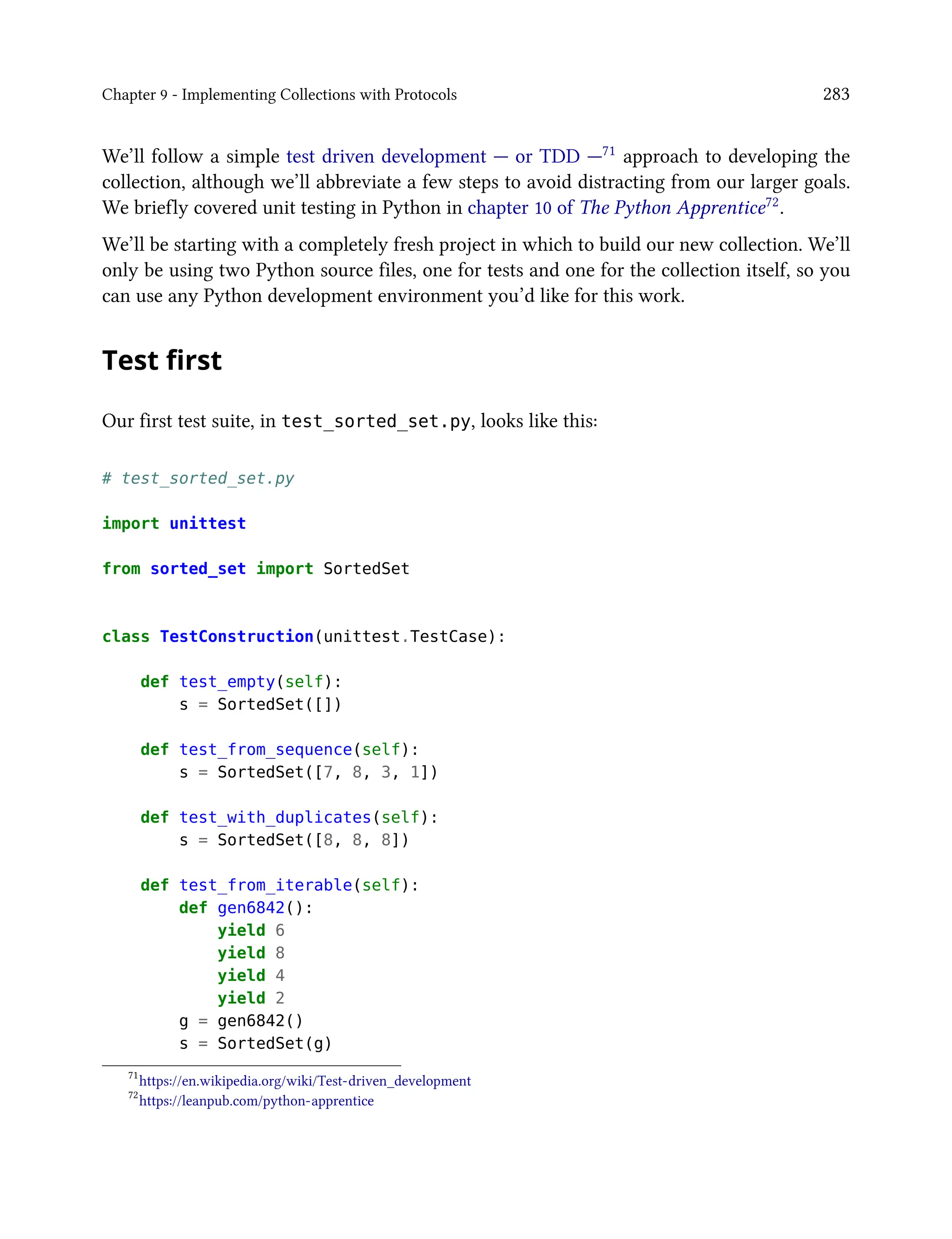 Chapter 9 - Implementing Collections with Protocols 283
We’ll follow a simple test driven development — or TDD —71 approach to developing the
collection, although we’ll abbreviate a few steps to avoid distracting from our larger goals.
We briefly covered unit testing in Python in chapter 10 of The Python Apprentice72.
We’ll be starting with a completely fresh project in which to build our new collection. We’ll
only be using two Python source files, one for tests and one for the collection itself, so you
can use any Python development environment you’d like for this work.
Test first
Our first test suite, in test_sorted_set.py, looks like this:
# test_sorted_set.py
import unittest
from sorted_set import SortedSet
class TestConstruction(unittest.TestCase):
def test_empty(self):
s = SortedSet([])
def test_from_sequence(self):
s = SortedSet([7, 8, 3, 1])
def test_with_duplicates(self):
s = SortedSet([8, 8, 8])
def test_from_iterable(self):
def gen6842():
yield 6
yield 8
yield 4
yield 2
g = gen6842()
s = SortedSet(g)
71
https://en.wikipedia.org/wiki/Test-driven_development
72
https://leanpub.com/python-apprentice
 
