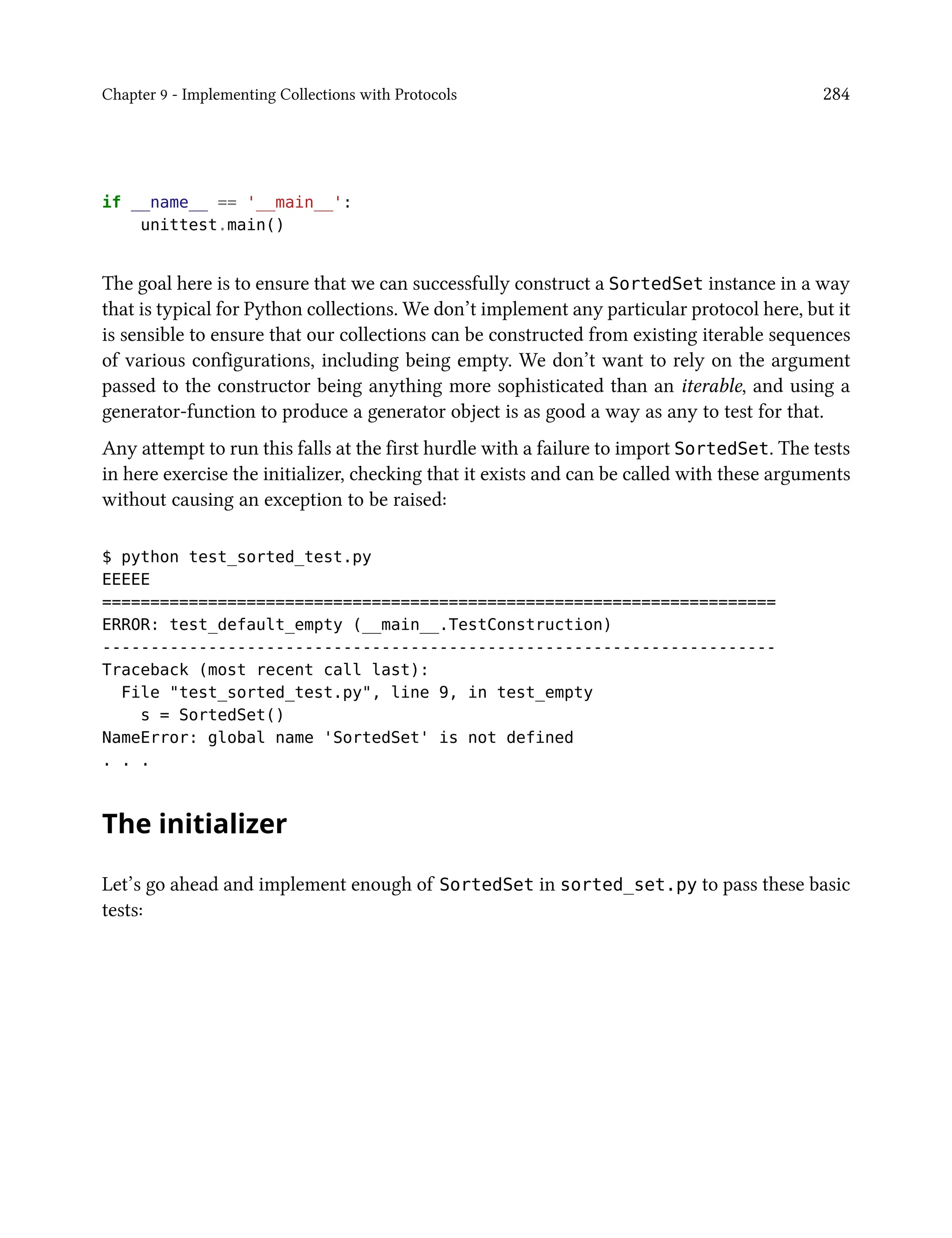 Chapter 9 - Implementing Collections with Protocols 284
if __name__ == '__main__':
unittest.main()
The goal here is to ensure that we can successfully construct a SortedSet instance in a way
that is typical for Python collections. We don’t implement any particular protocol here, but it
is sensible to ensure that our collections can be constructed from existing iterable sequences
of various configurations, including being empty. We don’t want to rely on the argument
passed to the constructor being anything more sophisticated than an iterable, and using a
generator-function to produce a generator object is as good a way as any to test for that.
Any attempt to run this falls at the first hurdle with a failure to import SortedSet. The tests
in here exercise the initializer, checking that it exists and can be called with these arguments
without causing an exception to be raised:
$ python test_sorted_test.py
EEEEE
======================================================================
ERROR: test_default_empty (__main__.TestConstruction)
----------------------------------------------------------------------
Traceback (most recent call last):
File "test_sorted_test.py", line 9, in test_empty
s = SortedSet()
NameError: global name 'SortedSet' is not defined
. . .
The initializer
Let’s go ahead and implement enough of SortedSet in sorted_set.py to pass these basic
tests:
 