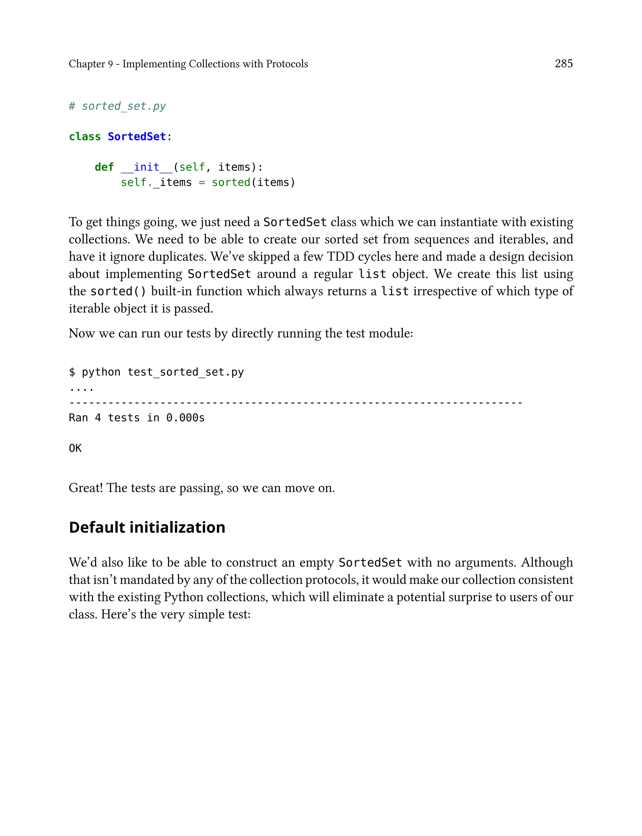 Chapter 9 - Implementing Collections with Protocols 285
# sorted_set.py
class SortedSet:
def __init__(self, items):
self._items = sorted(items)
To get things going, we just need a SortedSet class which we can instantiate with existing
collections. We need to be able to create our sorted set from sequences and iterables, and
have it ignore duplicates. We’ve skipped a few TDD cycles here and made a design decision
about implementing SortedSet around a regular list object. We create this list using
the sorted() built-in function which always returns a list irrespective of which type of
iterable object it is passed.
Now we can run our tests by directly running the test module:
$ python test_sorted_set.py
....
----------------------------------------------------------------------
Ran 4 tests in 0.000s
OK
Great! The tests are passing, so we can move on.
Default initialization
We’d also like to be able to construct an empty SortedSet with no arguments. Although
that isn’t mandated by any of the collection protocols, it would make our collection consistent
with the existing Python collections, which will eliminate a potential surprise to users of our
class. Here’s the very simple test:
 