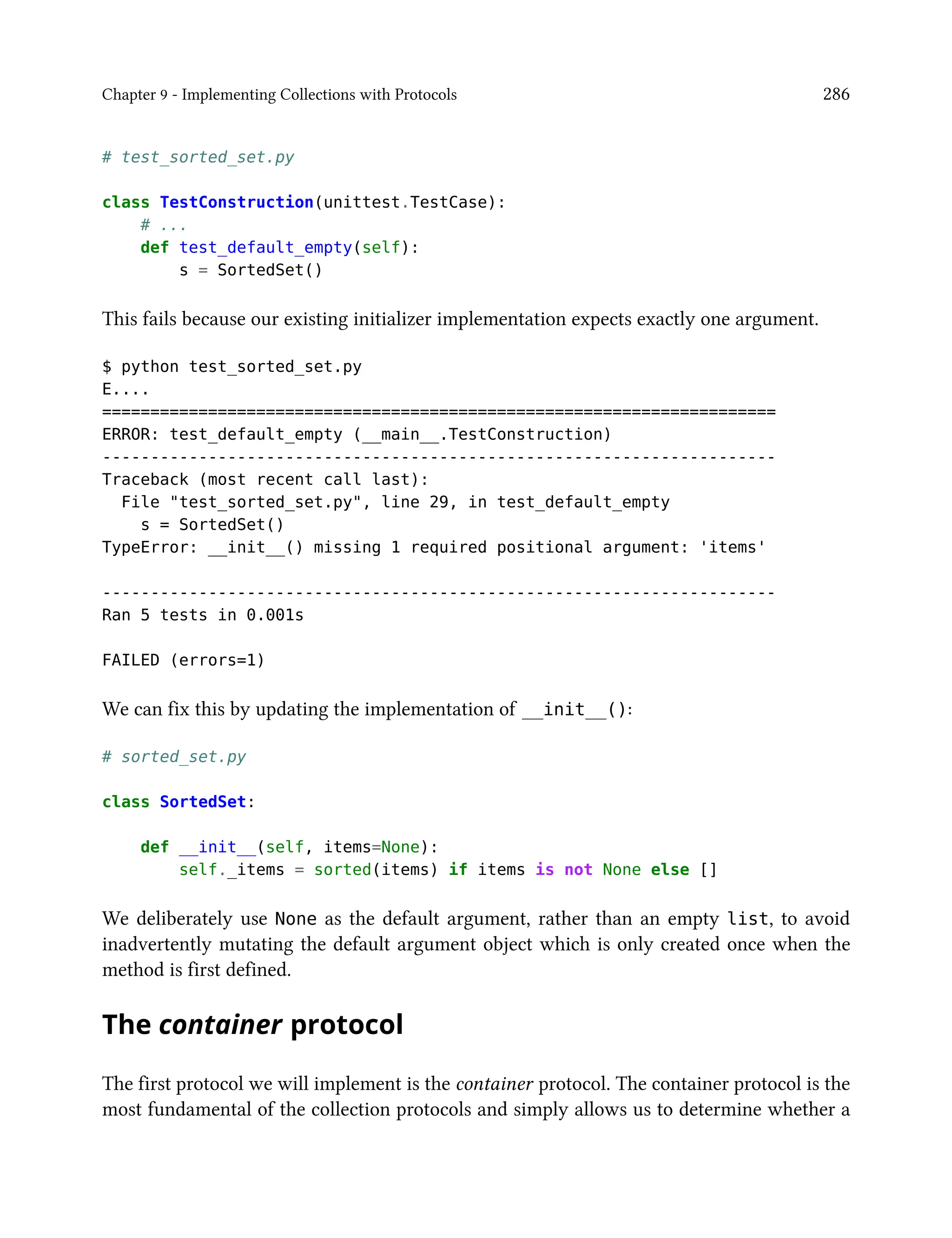 Chapter 9 - Implementing Collections with Protocols 286
# test_sorted_set.py
class TestConstruction(unittest.TestCase):
# ...
def test_default_empty(self):
s = SortedSet()
This fails because our existing initializer implementation expects exactly one argument.
$ python test_sorted_set.py
E....
======================================================================
ERROR: test_default_empty (__main__.TestConstruction)
----------------------------------------------------------------------
Traceback (most recent call last):
File "test_sorted_set.py", line 29, in test_default_empty
s = SortedSet()
TypeError: __init__() missing 1 required positional argument: 'items'
----------------------------------------------------------------------
Ran 5 tests in 0.001s
FAILED (errors=1)
We can fix this by updating the implementation of __init__():
# sorted_set.py
class SortedSet:
def __init__(self, items=None):
self._items = sorted(items) if items is not None else []
We deliberately use None as the default argument, rather than an empty list, to avoid
inadvertently mutating the default argument object which is only created once when the
method is first defined.
The container protocol
The first protocol we will implement is the container protocol. The container protocol is the
most fundamental of the collection protocols and simply allows us to determine whether a
 