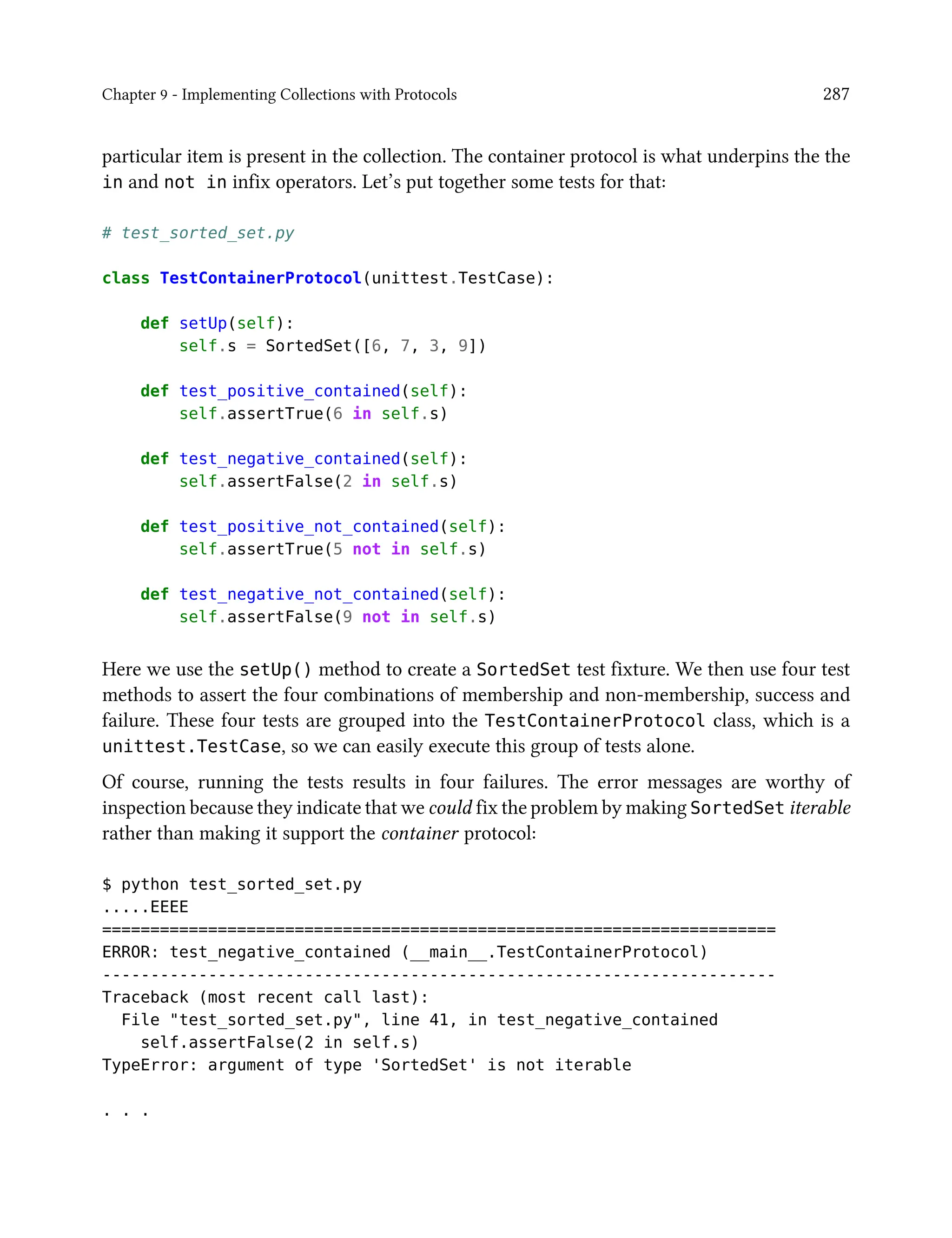 Chapter 9 - Implementing Collections with Protocols 287
particular item is present in the collection. The container protocol is what underpins the the
in and not in infix operators. Let’s put together some tests for that:
# test_sorted_set.py
class TestContainerProtocol(unittest.TestCase):
def setUp(self):
self.s = SortedSet([6, 7, 3, 9])
def test_positive_contained(self):
self.assertTrue(6 in self.s)
def test_negative_contained(self):
self.assertFalse(2 in self.s)
def test_positive_not_contained(self):
self.assertTrue(5 not in self.s)
def test_negative_not_contained(self):
self.assertFalse(9 not in self.s)
Here we use the setUp() method to create a SortedSet test fixture. We then use four test
methods to assert the four combinations of membership and non-membership, success and
failure. These four tests are grouped into the TestContainerProtocol class, which is a
unittest.TestCase, so we can easily execute this group of tests alone.
Of course, running the tests results in four failures. The error messages are worthy of
inspection because they indicate that we could fix the problem by making SortedSet iterable
rather than making it support the container protocol:
$ python test_sorted_set.py
.....EEEE
======================================================================
ERROR: test_negative_contained (__main__.TestContainerProtocol)
----------------------------------------------------------------------
Traceback (most recent call last):
File "test_sorted_set.py", line 41, in test_negative_contained
self.assertFalse(2 in self.s)
TypeError: argument of type 'SortedSet' is not iterable
. . .
 