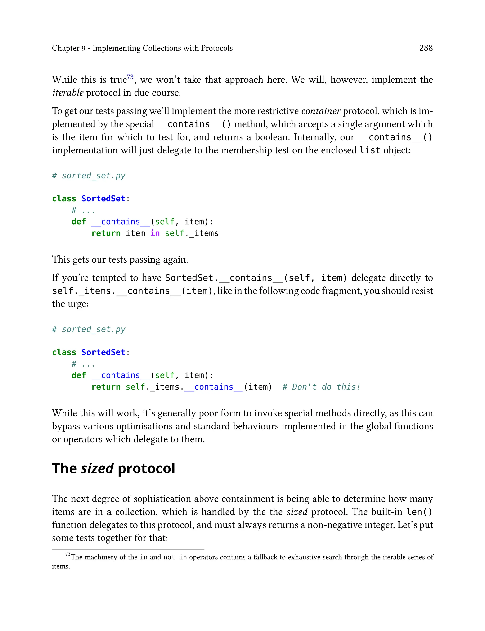 Chapter 9 - Implementing Collections with Protocols 288
While this is true73, we won’t take that approach here. We will, however, implement the
iterable protocol in due course.
To get our tests passing we’ll implement the more restrictive container protocol, which is im-
plemented by the special __contains__() method, which accepts a single argument which
is the item for which to test for, and returns a boolean. Internally, our __contains__()
implementation will just delegate to the membership test on the enclosed list object:
# sorted_set.py
class SortedSet:
# ...
def __contains__(self, item):
return item in self._items
This gets our tests passing again.
If you’re tempted to have SortedSet.__contains__(self, item) delegate directly to
self._items.__contains__(item), like in the following code fragment, you should resist
the urge:
# sorted_set.py
class SortedSet:
# ...
def __contains__(self, item):
return self._items.__contains__(item) # Don't do this!
While this will work, it’s generally poor form to invoke special methods directly, as this can
bypass various optimisations and standard behaviours implemented in the global functions
or operators which delegate to them.
The sized protocol
The next degree of sophistication above containment is being able to determine how many
items are in a collection, which is handled by the the sized protocol. The built-in len()
function delegates to this protocol, and must always returns a non-negative integer. Let’s put
some tests together for that:
73
The machinery of the in and not in operators contains a fallback to exhaustive search through the iterable series of
items.
 
