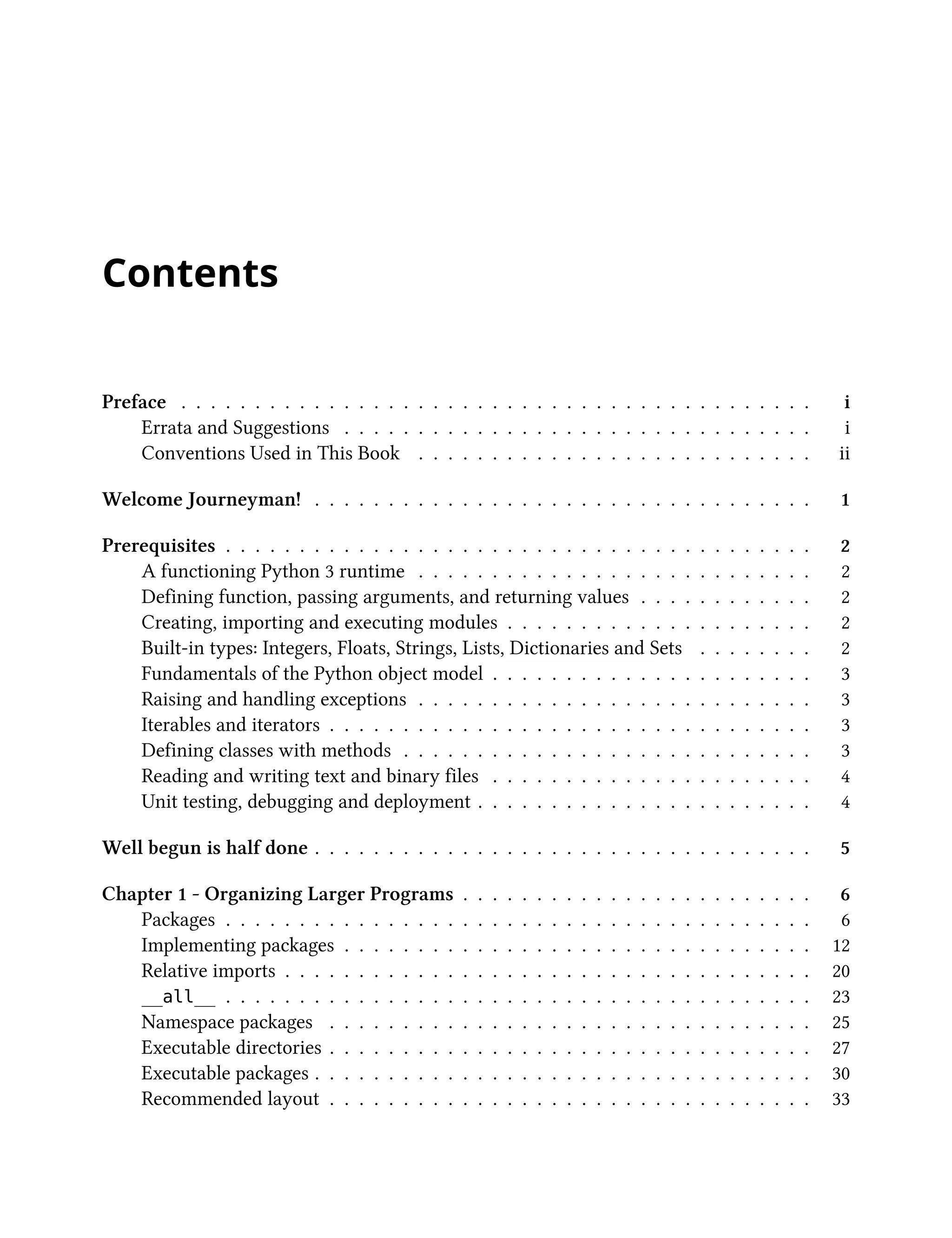Contents
Preface . . . . . . . . . . . . . . . . . . . . . . . . . . . . . . . . . . . . . . . . . . . i
Errata and Suggestions . . . . . . . . . . . . . . . . . . . . . . . . . . . . . . . . i
Conventions Used in This Book . . . . . . . . . . . . . . . . . . . . . . . . . . . ii
Welcome Journeyman! . . . . . . . . . . . . . . . . . . . . . . . . . . . . . . . . . . 1
Prerequisites . . . . . . . . . . . . . . . . . . . . . . . . . . . . . . . . . . . . . . . . 2
A functioning Python 3 runtime . . . . . . . . . . . . . . . . . . . . . . . . . . . 2
Defining function, passing arguments, and returning values . . . . . . . . . . . . 2
Creating, importing and executing modules . . . . . . . . . . . . . . . . . . . . . 2
Built-in types: Integers, Floats, Strings, Lists, Dictionaries and Sets . . . . . . . . 2
Fundamentals of the Python object model . . . . . . . . . . . . . . . . . . . . . . 3
Raising and handling exceptions . . . . . . . . . . . . . . . . . . . . . . . . . . . 3
Iterables and iterators . . . . . . . . . . . . . . . . . . . . . . . . . . . . . . . . . 3
Defining classes with methods . . . . . . . . . . . . . . . . . . . . . . . . . . . . 3
Reading and writing text and binary files . . . . . . . . . . . . . . . . . . . . . . 4
Unit testing, debugging and deployment . . . . . . . . . . . . . . . . . . . . . . . 4
Well begun is half done . . . . . . . . . . . . . . . . . . . . . . . . . . . . . . . . . . 5
Chapter 1 - Organizing Larger Programs . . . . . . . . . . . . . . . . . . . . . . . . 6
Packages . . . . . . . . . . . . . . . . . . . . . . . . . . . . . . . . . . . . . . . . 6
Implementing packages . . . . . . . . . . . . . . . . . . . . . . . . . . . . . . . . 12
Relative imports . . . . . . . . . . . . . . . . . . . . . . . . . . . . . . . . . . . . 20
__all__ . . . . . . . . . . . . . . . . . . . . . . . . . . . . . . . . . . . . . . . . 23
Namespace packages . . . . . . . . . . . . . . . . . . . . . . . . . . . . . . . . . 25
Executable directories . . . . . . . . . . . . . . . . . . . . . . . . . . . . . . . . . 27
Executable packages . . . . . . . . . . . . . . . . . . . . . . . . . . . . . . . . . . 30
Recommended layout . . . . . . . . . . . . . . . . . . . . . . . . . . . . . . . . . 33
 