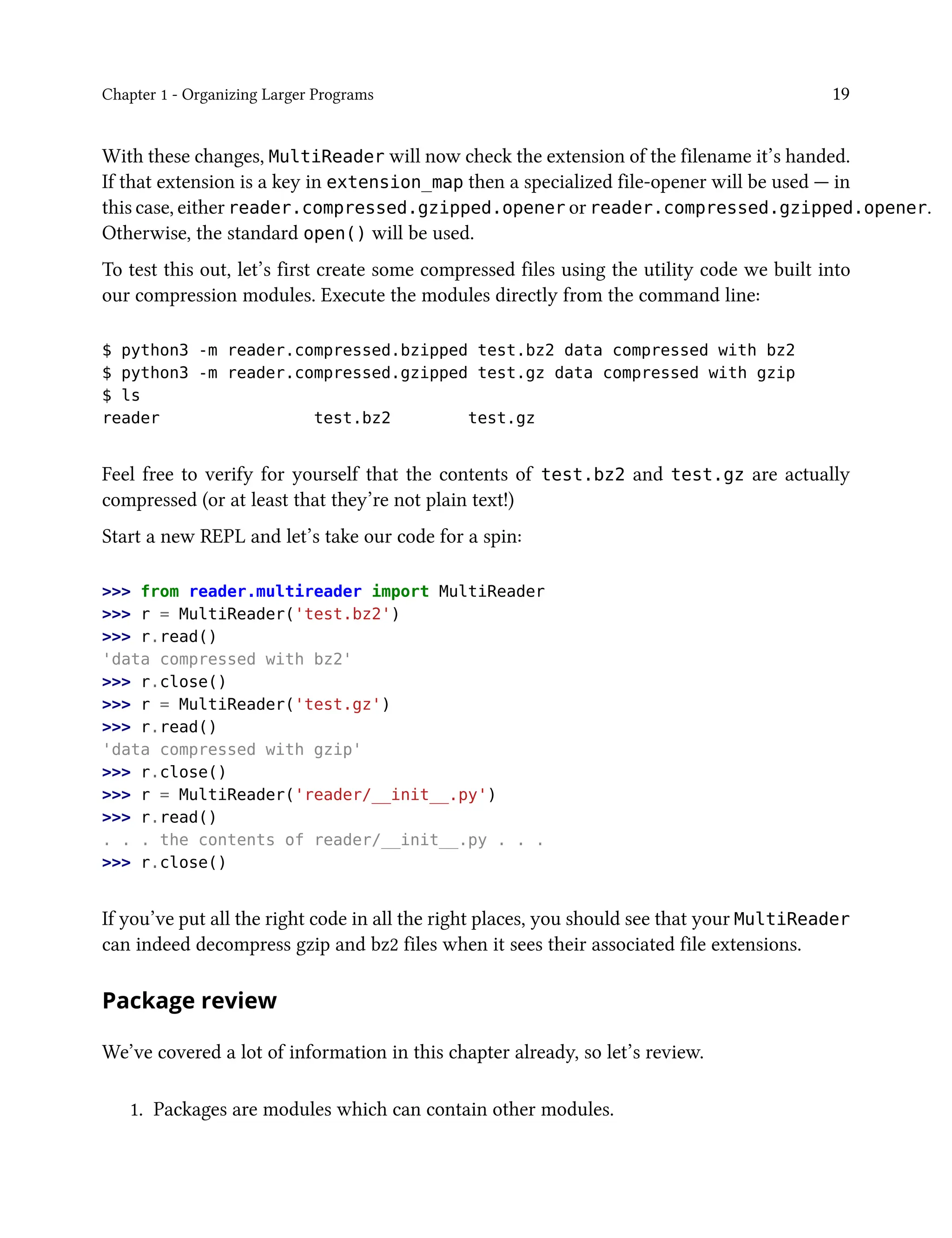 Chapter 1 - Organizing Larger Programs 19
With these changes, MultiReader will now check the extension of the filename it’s handed.
If that extension is a key in extension_map then a specialized file-opener will be used — in
this case, either reader.compressed.gzipped.opener or reader.compressed.gzipped.opener.
Otherwise, the standard open() will be used.
To test this out, let’s first create some compressed files using the utility code we built into
our compression modules. Execute the modules directly from the command line:
$ python3 -m reader.compressed.bzipped test.bz2 data compressed with bz2
$ python3 -m reader.compressed.gzipped test.gz data compressed with gzip
$ ls
reader test.bz2 test.gz
Feel free to verify for yourself that the contents of test.bz2 and test.gz are actually
compressed (or at least that they’re not plain text!)
Start a new REPL and let’s take our code for a spin:
>>> from reader.multireader import MultiReader
>>> r = MultiReader('test.bz2')
>>> r.read()
'data compressed with bz2'
>>> r.close()
>>> r = MultiReader('test.gz')
>>> r.read()
'data compressed with gzip'
>>> r.close()
>>> r = MultiReader('reader/__init__.py')
>>> r.read()
. . . the contents of reader/__init__.py . . .
>>> r.close()
If you’ve put all the right code in all the right places, you should see that your MultiReader
can indeed decompress gzip and bz2 files when it sees their associated file extensions.
Package review
We’ve covered a lot of information in this chapter already, so let’s review.
1. Packages are modules which can contain other modules.
 