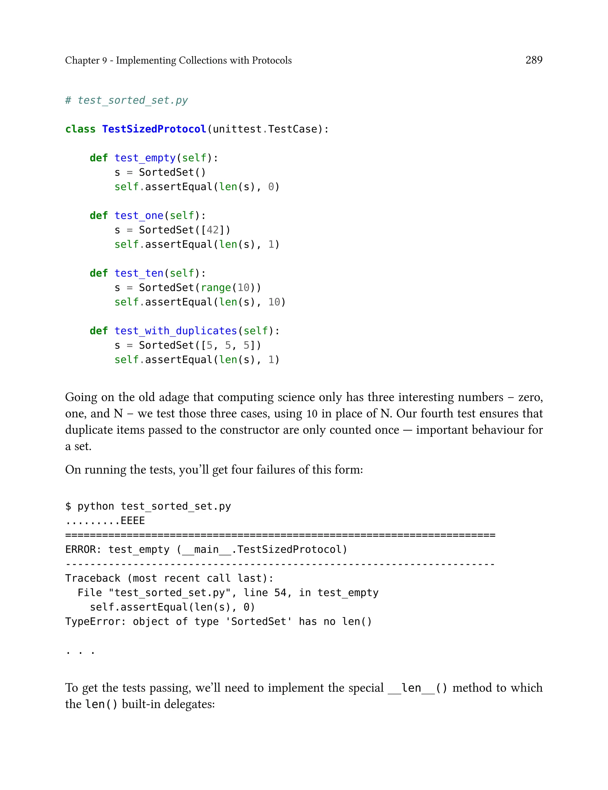 Chapter 9 - Implementing Collections with Protocols 289
# test_sorted_set.py
class TestSizedProtocol(unittest.TestCase):
def test_empty(self):
s = SortedSet()
self.assertEqual(len(s), 0)
def test_one(self):
s = SortedSet([42])
self.assertEqual(len(s), 1)
def test_ten(self):
s = SortedSet(range(10))
self.assertEqual(len(s), 10)
def test_with_duplicates(self):
s = SortedSet([5, 5, 5])
self.assertEqual(len(s), 1)
Going on the old adage that computing science only has three interesting numbers – zero,
one, and N – we test those three cases, using 10 in place of N. Our fourth test ensures that
duplicate items passed to the constructor are only counted once — important behaviour for
a set.
On running the tests, you’ll get four failures of this form:
$ python test_sorted_set.py
.........EEEE
======================================================================
ERROR: test_empty (__main__.TestSizedProtocol)
----------------------------------------------------------------------
Traceback (most recent call last):
File "test_sorted_set.py", line 54, in test_empty
self.assertEqual(len(s), 0)
TypeError: object of type 'SortedSet' has no len()
. . .
To get the tests passing, we’ll need to implement the special __len__() method to which
the len() built-in delegates:
 