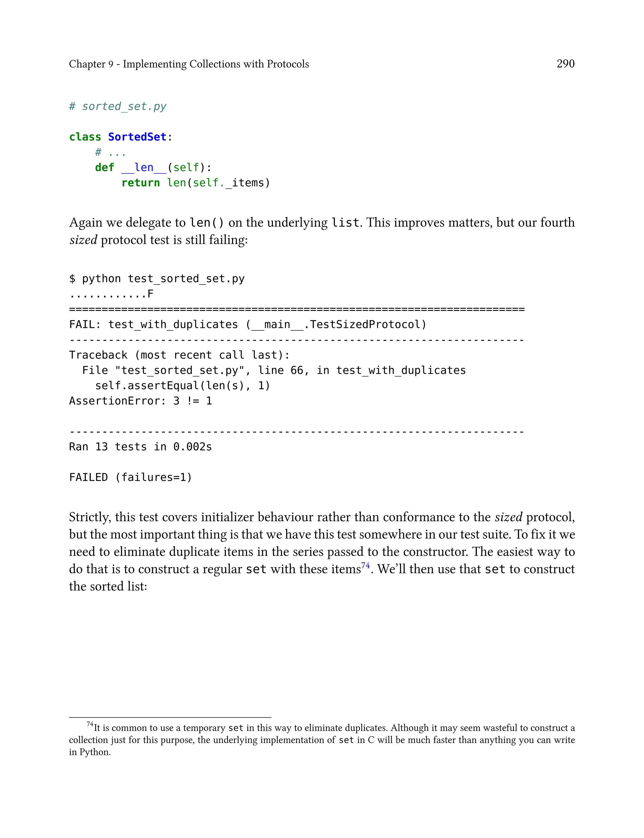 Chapter 9 - Implementing Collections with Protocols 290
# sorted_set.py
class SortedSet:
# ...
def __len__(self):
return len(self._items)
Again we delegate to len() on the underlying list. This improves matters, but our fourth
sized protocol test is still failing:
$ python test_sorted_set.py
............F
======================================================================
FAIL: test_with_duplicates (__main__.TestSizedProtocol)
----------------------------------------------------------------------
Traceback (most recent call last):
File "test_sorted_set.py", line 66, in test_with_duplicates
self.assertEqual(len(s), 1)
AssertionError: 3 != 1
----------------------------------------------------------------------
Ran 13 tests in 0.002s
FAILED (failures=1)
Strictly, this test covers initializer behaviour rather than conformance to the sized protocol,
but the most important thing is that we have this test somewhere in our test suite. To fix it we
need to eliminate duplicate items in the series passed to the constructor. The easiest way to
do that is to construct a regular set with these items74. We’ll then use that set to construct
the sorted list:
74
It is common to use a temporary set in this way to eliminate duplicates. Although it may seem wasteful to construct a
collection just for this purpose, the underlying implementation of set in C will be much faster than anything you can write
in Python.
 