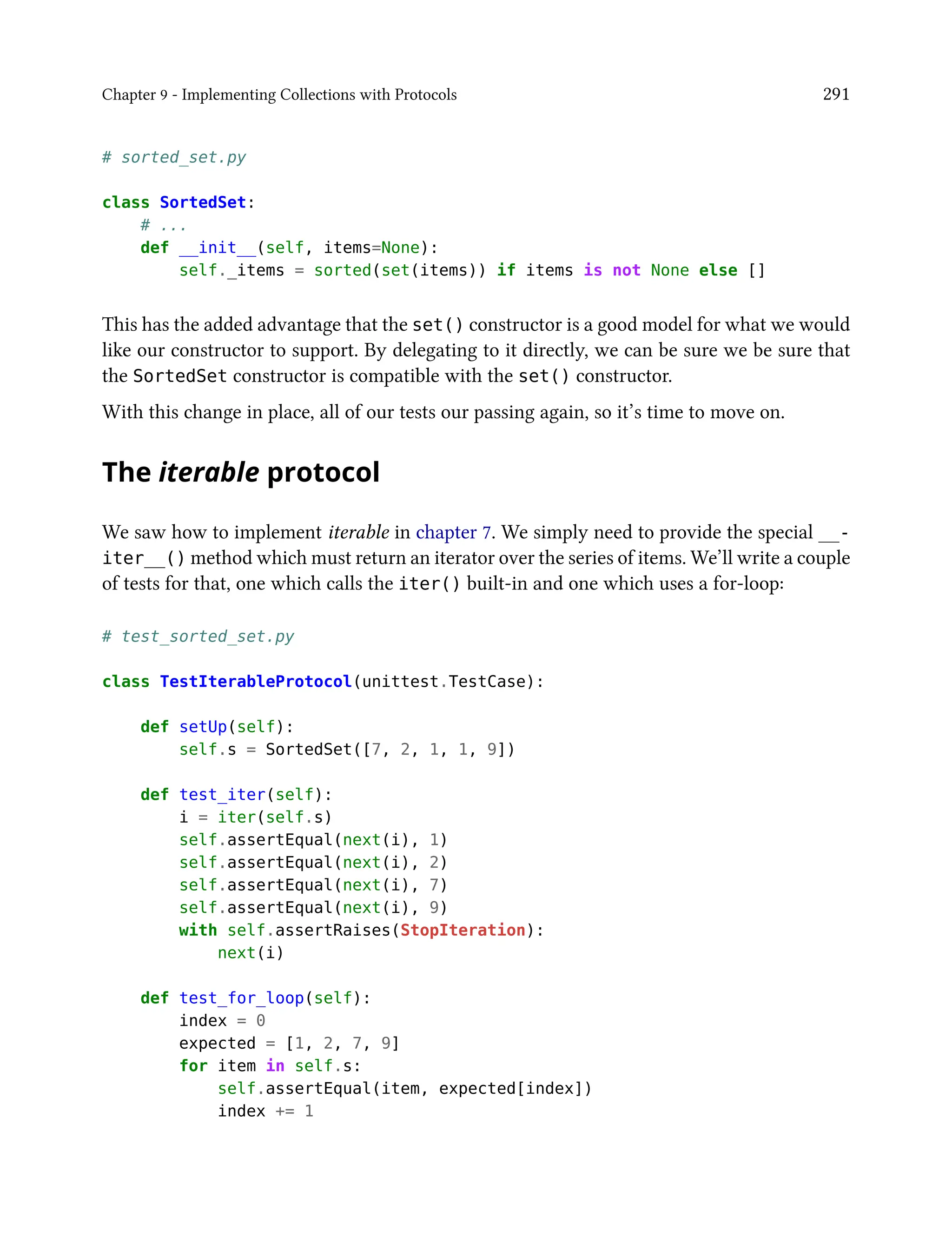 Chapter 9 - Implementing Collections with Protocols 291
# sorted_set.py
class SortedSet:
# ...
def __init__(self, items=None):
self._items = sorted(set(items)) if items is not None else []
This has the added advantage that the set() constructor is a good model for what we would
like our constructor to support. By delegating to it directly, we can be sure we be sure that
the SortedSet constructor is compatible with the set() constructor.
With this change in place, all of our tests our passing again, so it’s time to move on.
The iterable protocol
We saw how to implement iterable in chapter 7. We simply need to provide the special __-
iter__() method which must return an iterator over the series of items. We’ll write a couple
of tests for that, one which calls the iter() built-in and one which uses a for-loop:
# test_sorted_set.py
class TestIterableProtocol(unittest.TestCase):
def setUp(self):
self.s = SortedSet([7, 2, 1, 1, 9])
def test_iter(self):
i = iter(self.s)
self.assertEqual(next(i), 1)
self.assertEqual(next(i), 2)
self.assertEqual(next(i), 7)
self.assertEqual(next(i), 9)
with self.assertRaises(StopIteration):
next(i)
def test_for_loop(self):
index = 0
expected = [1, 2, 7, 9]
for item in self.s:
self.assertEqual(item, expected[index])
index += 1
 