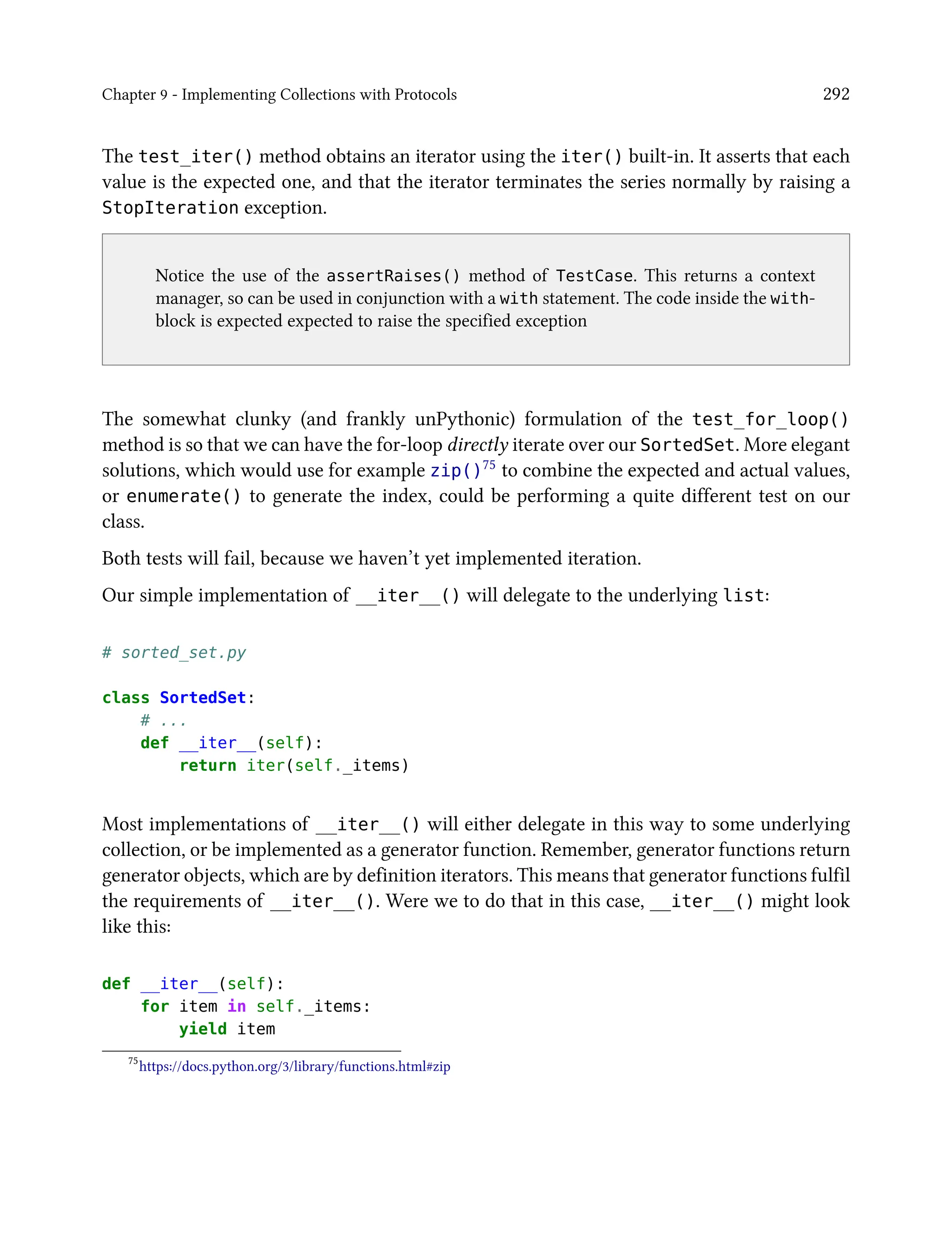 Chapter 9 - Implementing Collections with Protocols 292
The test_iter() method obtains an iterator using the iter() built-in. It asserts that each
value is the expected one, and that the iterator terminates the series normally by raising a
StopIteration exception.
Notice the use of the assertRaises() method of TestCase. This returns a context
manager, so can be used in conjunction with a with statement. The code inside the with-
block is expected expected to raise the specified exception
The somewhat clunky (and frankly unPythonic) formulation of the test_for_loop()
method is so that we can have the for-loop directly iterate over our SortedSet. More elegant
solutions, which would use for example zip()75 to combine the expected and actual values,
or enumerate() to generate the index, could be performing a quite different test on our
class.
Both tests will fail, because we haven’t yet implemented iteration.
Our simple implementation of __iter__() will delegate to the underlying list:
# sorted_set.py
class SortedSet:
# ...
def __iter__(self):
return iter(self._items)
Most implementations of __iter__() will either delegate in this way to some underlying
collection, or be implemented as a generator function. Remember, generator functions return
generator objects, which are by definition iterators. This means that generator functions fulfil
the requirements of __iter__(). Were we to do that in this case, __iter__() might look
like this:
def __iter__(self):
for item in self._items:
yield item
75
https://docs.python.org/3/library/functions.html#zip
 
