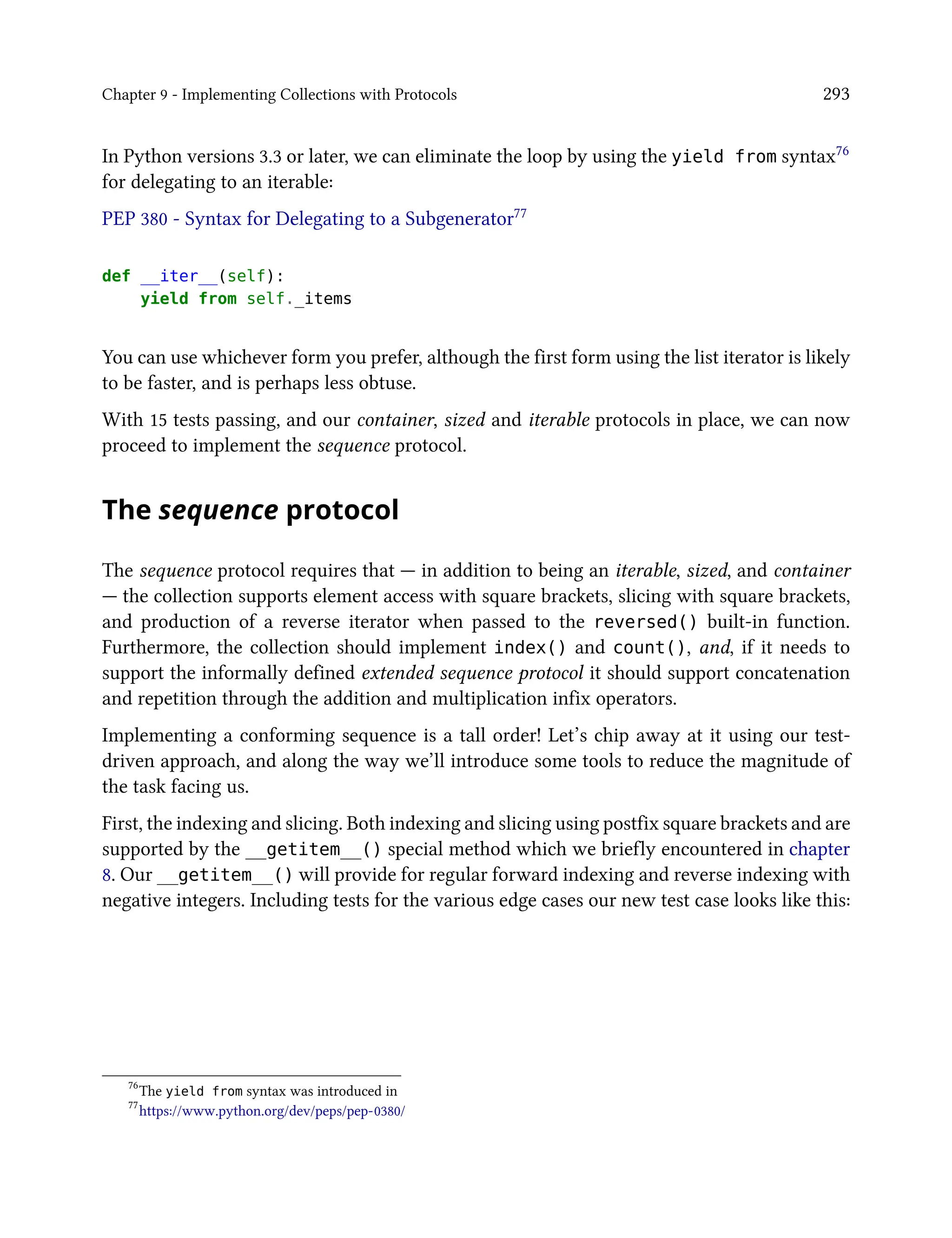 Chapter 9 - Implementing Collections with Protocols 293
In Python versions 3.3 or later, we can eliminate the loop by using the yield from syntax76
for delegating to an iterable:
PEP 380 - Syntax for Delegating to a Subgenerator77
def __iter__(self):
yield from self._items
You can use whichever form you prefer, although the first form using the list iterator is likely
to be faster, and is perhaps less obtuse.
With 15 tests passing, and our container, sized and iterable protocols in place, we can now
proceed to implement the sequence protocol.
The sequence protocol
The sequence protocol requires that — in addition to being an iterable, sized, and container
— the collection supports element access with square brackets, slicing with square brackets,
and production of a reverse iterator when passed to the reversed() built-in function.
Furthermore, the collection should implement index() and count(), and, if it needs to
support the informally defined extended sequence protocol it should support concatenation
and repetition through the addition and multiplication infix operators.
Implementing a conforming sequence is a tall order! Let’s chip away at it using our test-
driven approach, and along the way we’ll introduce some tools to reduce the magnitude of
the task facing us.
First, the indexing and slicing. Both indexing and slicing using postfix square brackets and are
supported by the __getitem__() special method which we briefly encountered in chapter
8. Our __getitem__() will provide for regular forward indexing and reverse indexing with
negative integers. Including tests for the various edge cases our new test case looks like this:
76
The yield from syntax was introduced in
77
https://www.python.org/dev/peps/pep-0380/
 