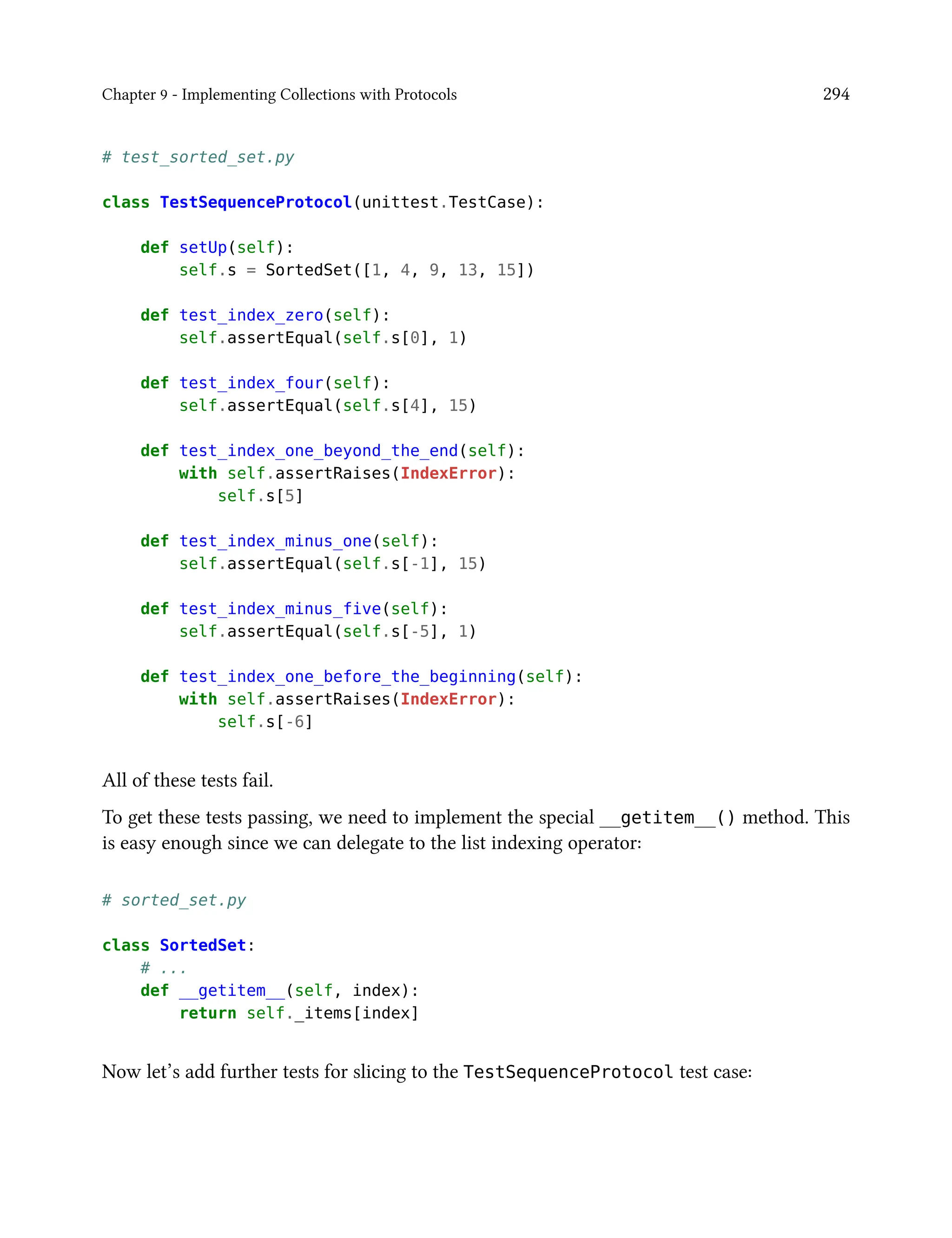 Chapter 9 - Implementing Collections with Protocols 294
# test_sorted_set.py
class TestSequenceProtocol(unittest.TestCase):
def setUp(self):
self.s = SortedSet([1, 4, 9, 13, 15])
def test_index_zero(self):
self.assertEqual(self.s[0], 1)
def test_index_four(self):
self.assertEqual(self.s[4], 15)
def test_index_one_beyond_the_end(self):
with self.assertRaises(IndexError):
self.s[5]
def test_index_minus_one(self):
self.assertEqual(self.s[-1], 15)
def test_index_minus_five(self):
self.assertEqual(self.s[-5], 1)
def test_index_one_before_the_beginning(self):
with self.assertRaises(IndexError):
self.s[-6]
All of these tests fail.
To get these tests passing, we need to implement the special __getitem__() method. This
is easy enough since we can delegate to the list indexing operator:
# sorted_set.py
class SortedSet:
# ...
def __getitem__(self, index):
return self._items[index]
Now let’s add further tests for slicing to the TestSequenceProtocol test case:
 