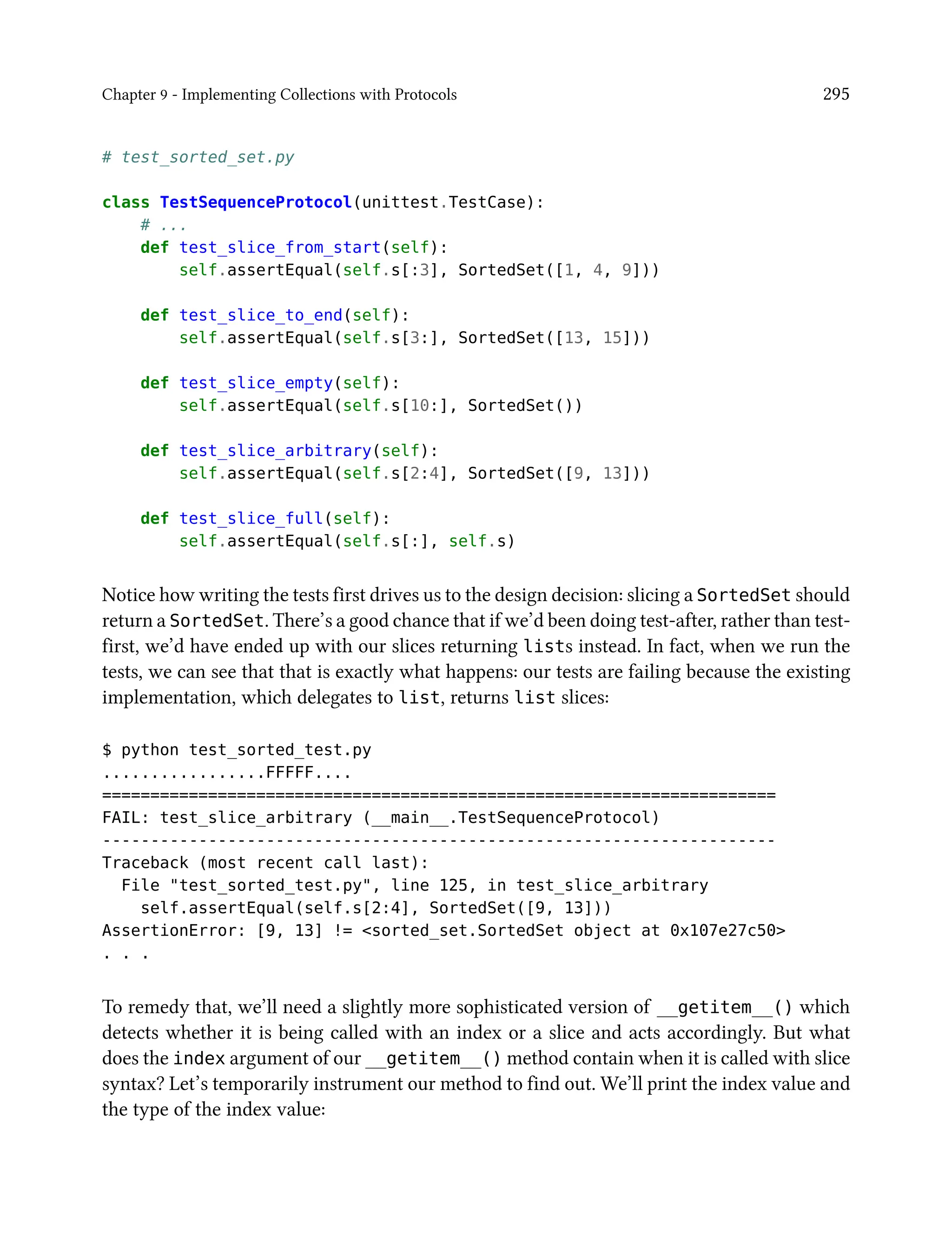 Chapter 9 - Implementing Collections with Protocols 295
# test_sorted_set.py
class TestSequenceProtocol(unittest.TestCase):
# ...
def test_slice_from_start(self):
self.assertEqual(self.s[:3], SortedSet([1, 4, 9]))
def test_slice_to_end(self):
self.assertEqual(self.s[3:], SortedSet([13, 15]))
def test_slice_empty(self):
self.assertEqual(self.s[10:], SortedSet())
def test_slice_arbitrary(self):
self.assertEqual(self.s[2:4], SortedSet([9, 13]))
def test_slice_full(self):
self.assertEqual(self.s[:], self.s)
Notice how writing the tests first drives us to the design decision: slicing a SortedSet should
return a SortedSet. There’s a good chance that if we’d been doing test-after, rather than test-
first, we’d have ended up with our slices returning lists instead. In fact, when we run the
tests, we can see that that is exactly what happens: our tests are failing because the existing
implementation, which delegates to list, returns list slices:
$ python test_sorted_test.py
.................FFFFF....
======================================================================
FAIL: test_slice_arbitrary (__main__.TestSequenceProtocol)
----------------------------------------------------------------------
Traceback (most recent call last):
File "test_sorted_test.py", line 125, in test_slice_arbitrary
self.assertEqual(self.s[2:4], SortedSet([9, 13]))
AssertionError: [9, 13] != <sorted_set.SortedSet object at 0x107e27c50>
. . .
To remedy that, we’ll need a slightly more sophisticated version of __getitem__() which
detects whether it is being called with an index or a slice and acts accordingly. But what
does the index argument of our __getitem__() method contain when it is called with slice
syntax? Let’s temporarily instrument our method to find out. We’ll print the index value and
the type of the index value:
 