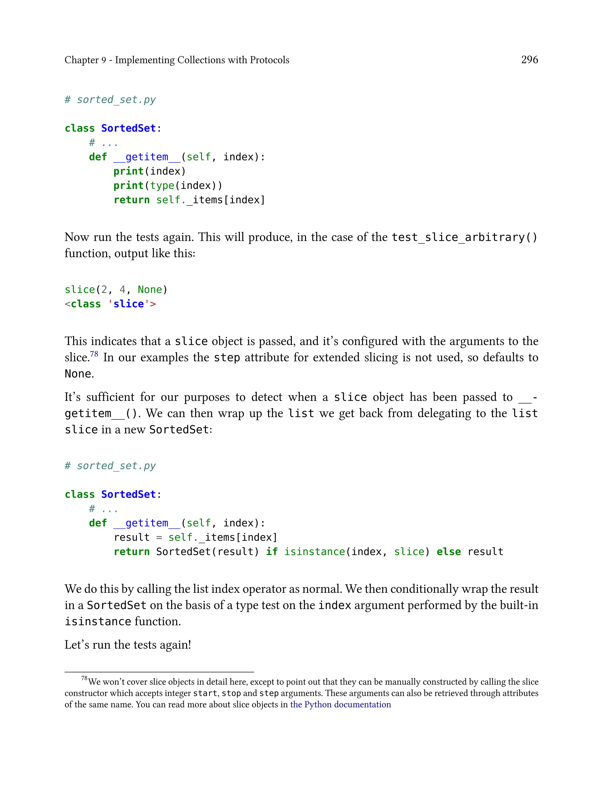 Chapter 9 - Implementing Collections with Protocols 296
# sorted_set.py
class SortedSet:
# ...
def __getitem__(self, index):
print(index)
print(type(index))
return self._items[index]
Now run the tests again. This will produce, in the case of the test_slice_arbitrary()
function, output like this:
slice(2, 4, None)
<class 'slice'>
This indicates that a slice object is passed, and it’s configured with the arguments to the
slice.78 In our examples the step attribute for extended slicing is not used, so defaults to
None.
It’s sufficient for our purposes to detect when a slice object has been passed to __-
getitem__(). We can then wrap up the list we get back from delegating to the list
slice in a new SortedSet:
# sorted_set.py
class SortedSet:
# ...
def __getitem__(self, index):
result = self._items[index]
return SortedSet(result) if isinstance(index, slice) else result
We do this by calling the list index operator as normal. We then conditionally wrap the result
in a SortedSet on the basis of a type test on the index argument performed by the built-in
isinstance function.
Let’s run the tests again!
78
We won’t cover slice objects in detail here, except to point out that they can be manually constructed by calling the slice
constructor which accepts integer start, stop and step arguments. These arguments can also be retrieved through attributes
of the same name. You can read more about slice objects in the Python documentation
 