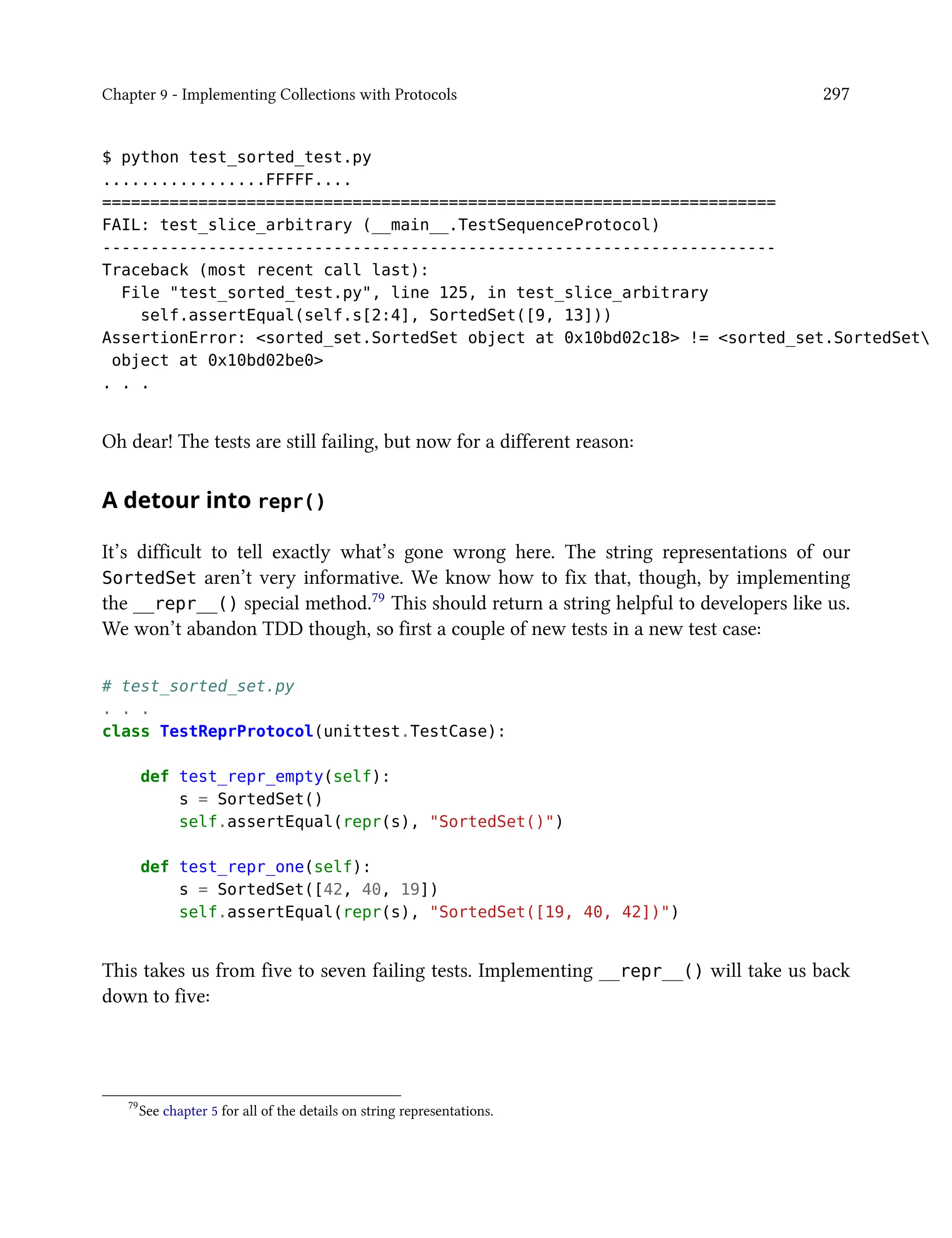 Chapter 9 - Implementing Collections with Protocols 297
$ python test_sorted_test.py
.................FFFFF....
======================================================================
FAIL: test_slice_arbitrary (__main__.TestSequenceProtocol)
----------------------------------------------------------------------
Traceback (most recent call last):
File "test_sorted_test.py", line 125, in test_slice_arbitrary
self.assertEqual(self.s[2:4], SortedSet([9, 13]))
AssertionError: <sorted_set.SortedSet object at 0x10bd02c18> != <sorted_set.SortedSet
object at 0x10bd02be0>
. . .
Oh dear! The tests are still failing, but now for a different reason:
A detour into repr()
It’s difficult to tell exactly what’s gone wrong here. The string representations of our
SortedSet aren’t very informative. We know how to fix that, though, by implementing
the __repr__() special method.79 This should return a string helpful to developers like us.
We won’t abandon TDD though, so first a couple of new tests in a new test case:
# test_sorted_set.py
. . .
class TestReprProtocol(unittest.TestCase):
def test_repr_empty(self):
s = SortedSet()
self.assertEqual(repr(s), "SortedSet()")
def test_repr_one(self):
s = SortedSet([42, 40, 19])
self.assertEqual(repr(s), "SortedSet([19, 40, 42])")
This takes us from five to seven failing tests. Implementing __repr__() will take us back
down to five:
79
See chapter 5 for all of the details on string representations.
 