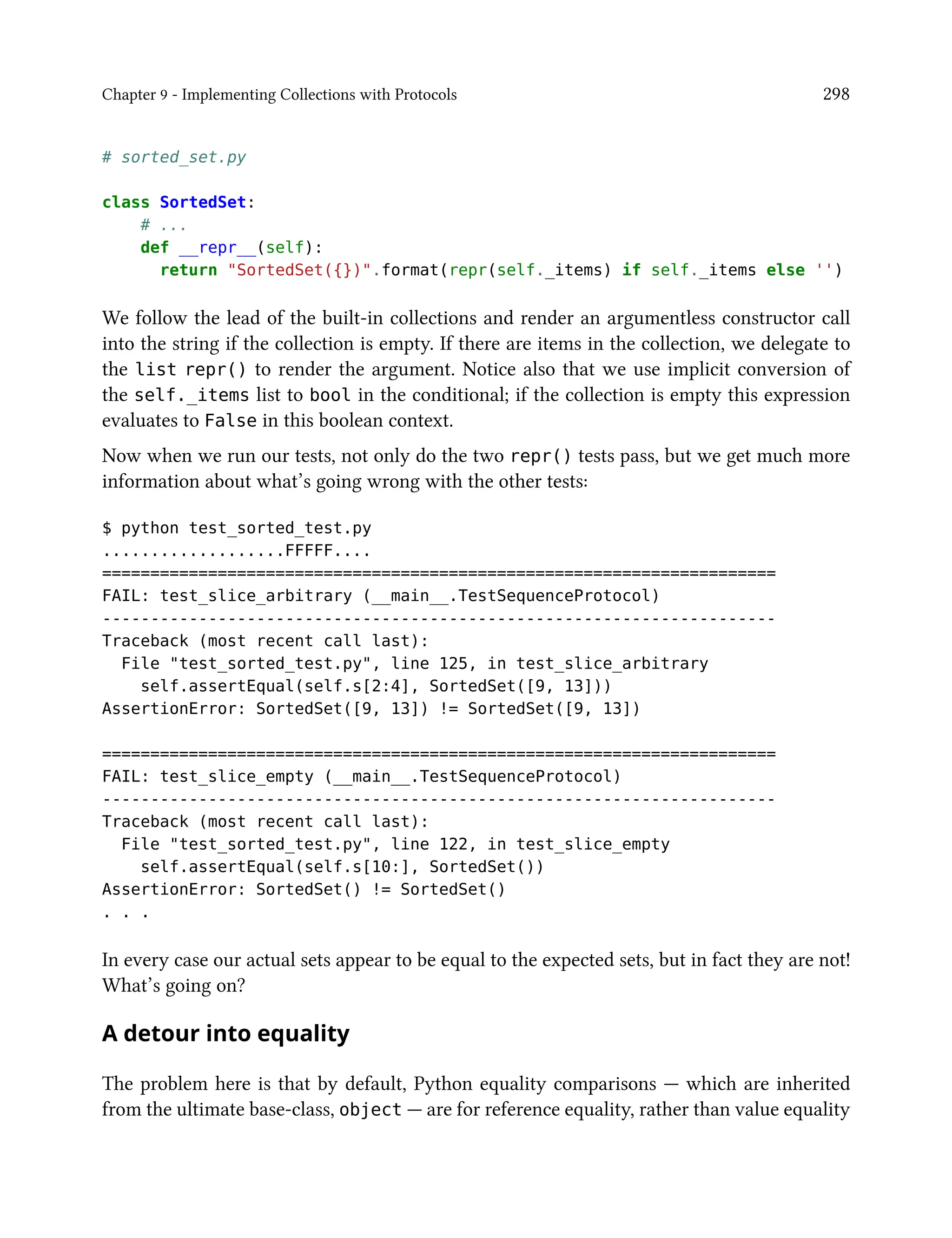 Chapter 9 - Implementing Collections with Protocols 298
# sorted_set.py
class SortedSet:
# ...
def __repr__(self):
return "SortedSet({})".format(repr(self._items) if self._items else '')
We follow the lead of the built-in collections and render an argumentless constructor call
into the string if the collection is empty. If there are items in the collection, we delegate to
the list repr() to render the argument. Notice also that we use implicit conversion of
the self._items list to bool in the conditional; if the collection is empty this expression
evaluates to False in this boolean context.
Now when we run our tests, not only do the two repr() tests pass, but we get much more
information about what’s going wrong with the other tests:
$ python test_sorted_test.py
...................FFFFF....
======================================================================
FAIL: test_slice_arbitrary (__main__.TestSequenceProtocol)
----------------------------------------------------------------------
Traceback (most recent call last):
File "test_sorted_test.py", line 125, in test_slice_arbitrary
self.assertEqual(self.s[2:4], SortedSet([9, 13]))
AssertionError: SortedSet([9, 13]) != SortedSet([9, 13])
======================================================================
FAIL: test_slice_empty (__main__.TestSequenceProtocol)
----------------------------------------------------------------------
Traceback (most recent call last):
File "test_sorted_test.py", line 122, in test_slice_empty
self.assertEqual(self.s[10:], SortedSet())
AssertionError: SortedSet() != SortedSet()
. . .
In every case our actual sets appear to be equal to the expected sets, but in fact they are not!
What’s going on?
A detour into equality
The problem here is that by default, Python equality comparisons — which are inherited
from the ultimate base-class, object — are for reference equality, rather than value equality
 