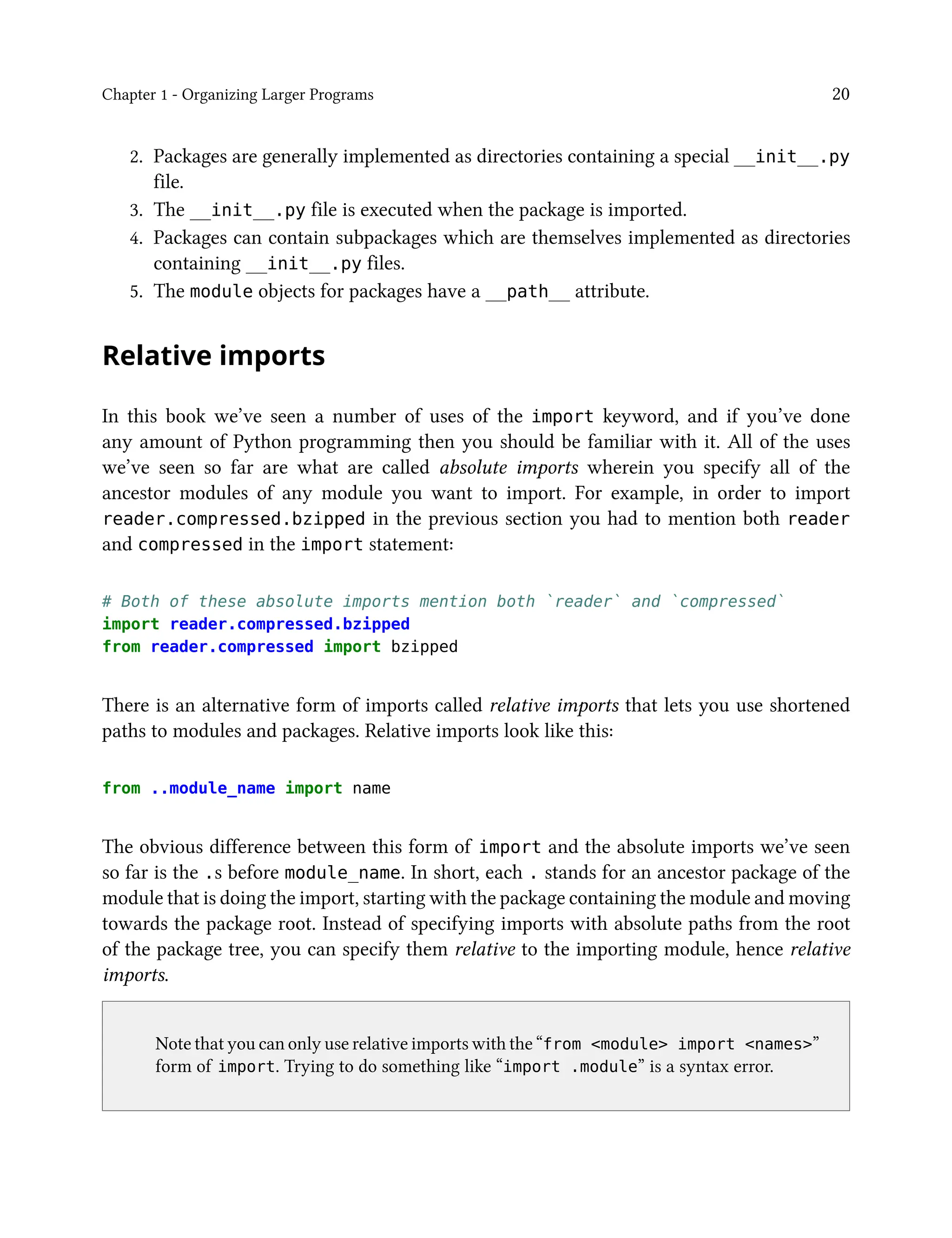 Chapter 1 - Organizing Larger Programs 20
2. Packages are generally implemented as directories containing a special __init__.py
file.
3. The __init__.py file is executed when the package is imported.
4. Packages can contain subpackages which are themselves implemented as directories
containing __init__.py files.
5. The module objects for packages have a __path__ attribute.
Relative imports
In this book we’ve seen a number of uses of the import keyword, and if you’ve done
any amount of Python programming then you should be familiar with it. All of the uses
we’ve seen so far are what are called absolute imports wherein you specify all of the
ancestor modules of any module you want to import. For example, in order to import
reader.compressed.bzipped in the previous section you had to mention both reader
and compressed in the import statement:
# Both of these absolute imports mention both `reader` and `compressed`
import reader.compressed.bzipped
from reader.compressed import bzipped
There is an alternative form of imports called relative imports that lets you use shortened
paths to modules and packages. Relative imports look like this:
from ..module_name import name
The obvious difference between this form of import and the absolute imports we’ve seen
so far is the .s before module_name. In short, each . stands for an ancestor package of the
module that is doing the import, starting with the package containing the module and moving
towards the package root. Instead of specifying imports with absolute paths from the root
of the package tree, you can specify them relative to the importing module, hence relative
imports.
Note that you can only use relative imports with the “from <module> import <names>”
form of import. Trying to do something like “import .module” is a syntax error.
 
