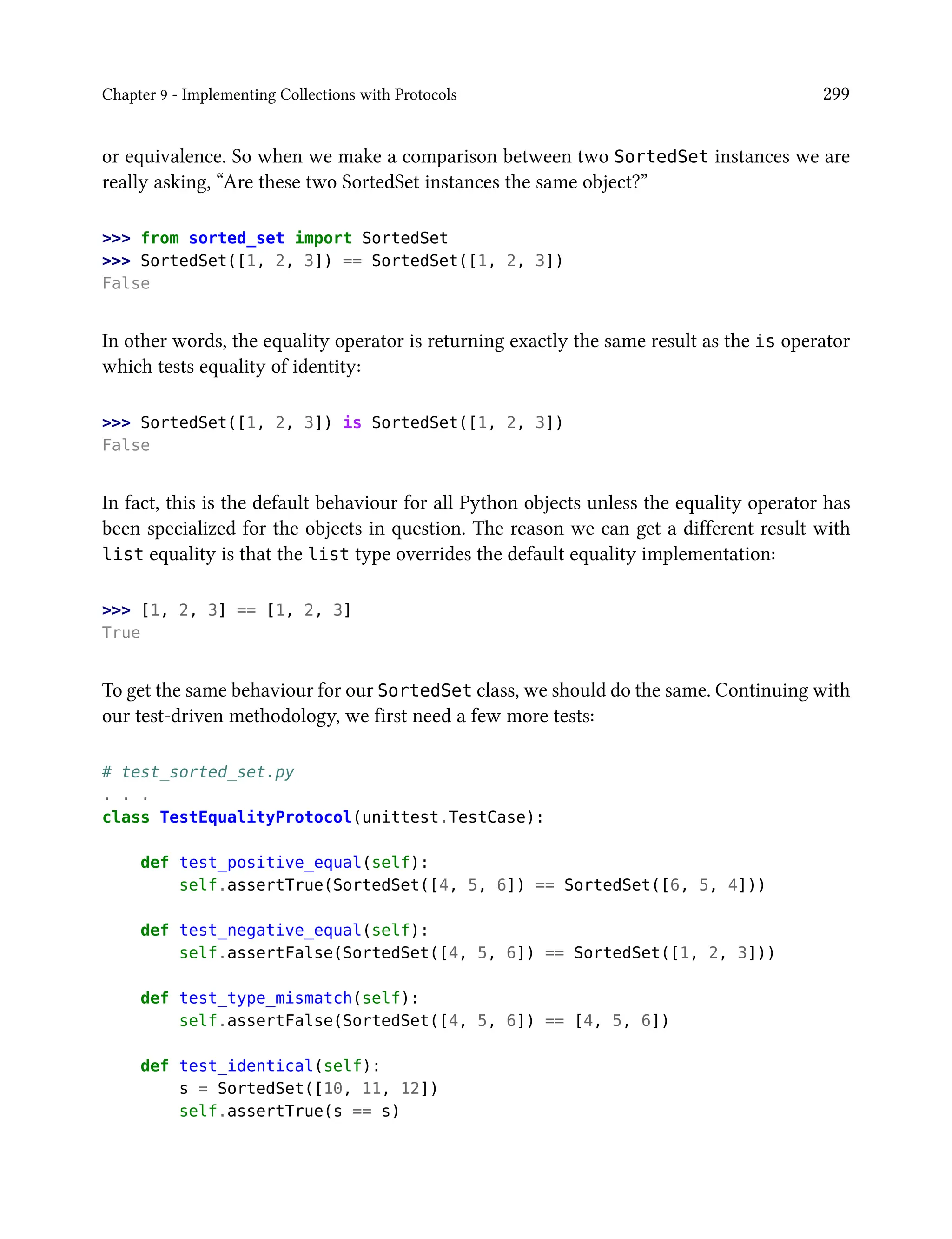 Chapter 9 - Implementing Collections with Protocols 299
or equivalence. So when we make a comparison between two SortedSet instances we are
really asking, “Are these two SortedSet instances the same object?”
>>> from sorted_set import SortedSet
>>> SortedSet([1, 2, 3]) == SortedSet([1, 2, 3])
False
In other words, the equality operator is returning exactly the same result as the is operator
which tests equality of identity:
>>> SortedSet([1, 2, 3]) is SortedSet([1, 2, 3])
False
In fact, this is the default behaviour for all Python objects unless the equality operator has
been specialized for the objects in question. The reason we can get a different result with
list equality is that the list type overrides the default equality implementation:
>>> [1, 2, 3] == [1, 2, 3]
True
To get the same behaviour for our SortedSet class, we should do the same. Continuing with
our test-driven methodology, we first need a few more tests:
# test_sorted_set.py
. . .
class TestEqualityProtocol(unittest.TestCase):
def test_positive_equal(self):
self.assertTrue(SortedSet([4, 5, 6]) == SortedSet([6, 5, 4]))
def test_negative_equal(self):
self.assertFalse(SortedSet([4, 5, 6]) == SortedSet([1, 2, 3]))
def test_type_mismatch(self):
self.assertFalse(SortedSet([4, 5, 6]) == [4, 5, 6])
def test_identical(self):
s = SortedSet([10, 11, 12])
self.assertTrue(s == s)
 