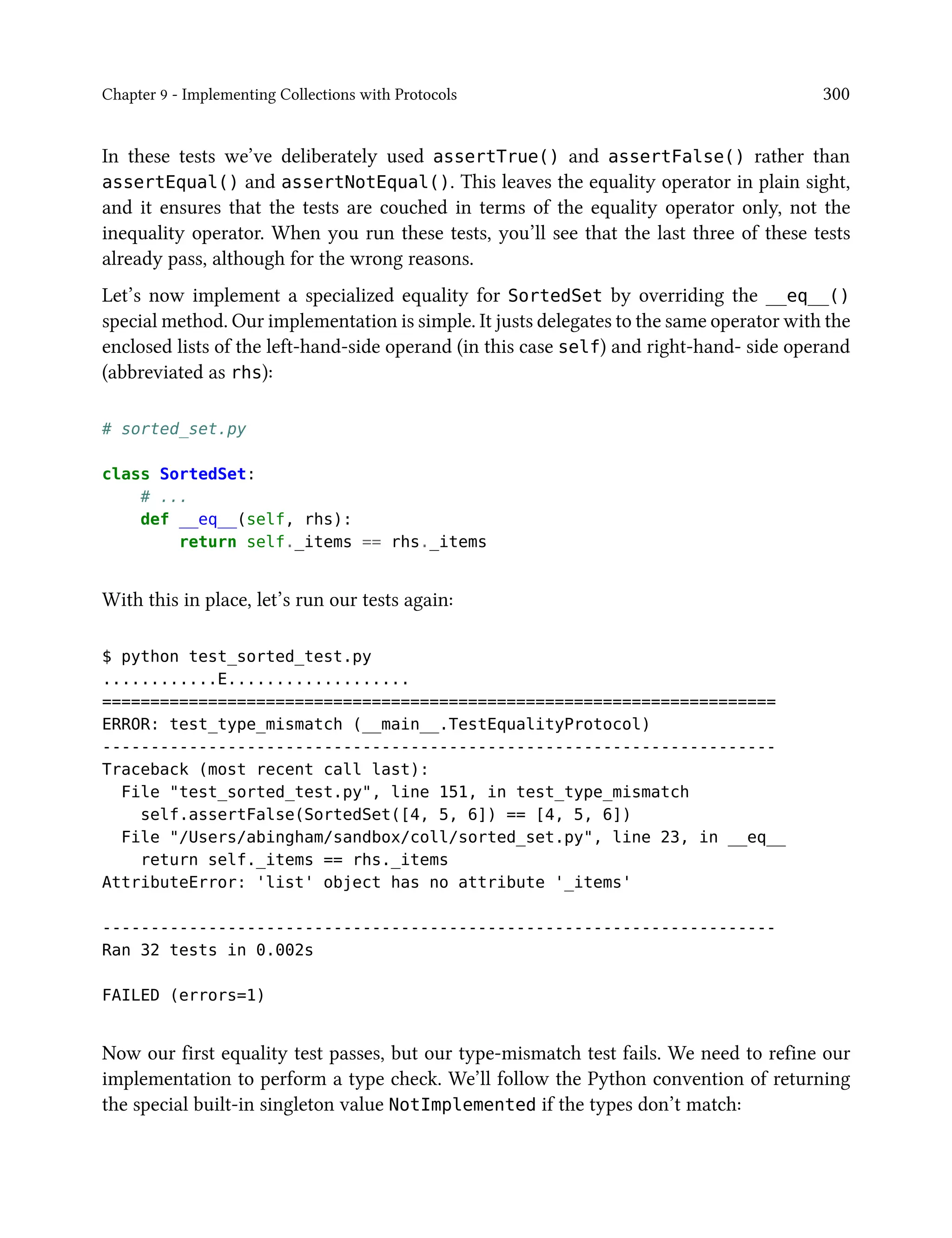 Chapter 9 - Implementing Collections with Protocols 300
In these tests we’ve deliberately used assertTrue() and assertFalse() rather than
assertEqual() and assertNotEqual(). This leaves the equality operator in plain sight,
and it ensures that the tests are couched in terms of the equality operator only, not the
inequality operator. When you run these tests, you’ll see that the last three of these tests
already pass, although for the wrong reasons.
Let’s now implement a specialized equality for SortedSet by overriding the __eq__()
special method. Our implementation is simple. It justs delegates to the same operator with the
enclosed lists of the left-hand-side operand (in this case self) and right-hand- side operand
(abbreviated as rhs):
# sorted_set.py
class SortedSet:
# ...
def __eq__(self, rhs):
return self._items == rhs._items
With this in place, let’s run our tests again:
$ python test_sorted_test.py
............E...................
======================================================================
ERROR: test_type_mismatch (__main__.TestEqualityProtocol)
----------------------------------------------------------------------
Traceback (most recent call last):
File "test_sorted_test.py", line 151, in test_type_mismatch
self.assertFalse(SortedSet([4, 5, 6]) == [4, 5, 6])
File "/Users/abingham/sandbox/coll/sorted_set.py", line 23, in __eq__
return self._items == rhs._items
AttributeError: 'list' object has no attribute '_items'
----------------------------------------------------------------------
Ran 32 tests in 0.002s
FAILED (errors=1)
Now our first equality test passes, but our type-mismatch test fails. We need to refine our
implementation to perform a type check. We’ll follow the Python convention of returning
the special built-in singleton value NotImplemented if the types don’t match:
 