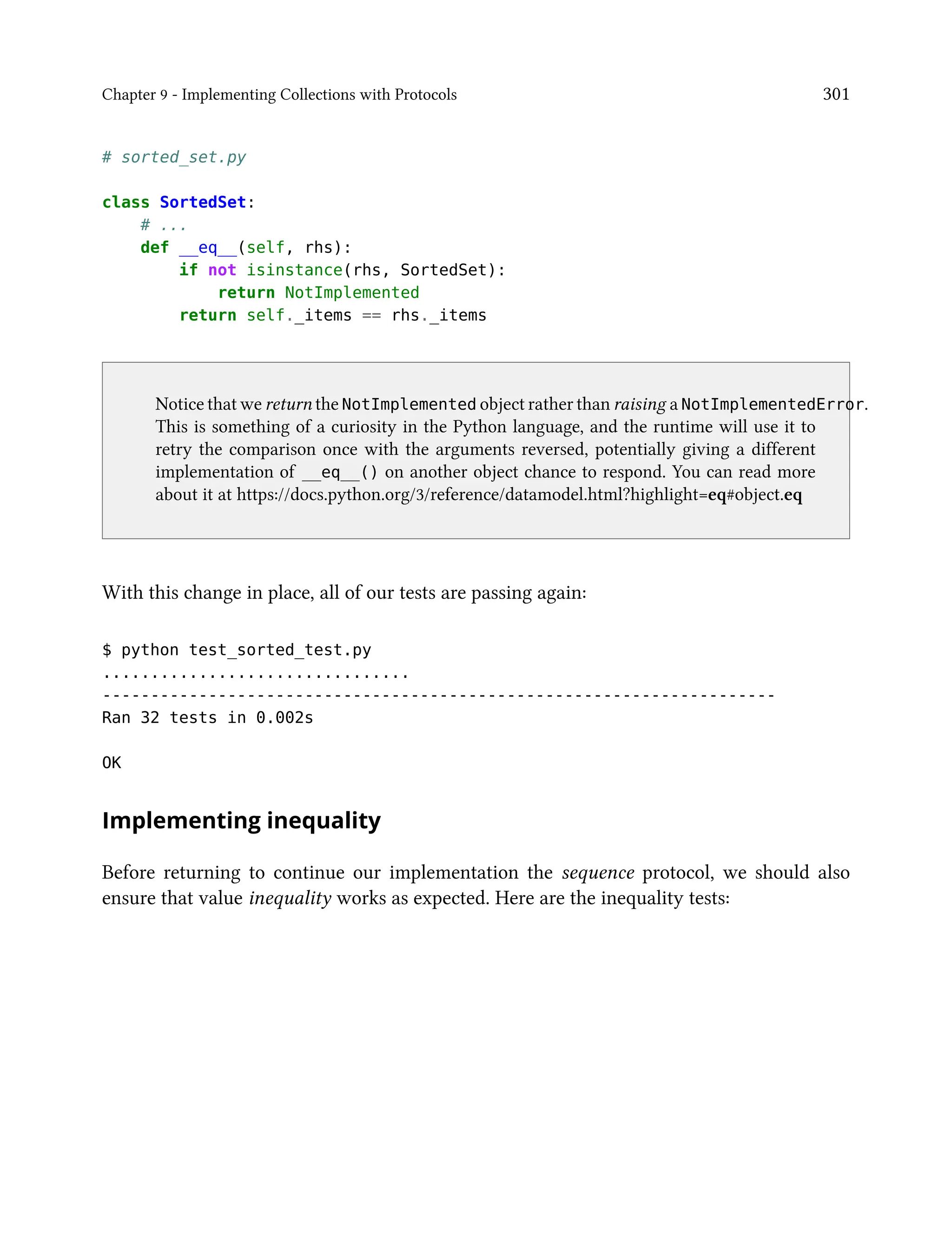 Chapter 9 - Implementing Collections with Protocols 301
# sorted_set.py
class SortedSet:
# ...
def __eq__(self, rhs):
if not isinstance(rhs, SortedSet):
return NotImplemented
return self._items == rhs._items
Notice that we return the NotImplemented object rather than raising a NotImplementedError.
This is something of a curiosity in the Python language, and the runtime will use it to
retry the comparison once with the arguments reversed, potentially giving a different
implementation of __eq__() on another object chance to respond. You can read more
about it at https://docs.python.org/3/reference/datamodel.html?highlight=eq#object.eq
With this change in place, all of our tests are passing again:
$ python test_sorted_test.py
................................
----------------------------------------------------------------------
Ran 32 tests in 0.002s
OK
Implementing inequality
Before returning to continue our implementation the sequence protocol, we should also
ensure that value inequality works as expected. Here are the inequality tests:
 