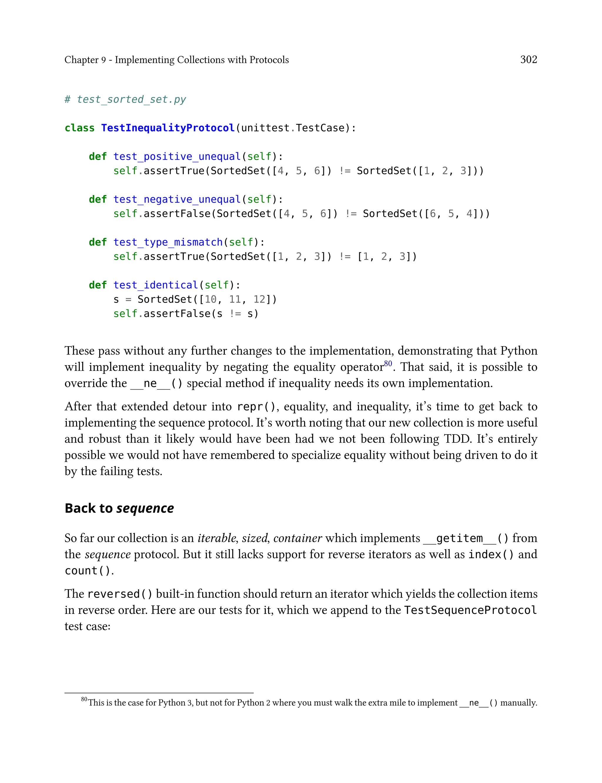 Chapter 9 - Implementing Collections with Protocols 302
# test_sorted_set.py
class TestInequalityProtocol(unittest.TestCase):
def test_positive_unequal(self):
self.assertTrue(SortedSet([4, 5, 6]) != SortedSet([1, 2, 3]))
def test_negative_unequal(self):
self.assertFalse(SortedSet([4, 5, 6]) != SortedSet([6, 5, 4]))
def test_type_mismatch(self):
self.assertTrue(SortedSet([1, 2, 3]) != [1, 2, 3])
def test_identical(self):
s = SortedSet([10, 11, 12])
self.assertFalse(s != s)
These pass without any further changes to the implementation, demonstrating that Python
will implement inequality by negating the equality operator80. That said, it is possible to
override the __ne__() special method if inequality needs its own implementation.
After that extended detour into repr(), equality, and inequality, it’s time to get back to
implementing the sequence protocol. It’s worth noting that our new collection is more useful
and robust than it likely would have been had we not been following TDD. It’s entirely
possible we would not have remembered to specialize equality without being driven to do it
by the failing tests.
Back to sequence
So far our collection is an iterable, sized, container which implements __getitem__() from
the sequence protocol. But it still lacks support for reverse iterators as well as index() and
count().
The reversed() built-in function should return an iterator which yields the collection items
in reverse order. Here are our tests for it, which we append to the TestSequenceProtocol
test case:
80
This is the case for Python 3, but not for Python 2 where you must walk the extra mile to implement __ne__() manually.
 