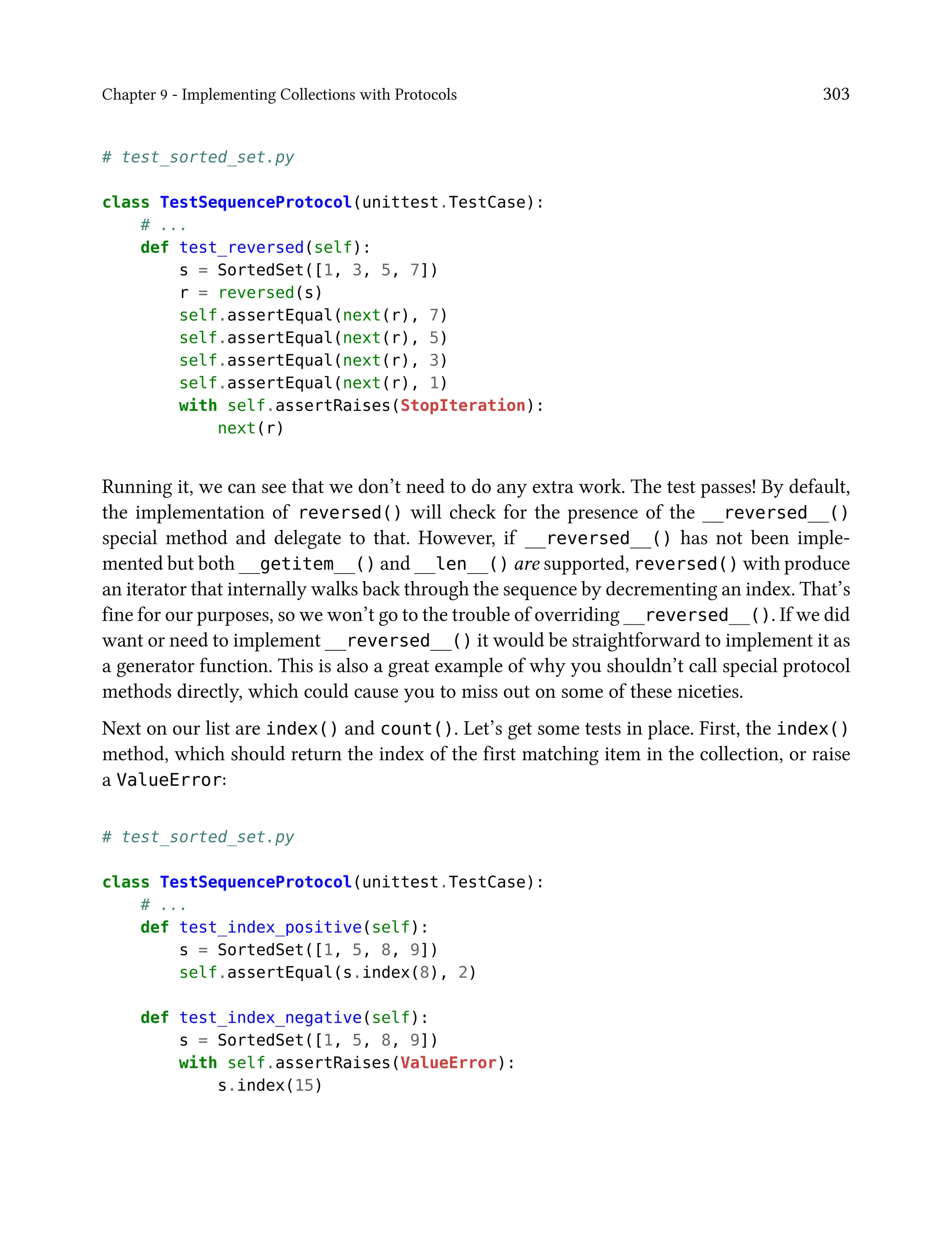Chapter 9 - Implementing Collections with Protocols 303
# test_sorted_set.py
class TestSequenceProtocol(unittest.TestCase):
# ...
def test_reversed(self):
s = SortedSet([1, 3, 5, 7])
r = reversed(s)
self.assertEqual(next(r), 7)
self.assertEqual(next(r), 5)
self.assertEqual(next(r), 3)
self.assertEqual(next(r), 1)
with self.assertRaises(StopIteration):
next(r)
Running it, we can see that we don’t need to do any extra work. The test passes! By default,
the implementation of reversed() will check for the presence of the __reversed__()
special method and delegate to that. However, if __reversed__() has not been imple-
mented but both __getitem__() and __len__() are supported, reversed() with produce
an iterator that internally walks back through the sequence by decrementing an index. That’s
fine for our purposes, so we won’t go to the trouble of overriding __reversed__(). If we did
want or need to implement __reversed__() it would be straightforward to implement it as
a generator function. This is also a great example of why you shouldn’t call special protocol
methods directly, which could cause you to miss out on some of these niceties.
Next on our list are index() and count(). Let’s get some tests in place. First, the index()
method, which should return the index of the first matching item in the collection, or raise
a ValueError:
# test_sorted_set.py
class TestSequenceProtocol(unittest.TestCase):
# ...
def test_index_positive(self):
s = SortedSet([1, 5, 8, 9])
self.assertEqual(s.index(8), 2)
def test_index_negative(self):
s = SortedSet([1, 5, 8, 9])
with self.assertRaises(ValueError):
s.index(15)
 