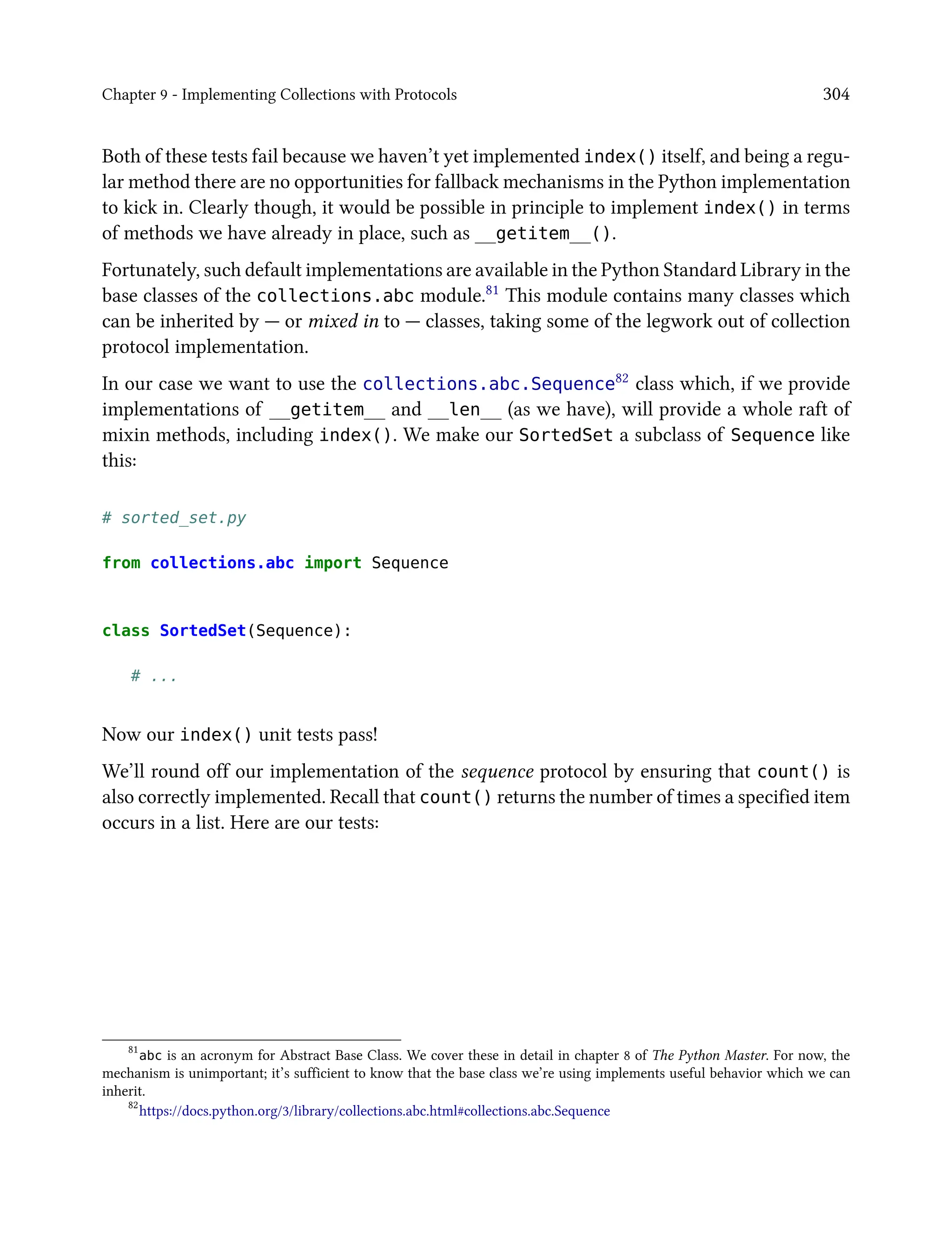 Chapter 9 - Implementing Collections with Protocols 304
Both of these tests fail because we haven’t yet implemented index() itself, and being a regu-
lar method there are no opportunities for fallback mechanisms in the Python implementation
to kick in. Clearly though, it would be possible in principle to implement index() in terms
of methods we have already in place, such as __getitem__().
Fortunately, such default implementations are available in the Python Standard Library in the
base classes of the collections.abc module.81 This module contains many classes which
can be inherited by — or mixed in to — classes, taking some of the legwork out of collection
protocol implementation.
In our case we want to use the collections.abc.Sequence82 class which, if we provide
implementations of __getitem__ and __len__ (as we have), will provide a whole raft of
mixin methods, including index(). We make our SortedSet a subclass of Sequence like
this:
# sorted_set.py
from collections.abc import Sequence
class SortedSet(Sequence):
# ...
Now our index() unit tests pass!
We’ll round off our implementation of the sequence protocol by ensuring that count() is
also correctly implemented. Recall that count() returns the number of times a specified item
occurs in a list. Here are our tests:
81
abc is an acronym for Abstract Base Class. We cover these in detail in chapter 8 of The Python Master. For now, the
mechanism is unimportant; it’s sufficient to know that the base class we’re using implements useful behavior which we can
inherit.
82
https://docs.python.org/3/library/collections.abc.html#collections.abc.Sequence
 