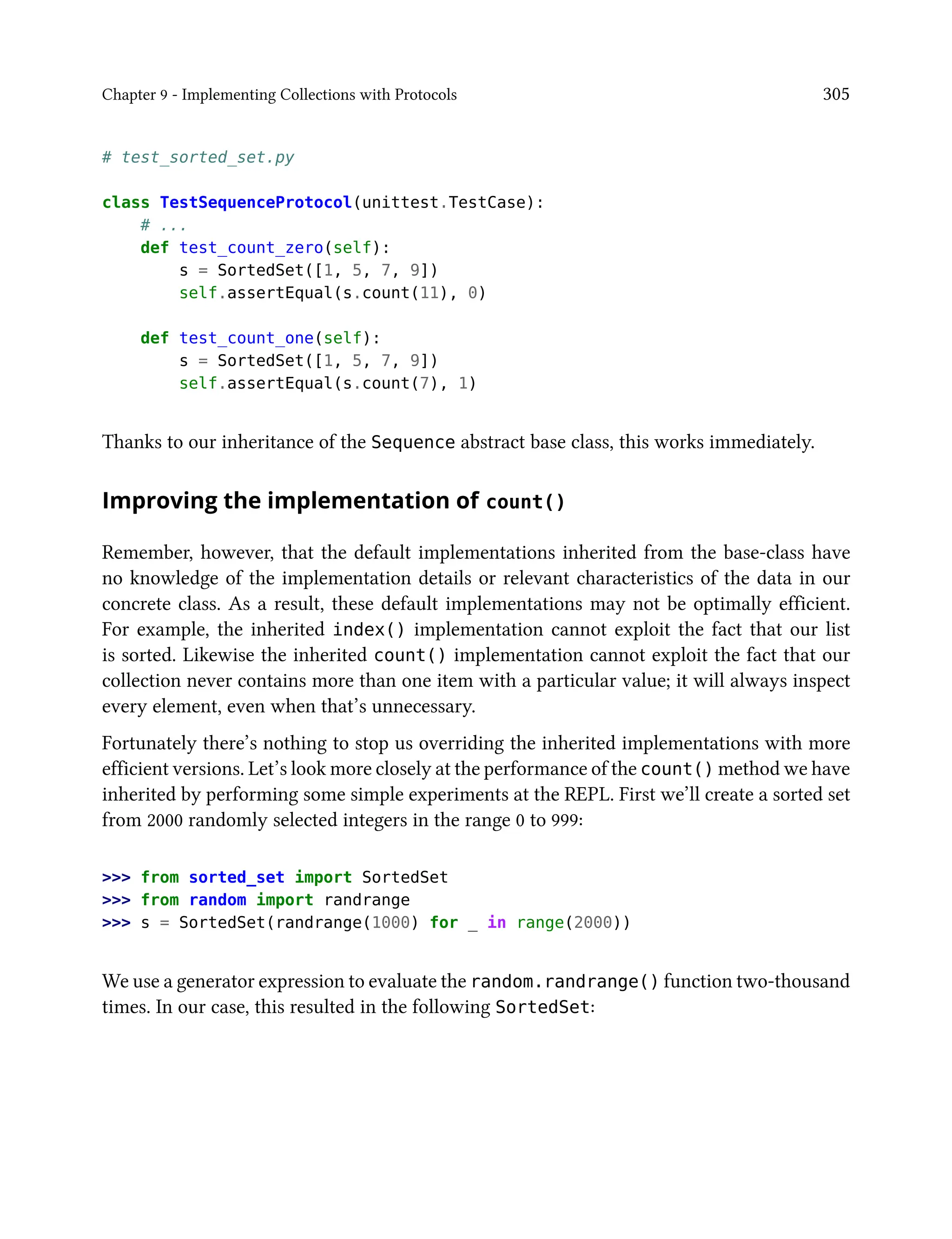 Chapter 9 - Implementing Collections with Protocols 305
# test_sorted_set.py
class TestSequenceProtocol(unittest.TestCase):
# ...
def test_count_zero(self):
s = SortedSet([1, 5, 7, 9])
self.assertEqual(s.count(11), 0)
def test_count_one(self):
s = SortedSet([1, 5, 7, 9])
self.assertEqual(s.count(7), 1)
Thanks to our inheritance of the Sequence abstract base class, this works immediately.
Improving the implementation of count()
Remember, however, that the default implementations inherited from the base-class have
no knowledge of the implementation details or relevant characteristics of the data in our
concrete class. As a result, these default implementations may not be optimally efficient.
For example, the inherited index() implementation cannot exploit the fact that our list
is sorted. Likewise the inherited count() implementation cannot exploit the fact that our
collection never contains more than one item with a particular value; it will always inspect
every element, even when that’s unnecessary.
Fortunately there’s nothing to stop us overriding the inherited implementations with more
efficient versions. Let’s look more closely at the performance of the count() method we have
inherited by performing some simple experiments at the REPL. First we’ll create a sorted set
from 2000 randomly selected integers in the range 0 to 999:
>>> from sorted_set import SortedSet
>>> from random import randrange
>>> s = SortedSet(randrange(1000) for _ in range(2000))
We use a generator expression to evaluate the random.randrange() function two-thousand
times. In our case, this resulted in the following SortedSet:
 