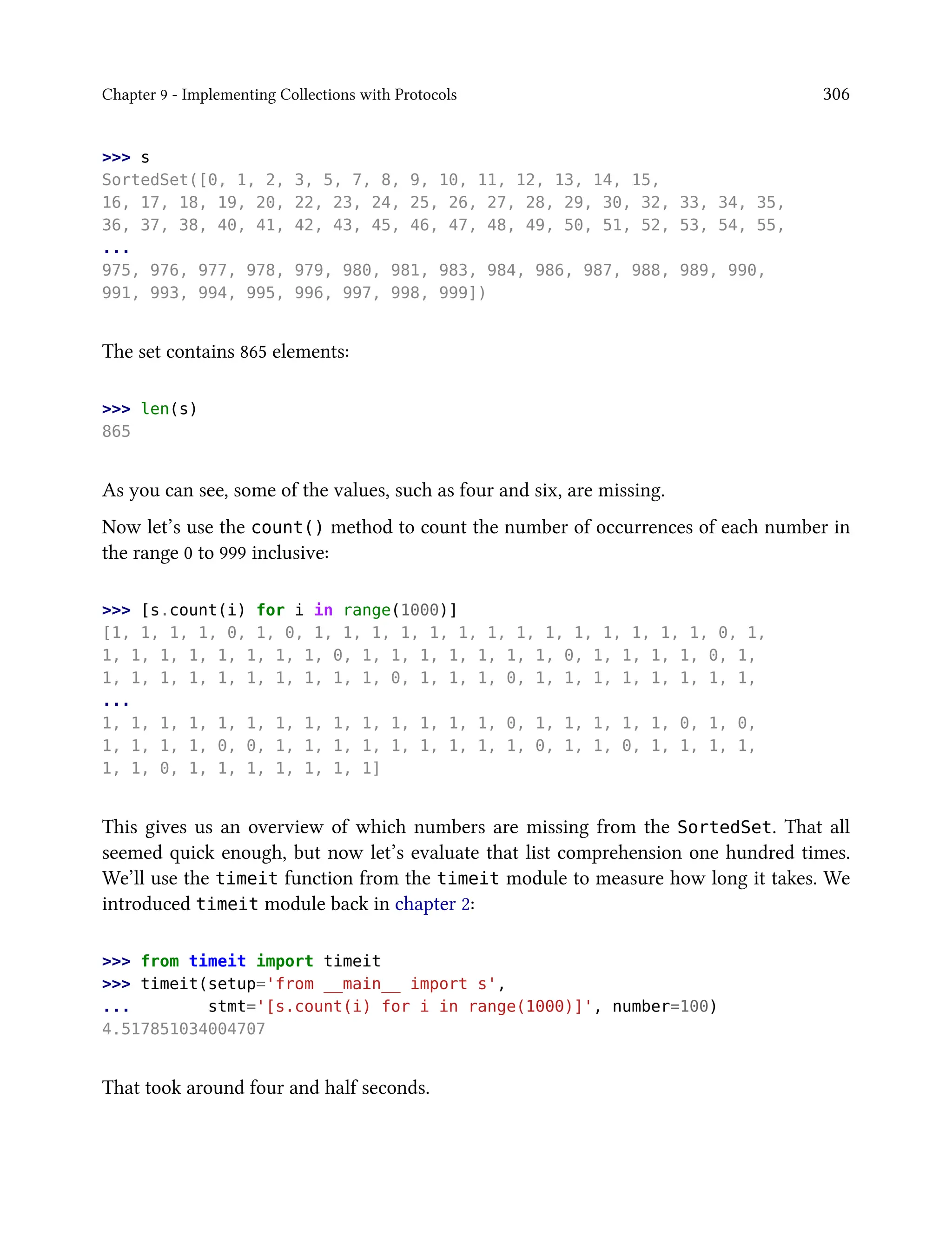 Chapter 9 - Implementing Collections with Protocols 306
>>> s
SortedSet([0, 1, 2, 3, 5, 7, 8, 9, 10, 11, 12, 13, 14, 15,
16, 17, 18, 19, 20, 22, 23, 24, 25, 26, 27, 28, 29, 30, 32, 33, 34, 35,
36, 37, 38, 40, 41, 42, 43, 45, 46, 47, 48, 49, 50, 51, 52, 53, 54, 55,
...
975, 976, 977, 978, 979, 980, 981, 983, 984, 986, 987, 988, 989, 990,
991, 993, 994, 995, 996, 997, 998, 999])
The set contains 865 elements:
>>> len(s)
865
As you can see, some of the values, such as four and six, are missing.
Now let’s use the count() method to count the number of occurrences of each number in
the range 0 to 999 inclusive:
>>> [s.count(i) for i in range(1000)]
[1, 1, 1, 1, 0, 1, 0, 1, 1, 1, 1, 1, 1, 1, 1, 1, 1, 1, 1, 1, 1, 0, 1,
1, 1, 1, 1, 1, 1, 1, 1, 0, 1, 1, 1, 1, 1, 1, 1, 0, 1, 1, 1, 1, 0, 1,
1, 1, 1, 1, 1, 1, 1, 1, 1, 1, 0, 1, 1, 1, 0, 1, 1, 1, 1, 1, 1, 1, 1,
...
1, 1, 1, 1, 1, 1, 1, 1, 1, 1, 1, 1, 1, 1, 0, 1, 1, 1, 1, 1, 0, 1, 0,
1, 1, 1, 1, 0, 0, 1, 1, 1, 1, 1, 1, 1, 1, 1, 0, 1, 1, 0, 1, 1, 1, 1,
1, 1, 0, 1, 1, 1, 1, 1, 1, 1]
This gives us an overview of which numbers are missing from the SortedSet. That all
seemed quick enough, but now let’s evaluate that list comprehension one hundred times.
We’ll use the timeit function from the timeit module to measure how long it takes. We
introduced timeit module back in chapter 2:
>>> from timeit import timeit
>>> timeit(setup='from __main__ import s',
... stmt='[s.count(i) for i in range(1000)]', number=100)
4.517851034004707
That took around four and half seconds.
 