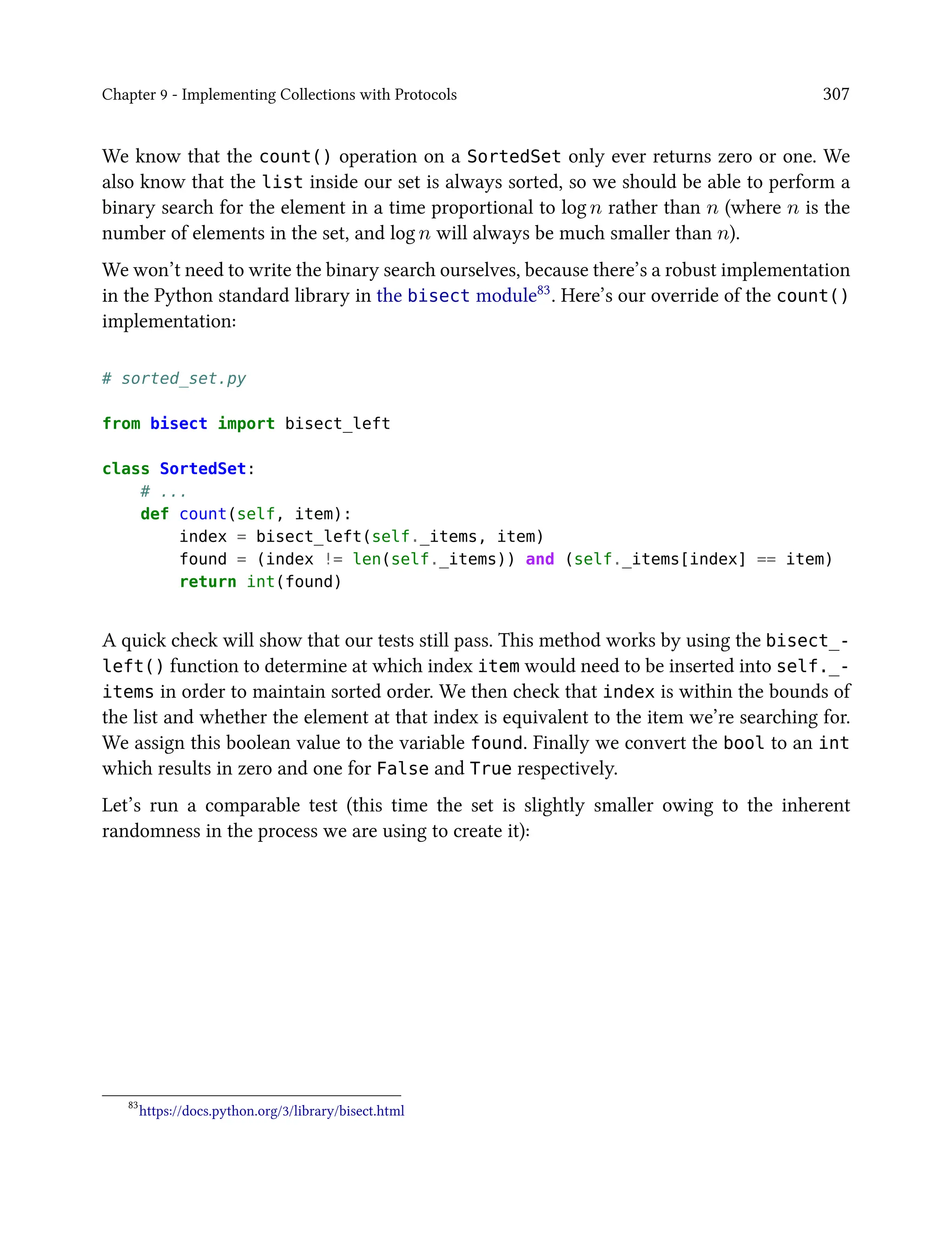 Chapter 9 - Implementing Collections with Protocols 307
We know that the count() operation on a SortedSet only ever returns zero or one. We
also know that the list inside our set is always sorted, so we should be able to perform a
binary search for the element in a time proportional to log n rather than n (where n is the
number of elements in the set, and log n will always be much smaller than n).
We won’t need to write the binary search ourselves, because there’s a robust implementation
in the Python standard library in the bisect module83. Here’s our override of the count()
implementation:
# sorted_set.py
from bisect import bisect_left
class SortedSet:
# ...
def count(self, item):
index = bisect_left(self._items, item)
found = (index != len(self._items)) and (self._items[index] == item)
return int(found)
A quick check will show that our tests still pass. This method works by using the bisect_-
left() function to determine at which index item would need to be inserted into self._-
items in order to maintain sorted order. We then check that index is within the bounds of
the list and whether the element at that index is equivalent to the item we’re searching for.
We assign this boolean value to the variable found. Finally we convert the bool to an int
which results in zero and one for False and True respectively.
Let’s run a comparable test (this time the set is slightly smaller owing to the inherent
randomness in the process we are using to create it):
83
https://docs.python.org/3/library/bisect.html
 