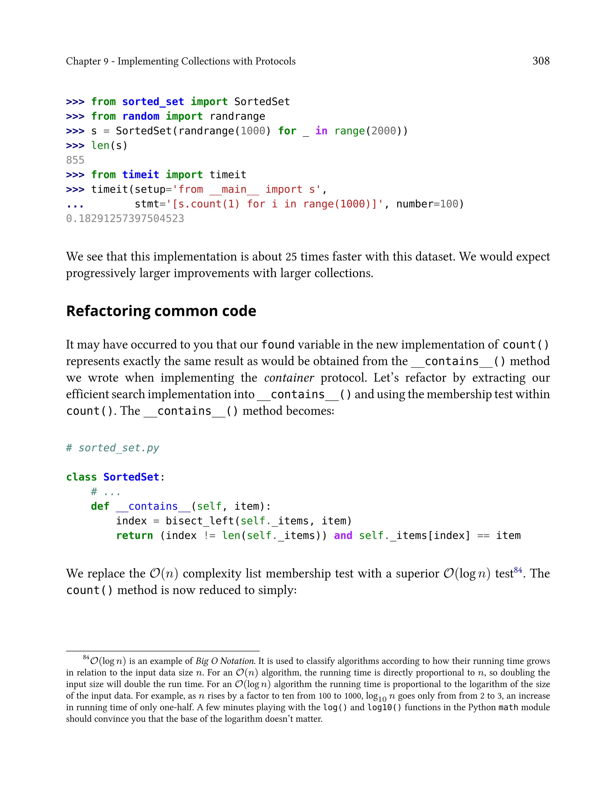 Chapter 9 - Implementing Collections with Protocols 308
>>> from sorted_set import SortedSet
>>> from random import randrange
>>> s = SortedSet(randrange(1000) for _ in range(2000))
>>> len(s)
855
>>> from timeit import timeit
>>> timeit(setup='from __main__ import s',
... stmt='[s.count(1) for i in range(1000)]', number=100)
0.18291257397504523
We see that this implementation is about 25 times faster with this dataset. We would expect
progressively larger improvements with larger collections.
Refactoring common code
It may have occurred to you that our found variable in the new implementation of count()
represents exactly the same result as would be obtained from the __contains__() method
we wrote when implementing the container protocol. Let’s refactor by extracting our
efficient search implementation into __contains__() and using the membership test within
count(). The __contains__() method becomes:
# sorted_set.py
class SortedSet:
# ...
def __contains__(self, item):
index = bisect_left(self._items, item)
return (index != len(self._items)) and self._items[index] == item
We replace the O(n) complexity list membership test with a superior O(log n) test84. The
count() method is now reduced to simply:
84
O(log n) is an example of Big O Notation. It is used to classify algorithms according to how their running time grows
in relation to the input data size n. For an O(n) algorithm, the running time is directly proportional to n, so doubling the
input size will double the run time. For an O(log n) algorithm the running time is proportional to the logarithm of the size
of the input data. For example, as n rises by a factor to ten from 100 to 1000, log10 n goes only from from 2 to 3, an increase
in running time of only one-half. A few minutes playing with the log() and log10() functions in the Python math module
should convince you that the base of the logarithm doesn’t matter.
 