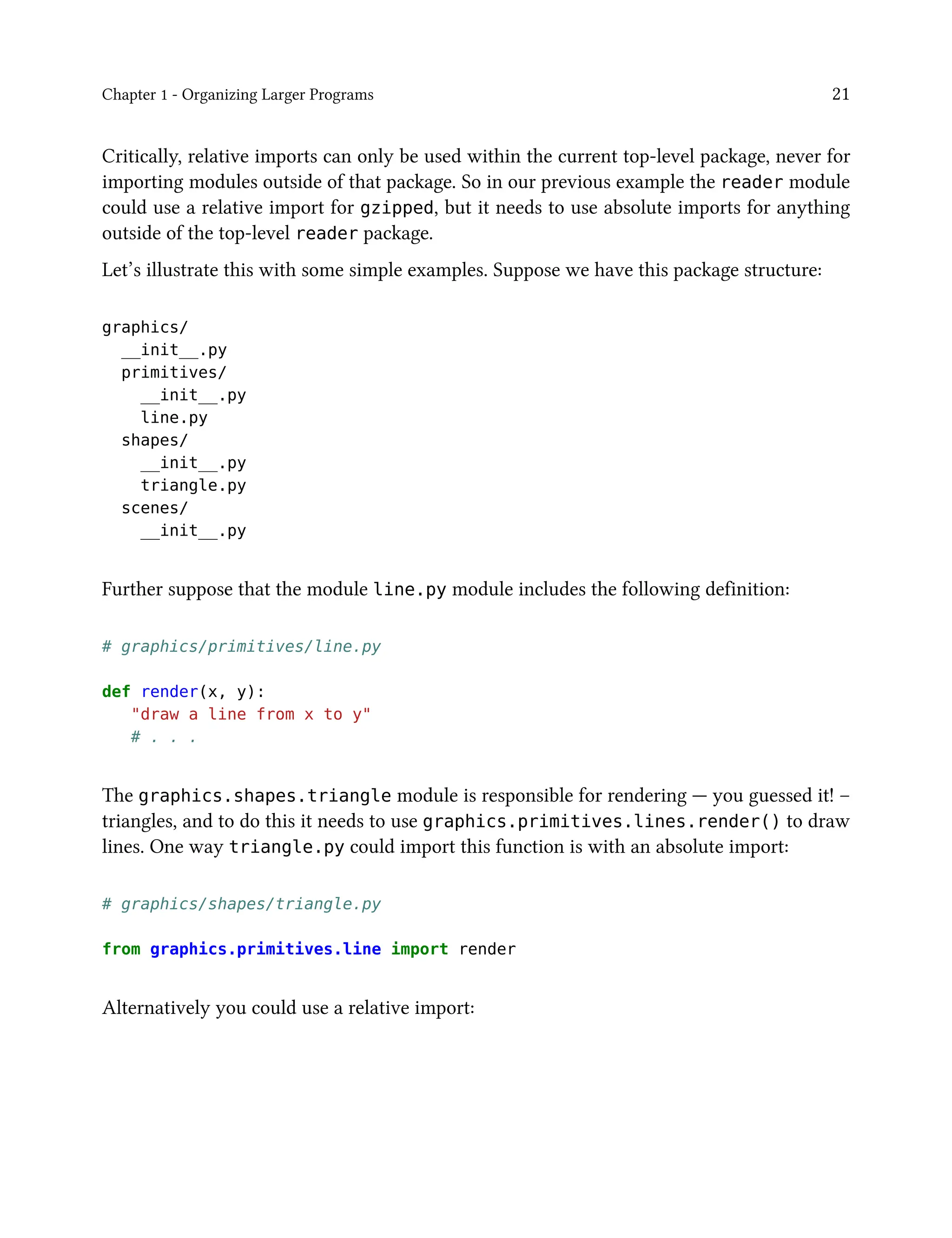 Chapter 1 - Organizing Larger Programs 21
Critically, relative imports can only be used within the current top-level package, never for
importing modules outside of that package. So in our previous example the reader module
could use a relative import for gzipped, but it needs to use absolute imports for anything
outside of the top-level reader package.
Let’s illustrate this with some simple examples. Suppose we have this package structure:
graphics/
__init__.py
primitives/
__init__.py
line.py
shapes/
__init__.py
triangle.py
scenes/
__init__.py
Further suppose that the module line.py module includes the following definition:
# graphics/primitives/line.py
def render(x, y):
"draw a line from x to y"
# . . .
The graphics.shapes.triangle module is responsible for rendering — you guessed it! –
triangles, and to do this it needs to use graphics.primitives.lines.render() to draw
lines. One way triangle.py could import this function is with an absolute import:
# graphics/shapes/triangle.py
from graphics.primitives.line import render
Alternatively you could use a relative import:
 